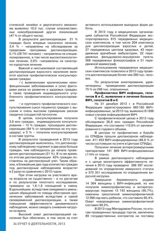 34 ОТЧЕТ О ДЕЯТЕЛЬНОСТИ, 2013
стической линейки и двухэтапного механиз-
ма выявлено 10,0 тыс. случая злокачествен-
ных новообразований других локализаций
(47 % от общего числа).
В результате диспансеризации 21 %
граждан было впервые назначено лечение,
3,4 % – направлены на обследование за
пределами программы диспансеризации,
0,1% (28 741 человек) – направлены на специа-
лизированное, в том числе высокотехнологич-
ное лечение, 2,6% –направлены на санатор-
но-курортное лечение.
Важной и неотъемлемой составляющей
диспансеризации взрослого населения явля-
ется краткое профилактическое консультиро-
вание граждан
 с выявленными хроническими неин-
фекционными заболеваниями и (или) факто-
рами риска их развития и здоровых граждан,
а также проведения индивидуального углу-
бленного профилактического консультирова-
ния
 и группового профилактического кон-
сультирования (школ пациента) граждан с вы-
соким и очень высоким суммарным риском
сердечно-сосудистой патологии.
В целом, консультирование получили
3,6 млн граждан, индивидуальное консульти-
рование – 15 % граждан, прошедших диспан-
серизацию (84 % от направленных на эту про-
цедуру), и 5 % – получили консультирование
в составе группы.
В результате проведенной в 2013 году
диспансеризации выяснилось, что диспансер-
ному наблюдению подлежит в два раза больше
граждан, чем наблюдалось до начала прове-
дения диспансеризации (21 %). В то же время,
по итогам диспансеризации 43% граждан по-
ставлены на диспансерный учет. Таким обра-
зом, в ближайшие два года количество граждан
под диспансерным наблюдением возрастет
в 2 раза по сравнению с 2013 годом.
При этом нагрузка на участкового вра-
ча возросла не существенно – и по расчетам
и по результатам пилотного исследования,
примерно на 1,6-1,8 посещений в смену.
В дальнейшем, вследствие ожидаемого умень-
шения обращений по поводу обострения хро-
нических заболеваний вследствие и самой
своевременной диспансеризации, а также
повышения эффективности динамического
наблюдения, можно ожидать снижения нагруз-
ки на врача.
Высокий охват диспансеризацией на-
селения был обеспечен, в том числе за счет
активного использования выездных форм ра-
боты.
В 2013 году в медицинских организа-
циях субъектов Российской Федерации экс-
плуатировалось 915 передвижных медицин-
ских комплексов, в том числе 204 комплекса
для диспансеризации взрослых и детей,
27 передвижных центров здоровья, 43 пере-
движные врачебные амбулатории, 22 пере-
движных фельдшерско-акушерских пункта,
568 передвижных флюорографов и 51 пере-
движной маммограф.
Использование передвижных медицин-
ских комплексов позволило в 2013 году прове-
сти диспансеризацию более чем 380 тыс. чело-
век.
По результатам анкетирования, удов-
летворены проведением диспансеризации
75 % из 248 тыс. опрошенных.
Профилактика ВИЧ инфекции, гепа-
титов В и С, выявление и лечение больных
ВИЧ, гепатитов В и С
На 31 декабря 2013 г. в Российской
Федерации зарегистрировано 665 160 ВИЧ-
инфицированных, за 2013 год выявлено 81 698
новых случаев инфицирования ВИЧ.
С профилактической целью в 2013 году
обследовано 26,8 млн граждан Российской
Федерации, что составило 110,6% от заплани-
рованного годового объема.
В центрах по профилактике и борьбе
со СПИДом прошли диспансерное наблюде-
ние 411 453 ВИЧ-инфицированных (88,8 % от
числа состоявших на учете в Центрах СПИДа).
Получили лечение антиретровирусными
препаратами 141 869 ВИЧ-инфицированных
(114% от плана).
В рамках диспансерного наблюдения
и с целью мониторинга эффективности ле-
чения в 2013 году проведено 388 397 иссле-
дований по определению иммунного статуса
и 372 351 исследование по определению ви-
русной нагрузки.
Завершили беременность родами
14 364 женщины с ВИЧ-инфекцией, из них
получили химиопрофилактику и антиретро-
вирусную терапию 13 743 женщины (95,7%),
охвачены трехэтапной химиопрофилактикой
12 266 пар мать-ребенок, что составило 85,4%.
Охват новорожденных химиопрофилактикой
составил 99,2%.
В 2013 году Минздравом России, по ито-
гам проведенных процедур торгов, заключены
89 государственных контрактов на поставку
 