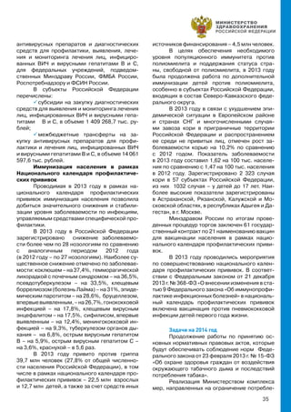 35
антивирусных препаратов и диагностических
средств для профилактики, выявления, лече-
ния и мониторинга лечения лиц, инфициро-
ванных ВИЧ и вирусными гепатитами В и С,
для федеральных учреждений, подведом-
ственных Минздраву России, ФМБА России,
Роспотребнадзору и ФСИН России.
В субъекты Российской Федерации
перечислены:
 субсидии на закупку диагностических
средств для выявления и мониторинга лечения
лиц, инфицированных ВИЧ и вирусными гепа-
титами В и С, в объеме 1 409 268,7 тыс. ру-
блей;
 межбюджетные трансферты на за-
купку антивирусных препаратов для профи-
лактики и лечения лиц, инфицированных ВИЧ
и вирусными гепатитами В и С, в объеме 14 061
597,6 тыс. рублей.
Иммунизация населения в рамках
Национального календаря профилактиче-
ских прививок
Проводимая в 2013 году в рамках на-
ционального календаря профилактических
прививок иммунизация населения позволила
добиться значительного снижения и стабили-
зации уровня заболеваемости по инфекциям,
управляемым средствами специфической про-
филактики.
В 2013 году в Российской Федерации
зарегистрировано снижение заболеваемо-
сти более чем по 28 нозологиям по сравнению
с аналогичным периодом 2012 года
(в 2012 году – по 27 нозологиям). Наиболее су-
щественное снижение отмечено по заболевае-
мости:коклюшем–на37,4%, гемморагической
лихорадкой с почечным синдромом – на 36,5%,
псевдотуберкулезом – на 33,5%, клещевым
боррелиозом (болезнь Лайма) – на 31%, эпиде-
мическим паротитом – на 28,6%, бруцеллезом,
впервыевыявленным,–на26,7%,гонококковой
инфекцией – на 17,8%, клещевым вирусным
энцефалитом – на 17,5%, сифилисом, впервые
выявленным – на 12,4%, менингококковой ин-
фекцией – на 9,3%, туберкулезом органов ды-
хания – на 6,8%, острым вирусным гепатитом
В – на 5,9%, острым вирусным гепатитом С –
на 3,6%, краснухой – в 5,6 раз.
В 2013 году привито против гриппа
39,7 млн человек (27,8% от общей численно-
сти населения Российской Федерации), в том
числе в рамках национального календаря про-
филактических прививок – 22,5 млн взрослых
и 12,7 млн детей, а также за счет средств иных
источников финансирования – 4,5 млн человек.
В целях обеспечения необходимого
уровня популяционного иммунитета против
полиомиелита и поддержания статуса стра-
ны, свободной от полиомиелита, в 2013 году
была продолжена работа по дополнительной
иммунизации детей против полиомиелита,
особенно в субъектах Российской Федерации,
входящих в состав Северо-Кавказского феде-
рального округа.
В 2013 году в связи с ухудшением эпи-
демической ситуации в Европейском районе
и странах СНГ и многочисленными случая-
ми завоза кори в приграничные территории
Российской Федерации и распространением
ее среди не привитых лиц, отмечен рост за-
болеваемости корью на 10,2% по сравнению
с 2012 годом. Показатель заболеваемости
в 2013 году составил 1,62 на 100 тыс. населе-
ния по сравнению с 1,47 на 100 тыс. населения
в 2012 году. Зарегистрировано 2 323 случая
кори в 57 субъектах Российской Федерации,
из них 1032 случая – у детей до 17 лет. Наи-
более высокие показатели зарегистрированы
в Астраханской, Рязанской, Калужской и Мо-
сковской областях, в республиках Адыгея и Да-
гестан, в г. Москве.
Минздравом России по итогам прове-
денных процедур торгов заключен 61 государ-
ственный контракт по 21 наименованию вакцин
для вакцинации населения в рамках нацио-
нального календаря профилактических приви-
вок.
В 2013 году проводились мероприятия
по совершенствованию национального кален-
даря профилактических прививок. В соответ-
ствии с Федеральным законом от 21 декабря
2013 г. № 368-ФЗ «О внесении изменения в ста-
тью 9 Федерального закона «Об иммунопрофи-
лактике инфекционных болезней» в националь-
ный календарь профилактических прививок
включена вакцинация против пневмококковой
инфекции детей первого года жизни.
Задачи на 2014 год
Продолжение работы по принятию ос-
новных нормативных правовых актов, которые
будут обеспечивать соблюдение норм Феде-
рального закона от 23 февраля 2013 г. № 15-ФЗ
«Об охране здоровья граждан от воздействия
окружающего табачного дыма и последствий
потребления табака».
Реализация Министерством комплекса
мер, направленных на ограничение потребле-
 