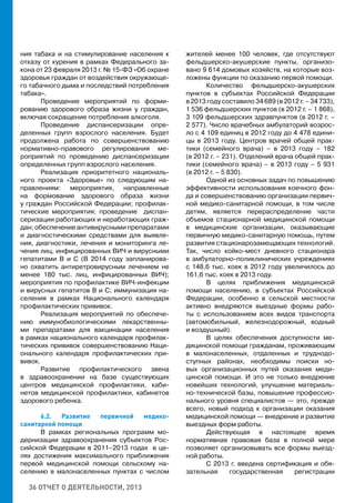 36 ОТЧЕТ О ДЕЯТЕЛЬНОСТИ, 2013
ния табака и на стимулирование населения к
отказу от курения в рамках Федерального за-
кона от 23 февраля 2013 г. № 15-ФЗ «Об охране
здоровья граждан от воздействия окружающе-
го табачного дыма и последствий потребления
табака».
Проведение мероприятий по форми-
рованию здорового образа жизни у граждан,
включая сокращение потребления алкоголя.
Проведение диспансеризации опре-
деленных групп взрослого населения. Будет
продолжена работа по совершенствованию
нормативно-правового регулирования ме-
роприятий по проведению диспансеризации
определенных групп взрослого населения.
Реализация приоритетного националь-
ного проекта «Здоровье» по следующим на-
правлениям: мероприятия, направленные
на формование здорового образа жизни
у граждан Российской Федерации; профилак-
тические мероприятия; проведение диспан-
серизации работающих и неработающих граж-
дан;обеспечениеантивируснымипрепаратами
и диагностическими средствами для выявле-
ния, диагностики, лечения и мониторинга ле-
чения лиц, инфицированных ВИЧ и вирусными
гепатитами В и С (В 2014 году запланирова-
но охватить антиретровирусным лечением не
менее 180 тыс. лиц, инфицированных ВИЧ);
мероприятия по профилактике ВИЧ-инфекции
и вирусных гепатитов В и С; иммунизация на-
селения в рамках Национального календаря
профилактических прививок.
Реализация мероприятий по обеспече-
нию иммунобиологическими лекарственны-
ми препаратами для вакцинации населения
в рамках национального календаря профилак-
тических прививок совершенствованию Наци-
онального календаря профилактических при-
вивок.
Развитие профилактического звена
в здравоохранении на базе существующих
центров медицинской профилактики, каби-
нетов медицинской профилактики, кабинетов
здорового ребенка.
6.2. Развитие первичной медико-
санитарной помощи
В рамках региональных программ мо-
дернизации здравоохранения субъектов Рос-
сийской Федерации в 2011–2013 годах в це-
лях достижения максимального приближения
первой медицинской помощи сельскому на-
селению в малонаселенных пунктах с числом
жителей менее 100 человек, где отсутствуют
фельдшерско-акушерские пункты, организо-
вано 9 614 домовых хозяйств, на которые воз-
ложены функции по оказанию первой помощи.
Количество фельдшерско-акушерских
пунктов в субъектах Российской Федерации
в 2013 году составило 34 689 (в 2012 г. – 34 733),
1 536 фельдшерских пунктов (в 2012 г. – 1 868),
3 109 фельдшерских здравпунктов (в 2012 г. –
2 577). Число врачебных амбулаторий возрос-
ло с 4 109 единиц в 2012 году до 4 478 едини-
цы в 2013 году. Центров врачей общей прак-
тики (семейного врача) – в 2013 году – 182
(в 2012 г. – 231). Отделений врача общей прак-
тики (семейного врача) – в 2013 году – 5 931
(в 2012 г. – 5 830).
Одной из основных задач по повышению
эффективности использования коечного фон-
да и совершенствованию организации первич-
ной медико-санитарной помощи, в том числе
детям, является перераспределение части
объемов стационарной медицинской помощи
в медицинские организации, оказывающие
первичную медико-санитарную помощь, путем
развития стационарозамещающих технологий.
Так, число койко-мест дневного стационара
в амбулаторно-поликлинических учреждениях
с 148,6 тыс. коек в 2012 году увеличилось до
161,6 тыс. коек в 2013 году.
В целях приближения медицинской
помощи населению, в субъектах Российской
Федерации, особенно в сельской местности
активно внедряются выездные формы рабо-
ты с использованием всех видов транспорта
(автомобильный, железнодорожный, водный
и воздушный).
В целях обеспечения доступности ме-
дицинской помощи гражданам, проживающим
в малонаселенных, отдаленных и труднодо-
ступных районах, необходимы поиски но-
вых организационных путей оказания меди-
цинской помощи. И это не только внедрение
новейших технологий, улучшение материаль-
но-технической базы, повышение профессио-
нального уровня специалистов — это, прежде
всего, новый подход к организации оказания
медицинской помощи — внедрение и развитие
выездных форм работы.
Действующая в настоящее время
нормативная правовая база в полной мере
позволяет организовывать все формы выезд-
ной работы.
С 2013 г. введена сертификация и обя-
зательная государственная регистрации
 