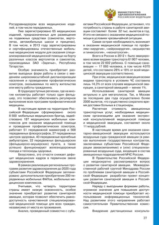 37
Росздравнадзором всех медицинских изде-
лий, в том числе передвижных.
Уже зарегистрировано 65 медицинских
изделий, предназначенных для размещения
на подвижных средствах (самолетах, верто-
летах, автомобильных шасси и прицепах).
В том числе, в 2013 году зарегистрированы
и сертифицированы отечественные мобиль-
ные медицинские модули для оказания специ-
ализированной медицинской помощи на борту
различных классов вертолетов и самолетов,
производимых ЗАО «Заречье», Республика
Татарстан.
Особую значимость приобретает раз-
витие выездных форм работы в связи с вве-
дением широкомасштабной диспансеризации
населения и проведением профилактических
осмотров, оказываемых по месту жительства
или месту работы гражданина.
В труднодоступных регионах, где на мно-
гие километры работает только один фельд-
шер, это позволяет обеспечивать регулярное
выполнение всех программ профилактической
медицины.
В настоящее время на территории Рос-
сийской Федерации сформировано около
8 500 мобильных медицинских бригад, задей-
ствовано 187 медицинских мобильных ком-
плексов для оказания медицинской помощи
и проведения профилактических осмотров,
работает 51 передвижной маммограф и 568
передвижных флюорографов, 27 передвижных
центров здоровья, 43 передвижные врачебные
амбулатории, 22 передвижных фельдшерских
(фельдшерско-акушерских) пункта, а также
успешно функционируют железнодорожные
поезда и теплоходы здоровья.
Безусловно, это отчасти снижает дефи-
цит медицинских кадров в первичном звене
здравоохранения.
В рамках реализации региональных про-
грамм развития здравоохранения до 2020 года
субъектами Российской Федерации заплани-
ровано дополнительное приобретение 200 пе-
редвижных мобильных ФАПов, мобильных ме-
дицинских комплексов.
Учитывая, что четверть территории
страны имеет низкую освоенность, особое
значение приобретает развитие санитарной
авиации, которая позволит обеспечить равно-
доступность качественной специализирован-
ной медицинской помощи для всех граждан,
независимо от места их проживания.
Анализ, проведенный совместно с субъ-
ектами Российской Федерации, установил, что
потребность страны в работе санитарной ави-
ации составляет более 32 тыс. вылетов в год.
И это не связано с оказанием медицинской по-
мощи в условиях чрезвычайной ситуации.
Самая острая необходимость возникает
в оказании медицинской помощи по профи-
лям «хирургия», «нейрохирургия», «акушерство
и гинекология», «неонатология».
Всего в России в 2012 г. было эвакуиро-
вано всеми видами транспорта 61 907 человек,
в том числе 22 602 ребенка. С помощью сана-
виации — 17 093 человека, в том числе 4 070
детей, что составило 28% и 18% от всей меди-
цинской эвакуации соответственно.
При этом, медицинская эвакуация всеми
видами транспорта в условиях ЧС составила
лишь 14,3% от всех случаев медицинской эва-
куации, а санитарной авиацией — менее 1%.
Использование санитарной авиации
актуально и для мегаполисов. Так, в Москве
за последние два года осуществлено более
2000 вылетов, что существенно сократило вре-
мя доставки больных в стационары.
Расчетная стоимость авиационных
транспортных услуг, необходимых медицин-
ским организациям для оказания экстрен-
ной консультативной медицинской помощи
и медицинской эвакуации, составляет около
11 млрд рублей.
В настоящее время для оказания сани-
тарно-авиационной эвакуации используются
воздушные суда гражданской авиации (в рам-
ках выполнения государственных контрактов,
заключаемых субъектами Российской Феде-
рации авиакомпаниями) и (или) специализи-
рованные воздушные суда, входящие в состав
авиационных подразделений МЧС России.
В Правительстве Российской Федера-
ции неоднократно рассматривался вопрос
о развитии санитарной авиации. Межведом-
ственной рабочей группой Минздрава России
по проблемам санитарной авиации в Россий-
ской Федерации разработан проект концеп-
ции развития санитарной авиации в Россий-
ской Федерации.
Наряду с выездными формами работы,
огромное значение для повышения доступ-
ности медицинской помощи приобретает ис-
пользование информационных технологий.
Над развитием этого направления работает
самостоятельная Правительственная комис-
сия.
Внедрение дистанционных консульта-
 
