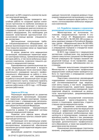38 ОТЧЕТ О ДЕЯТЕЛЬНОСТИ, 2013
ций может на 30% сократить количество выле-
тов санитарной авиации.
Минздравом России проводится мас-
штабная работа по созданию единых клини-
ческих протоколов по наиболее значимым за-
болеваниям, которые включают и протоколы
подготовки и проведения диагностических ис-
следований с учетом типов и классов исполь-
зуемого оборудования. Это необходимо для
оказания качественной круглосуточной кон-
сультативной помощи врачам специалиста-
ми-экспертами.
Дистанционные консультации требу-
ют специализированного оборудования, на-
дежных высокоскоростных каналов связи, при
этом покрытие каналами связи на территории
России неравномерно.
В целом, развитие сети медицинских
организаций, оказывающих первичную меди-
ко-санитарную помощь, применение выездных
методов работы, в том числе мобильных меди-
цинских комплексов, позволили повысить до-
ступность медицинской помощи.
Единовременные компенсационные вы-
платы медицинским работникам в возрасте
до 35 лет, прибывшим после окончания обра-
зовательного учреждения высшего профес-
сионального образования на работу в сель-
ский населенный пункт или переехавшим
на работу в сельский населенный пункт из дру-
гого населенного пункта, позволили привлечь
в 2012 году в сельскую местность 7 758 меди-
цинских работников, в 2013 году – 4 278 меди-
цинских работников.
Задачи на 2014 год
Реализация мероприятий по развитию
сети медицинских организаций, оказываю-
щих первичную медико-санитарную помощь
в соответствии с утвержденными региональ-
ными программами развития здравоохране-
ния субъектов Российской Федерации.
Совершенствование маршрутизации
пациентов в рамках 3-х уровневой системы
оказания медицинской помощи.
Развитие сети офисов врача общей
практики в населенных пунктах с низкой транс-
портной доступностью.
Оптимизация сети маломощных учреж-
дений, работающих на селе, с учетом наличия
альтернативных возможностей обеспечения
населения доступной первичной медико-сани-
тарной помощи.
Дальнейшее развитие стационарзаме-
щающих технологий, создание дневных стаци-
онаров в медицинских организациях и на дому.
Развитие выездных форм работы, в том
числе с использованием мобильных медицин-
ских комплексов.
6.3. Разработка порядков и клинических
рекомендаций оказания медицинской помощи
Министерством во исполнение по-
ложений, предусмотренных пунктом 4 ста-
тьи 10, статьи 37 Федерального закона
от 21 ноября 2013 г. № 323-ФЗ «Об основах ох-
раны здоровья граждан в Российской Федера-
ции» (далее - Федеральный закон № 323-ФЗ),
с 2012 года проводится работа по подготовке
и утверждению порядков и стандартов оказа-
ния медицинской помощи.
В 2013 году совместно с медицинским
экспертным сообществом под руководством
главных внештатных специалистов Минздрава
России утверждены 62 порядка оказания ме-
дицинской помощи по ее «профилям», видам
медицинской помощи, заболеваниям или со-
стояниям.
Главными внештатными специалистами
Министерства и экспертными профильными
медицинскими сообществами проводится ра-
бота по подготовке и утверждению клиниче-
ских рекомендаций.
Подготовка клинических рекомендаций
подразумевает консенсусный интеллектуаль-
ный систематизированный труд медицин-
ской элиты страны, в том числе академиков,
член-корреспондентов, директоров ведущих
федеральных медицинских учреждений, пред-
седателей обществ, основанный на резуль-
татах мультицентровых, рандомизированных
исследований.
Аудитория пользователей клинических
рекомендаций – врачи-специалисты поли-
клиник и стационаров, ординаторы, студенты
старших курсов медицинских вузов.
Цель применения клинических реко-
мендаций – повышение качества медицинской
помощи и эффективности медицинских ма-
нипуляций, устранение необоснованных вме-
шательств и полипрагмазии, снижение числа
врачебных ошибок. Вместе с тем, рекоменда-
ции могут быть использованы при реализации
программ дополнительного профессиональ-
ного образования, а также при разработке ин-
дикаторов качества лечения.
Клинические рекомендации (протоколы
лечения) утверждаются профессиональными
 