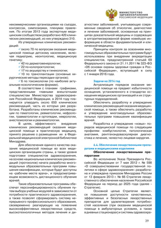39
некоммерческими организациями на съездах,
конгрессах, симпозиумах, пленумах правле-
ния. По итогам 2013 года экспертным меди-
цинским сообществом разработано 420 клини-
ческих рекомендаций, из них утверждено 310.
Из утвержденных клинических рекомен-
даций:
 около 70 по вопросам оказания меди-
цинской помощи детскому населению, вклю-
чая педиатрию, неонтологию, медицинскую
генетику;
 42 по дерматовенерологии;
 22 по колопроктологии;
 17 по акушерству и гинекологии;
 10 по трансплантации (основные хи-
рургические методы пересадки органов);
 6 по токсикологии (по наиболее акту-
альным нозологическим формам).
В соответствии с планами графиками,
представленными главными внештатными
специалистам Министерства здравоохране-
ния Российской Федерации, в 2014 году пла-
нируется утвердить около 650 клинических
рекомендаций, часть из которых уже разра-
ботана. Разработаны клинические рекоменда-
ции по гематологии, ревматологии, нефроло-
гии, травматологии и ортопедии, неврологии,
анестезиологии и реаниматологии.
В целях, эффективного внедрения
клинических рекомендаций оказания меди-
цинской помощи в практическую медицину,
принято решение о размещении их в Феде-
ральной медицинской электронной библиотеке
Минздрава.
Для обеспечения единого качества ока-
зания медицинской помощи во всех меди-
цинских организациях страны, а также уровня
подготовки специалистов здравоохранения,
на основе национальных клинических рекомен-
даций (протоколов) начата разработка много-
модульных образовательных программ повы-
шения квалификации, которые будут доступны
на «рабочем месте врача», и предусматрива-
ющем возможность дистанционного обучения
врачей.
Такие образовательные программы обе-
спечат персонифицированность обучения пу-
тем выбора учебных модулей в зависимости от
потребности практического здравоохранения,
а также позволят сформировать систему не-
прерывного профессионального образования,
своевременно реагирующую на появление
высокоэффективных лекарственных средств,
высокотехнологичных методов лечения и ди-
агностики заболеваний, учитывающую совре-
менные сведения об этиологии, диагностике
и лечении заболеваний, основанные на прин-
ципах доказательной медицины и содержащих
в алгоритмизированной форме новейшую ин-
формацию в области фундаментальной и кли-
нической медицины.
Принципы контроля за освоением мно-
гомодульных образовательных программ будут
использованы при внедрении аккредитации
специалистов, предусмотренной статьей 69
Федерального закона от 21.11.2011 № 323-ФЗ
«Об основах охраны здоровья граждан в Рос-
сийской Федерации», вступающей в силу
с 1 января 2016 года.
Задачи на 2014 год
Актуализация порядков оказания ме-
дицинской помощи на предмет избыточности
оснащения, установленного в стандартах ос-
нащения медицинских организаций и их струк-
турных подразделений.
Обеспечить разработку и утверждение
клинических рекомендаций оказания медицин-
ской помощи, а также обеспечить разработку
и утверждение многомодульных образова-
тельных программ повышения квалификации
врачей.
Разработка и утверждение «новых» по-
рядков медицинской помощи по следующим
профилям: комбустиология, патологическая
анатомия, рентгенэндоваскулярная диагно-
стика и лечение, челюстно-лицевая хирургия.
6.4. Обеспечение лекарственными препа-
ратами и медицинскими изделиями
Обеспечение лекарственными пре-
паратами
Во исполнение Указа Президента Рос-
сийской Федерации от 7 мая 2012 г. № 598
«О совершенствовании государственной по-
литики в сфере здравоохранения» разработа-
на и утверждена приказом Минздрава России
от 13 февраля 2013 г. № 66 Стратегия лекар-
ственного обеспечения населения Российской
Федерации на период до 2025 года (далее -
Стратегия).
Основной целью Стратегии являет-
ся повышение доступности качественных,
эффективных и безопасных лекарственных
препаратов для удовлетворения потребно-
стей населения (при оказании медицинской
помощи в амбулаторных условиях, а также
в дневных стационарах) и системы здравоохра-
 