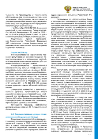 43
тельности по производству и техническому
обслуживанию (за исключением случая, если
техническое обслуживание осуществляется
для обеспечения собственных нужд юридиче-
ского лица или индивидуального предприни-
мателя медицинской техники)»;
 от17октября2013г.№930«Овнесении
изменений в постановление Правительства-
Российской Федерации от 27 декабря 2012 г.
№ 1416» («Об утверждении Правил государ-
ственной регистрации медицинских изделий»).
Подготовлен проект постановле-
ния Правительства Российской Федерации
«Об утверждении порядка формирования пе-
речня медицинских изделий, имплантируемых
в организм человека».
Задачи на 2014 год
Совершенствование нормативного пра-
вового регулирования в сфере обращения ле-
карственных средств и медицинских изделий,
включая организацию лекарственного обеспе-
чения отдельных категорий граждан.
Совершенствование лекарственного
обеспечения лиц, больных гемофилией, муко-
висцидозом, гипофизарным нанизмом, болез-
нью Гоше, злокачественными новообразовани-
ями лимфоидной, кроветворной и родственных
им тканей, рассеянным склерозом, лиц после
трансплантации органов и (или) тканей, путем
внесения изменений в Федеральный закон
от 21 ноября 2011 г. № 323-ФЗ «Об основах
охраны здоровья граждан в Российской Феде-
рации».
Завершение совместно с заинтересо-
ванными органами исполнительной власти
разработки нормативной правовой базы, необ-
ходимой для ратификации Конвенции Совета
Европы «О борьбе с фальсификацией медицин-
ской продукции и сходными преступлениями,
угрожающими здоровью населения».
Проведение процедур, необходимых
для организации издания XIII Государственной
фармакопеи.
6.5. Совершенствование оказания специ-
ализированной медицинской помощи
Реализация мероприятий по совершен-
ствованию оказания специализированной ме-
дицинской помощи в 2013 году осуществля-
лась в рамках государственной программы
Российской Федерации «Развитие здравоох-
ранения» и региональных программ развития
здравоохранения субъектов Российской Фе-
дерации.
Независимо от нозологических форм,
в мероприятиях по совершенствованию оказа-
ния специализированной медицинской помо-
щиособоевниманиеуделялосьформированию
трехуровневой системы организации оказания
медицинской помощи, в соответствии с кото-
рой медицинские организации первого уровня
представлены максимально приближенными
к месту жительства организациями, оказываю-
щими медицинскую помощь при наиболее рас-
пространенных заболеваниях; медицинские
организации второго уровня специализиро-
ванными межмуниципальными (межрайонны-
ми) центрами, в первую очередь для оказания
экстренной и плановой специализированной
медицинской помощи при заболеваниях, яв-
ляющихся основными причинами смертно-
сти населения; медицинские организации
третьего уровня – областными, краевыми,
республиканскими больницами, специализи-
рованными диспансерами и центрами, ока-
зывающими не только специализированную,
но и высокотехнологичную медицинскую по-
мощь.
Доступность специализированной ме-
дицинской помощи сельскому населению
должны обеспечивать межрайонные центры
специализированной медицинской помощи,
оснащение которых в соответствии с поряд-
ками оказания специализированной медицин-
ской помощи должны обеспечить проведение
широкого спектра диагностических процедур,
включая лабораторные, рентгенологические
исследования, в том числе компьютерную то-
мографию и ядерную магнитно-резонансную
томографию, электрофизиологические и ульт-
развуковые исследования.
В целях повышения доступности и каче-
ства оказания специализированной медицин-
ской помощи населению, и в связи с активным
внедрением в практику стационарозамещаю-
щих технологий, выездных форм работы меди-
цинских организаций, в том числе с использо-
ванием мобильных медицинских комплексов,
в 2013 году были продолжены мероприятия
по оптимизации  коечного фонда медицинских
организаций, в том числе за счет сокращения
неэффективно используемых коек, перепро-
филирования коечного фонда в пользу наибо-
лее востребованных профилей специализиро-
ванной медицинской помощи.
Во исполнение раздела V Комплекса
мер, направленных на совершенствование
оказания медицинской помощи населению,
 
