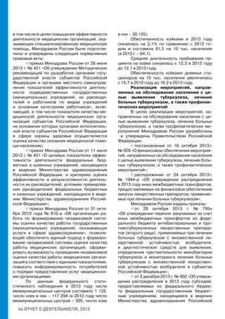 44 ОТЧЕТ О ДЕЯТЕЛЬНОСТИ, 2013
в том числе в целях повышения эффективности
деятельности медицинских организаций, ока-
зывающих специализированную медицинскую
помощь, Минздравом России были подготов-
лены и утверждены следующие нормативные
правовые акты:
 приказ Минздрава России от 28 июня
2013 г. № 421 «Об утверждении Методических
рекомендаций по разработке органами госу-
дарственной власти субъектов Российской
Федерации и органами местного самоуправ-
ления показателей эффективности деятель-
ности подведомственных государственных
(муниципальных) учреждений, их руководи-
телей и работников по видам учреждений
и основным категориям работников», вклю-
чающий, в том числе показатели качества ме-
дицинской деятельности медицинских орга-
низаций субъектов Российской Федерации,
на основании которых органами исполнитель-
ной власти субъектов Российской Федерации
в сфере охраны здоровья осуществляется
оценка качества оказания медицинской помо-
щи населению;
 приказ Минздрава России от 11 июля
2013 г. № 451 «О целевых показателях эффек-
тивности деятельности федеральных бюд-
жетных и казенных учреждений, находящихся
в ведении Министерства здравоохранения
Российской Федерации, и критериях оценки
эффективности и результативности деятель-
ности их руководителей, условиях премирова-
ния руководителей федеральных бюджетных
и казенных учреждений, находящихся в веде-
нии Министерства здравоохранения Россий-
ской Федерации»;
 приказ Минздрава России от 31 октя-
бря 2013 года № 810-а «Об организации ра-
боты по формированию независимой систе-
мы оценки качества работы государственных
(муниципальных) учреждений, оказывающих
услуги в сфере здравоохранения», позволя-
ющий обеспечить единый подход к формиро-
ванию независимой системы оценки качества
работы медицинских организаций, сформи-
ровать возможность проведения независимой
оценки качества работы медицинских органи-
заций в соответствии с едиными показателями,
повысить информированность потребителей
о порядке предоставления услуг медицински-
ми организациями.
По данным федерального стати-
стического наблюдения в 2013 году число
межмуниципальных центров составило 1 132,
число коек в них – 117 294 (в 2012 году число
межмуниципальных центров – 305, число коек
в них – 30 135).
Обеспеченность койками в 2013 году
снизилась на 3,1% по сравнению с 2012 го-
дом и составила 81,5 на 10 тыс. населения
(в 2012 г. – 84,1).
Средняя длительность пребывания па-
циента на койке снизилась с 12,3 в 2012 году
до 12,1 в 2013 году.
Обеспеченность койками дневных ста-
ционаров на 10 тыс. населения увеличилась
с 15,7 в 2012 году до 16,2 в 2013 году.
Реализация мероприятий, направ-
ленных на обследование населения с це-
лью выявления туберкулеза, лечение
больных туберкулезом, а также профилак-
тических мероприятий
В целях реализации мероприятий, на-
правленных на обследование населения с це-
лью выявления туберкулеза, лечение больных
туберкулезом, а также профилактических ме-
роприятий Минздравом России разработаны
и утверждены Правительством Российской
Федерации:
 постановление от 16 октября 2013 г.
№ 928 «О финансовом обеспечении мероприя-
тий, направленных на обследование населения
с целью выявления туберкулеза, лечение боль-
ных туберкулезом, а также профилактических
мероприятий»;
 распоряжение от 24 октября 2013 г.
№ 1944-р «Об утверждении распределения
в 2013 году иных межбюджетных трансфертов,
предоставляемых на финансовое обеспечение
закупок лекарственных препаратов, применяе-
мых при лечении больных туберкулезом».
Минздравом России изданы приказы:
 от 28 октября 2013 г. № 795н
«Об утверждении перечня закупаемых за счет
иных межбюджетных трансфертов из феде-
рального бюджета антибактериальных и про-
тивотуберкулезных лекарственных препара-
тов (второго ряда), применяемых при лечении
больных туберкулезом с множественной ле-
карственной устойчивостью возбудителя,
и диагностических средств для выявления,
определения чувствительности микобактерии
туберкулеза и мониторинга лечения больных
туберкулезом с множественной лекарствен-
ной устойчивостью возбудителя в субъектах
Российской Федерации»;
 от 3 декабря 2013 г. № 902 «Об утверж-
дении распределения в 2013 году субсидий,
предоставляемых из федерального бюдже-
та федеральным государственным бюджет-
ным учреждениям, находящимся в ведении
Министерства здравоохранения Российской
 