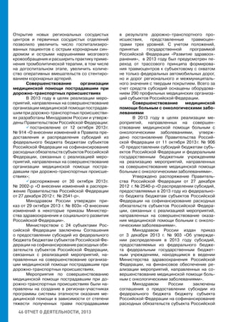 46 ОТЧЕТ О ДЕЯТЕЛЬНОСТИ, 2013
Открытие новых региональных сосудистых
центров и первичных сосудистых отделений
позволило увеличить число госпитализиро-
ванных пациентов с острым коронарным син-
дромом и острыми нарушениями мозгового
кровообращения и расширить практику приме-
нения тромболитической терапии, в том числе
на догоспитальном этапе, увеличить количе-
ство оперативных вмешательств со стентиро-
ванием коронарных артерий.
Совершенствование организации
медицинской помощи пострадавшим при
дорожно-транспортных происшествиях
В 2013 году в целях реализации меро-
приятий, направленных на совершенствование
организации медицинской помощи пострадав-
шим при дорожно-транспортных происшестви-
ях разработаны Минздравом России и утверж-
дены Правительством Российской Федерации:
 постановление от 12 октября 2013 г.
№ 914 «О внесении изменений в Правила пре-
доставления и распределения субсидий из
федерального бюджета бюджетам субъектов
Российской Федерации на софинансирование
расходных обязательств субъектов Российской
Федерации, связанных с реализацией меро-
приятий, направленных на совершенствование
организации медицинской помощи постра-
давшим при дорожно-транспортных происше-
ствиях»;
 распоряжение от 30 октября 2013 г.
№ 2002-р «О внесении изменений в распоря-
жение Правительства Российской Федерации
от 27 декабря 2012 г. № 2541-р».
Минздравом России утвержден при-
каз от 29 октября 2013 г. № 803н «О внесении
изменений в некоторые приказы Министер-
ства здравоохранения и социального развития
Российской Федерации».
Министерством с 24 субъектами Рос-
сийской Федерации заключены Соглашения
о предоставлении субсидий из федерального
бюджета бюджетам субъектов Российской Фе-
дерации на софинансирование расходных обя-
зательств субъектов Российской Федерации,
связанных с реализацией мероприятий, на-
правленных на совершенствование организа-
ции медицинской помощи пострадавшим при
дорожно-транспортных происшествиях.
Мероприятия по совершенствованию
медицинской помощи пострадавшим при до-
рожно-транспортных происшествиях были на-
правлены на создание в регионах-участниках
программы системы этапности оказания ме-
дицинской помощи в зависимости от степени
тяжести полученных травм пострадавшими
в результате дорожно–транспортного про-
исшествия, представленные травмоцен-
трами трех уровней. С учетом положений,
принятых государственной программой
Российской Федерации «Развитие здравоох-
ранения», в 2013 году был предусмотрен пе-
реход от трассового принципа формирова-
ния травмоцентров к субъектовому с охватом
не только федеральных автомобильных дорог,
но и дорог регионального и межмуниципаль-
ного значения с твердым покрытием. Всего за
счет средств субсидий оснащены оборудова-
нием 290 профильных медицинских организа-
ций субъектов Российской Федерации.
Совершенствование медицинской
помощи больным с онкологическими забо-
леваниями
В 2013 году в целях реализации ме-
роприятий, направленных на совершен-
ствование медицинской помощи больным с
онкологическими заболеваниями, утверж-
дено постановление Правительства Россий-
ской Федерации от 11 октября 2013 г. № 906
«О предоставлении субсидий бюджетам субъ-
ектов Российской Федерации и федеральным
государственным бюджетным учреждениям
на реализацию мероприятий, направленных
на совершенствование медицинской помощи
больным с онкологическими заболеваниями».
Утверждено распоряжение Правитель-
ства Российской Федерации от 27 декабря
2012 г. № 2540-р «О распределении субсидий,
предоставляемых в 2013 году из федерально-
го бюджета бюджетам субъектов Российской
Федерации на софинансирование расходных
обязательств субъектов Российской Федера-
ции, связанных с реализацией мероприятий,
направленных на совершенствование оказа-
ния медицинской помощи больным с онколо-
гическими заболеваниями».
Минздравом России издан приказ
от 3 декабря 2013 г. № 903 «Об утвержде-
нии распределения в 2013 году субсидий,
предоставляемых из федерального бюдже-
та федеральным государственным бюджет-
ным учреждениям, находящимся в ведении
Министерства здравоохранения Российской
Федерации, на финансовое обеспечение ре-
ализации мероприятий, направленных на со-
вершенствование медицинской помощи боль-
ным с онкологическими заболеваниями».
Минздравом России заключены
соглашения о предоставлении субсидии из
федерального бюджета бюджету субъекта
Российской Федерации на софинансирование
расходных обязательств субъекта Российской
 