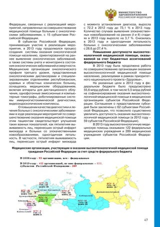 47
Федерации, связанных с реализацией меро-
приятий, направленных на совершенствование
медицинской помощи больным с онкологиче-
скими заболеваниями, с 15 субъектами Рос-
сийской Федерации.
В субъектах Российской Федерации,
принимающих участие в реализации меро-
приятия, в 2013 году продолжался процесс
создания системы оказания онкологической
помощи населению, ориентированной на ран-
нее выявление онкологических заболеваний,
а также системы учета и мониторинга состоя-
нияонкологическихзаболеванийисмертности.
Медицинские организации онкологического
профиля третьего уровня, представленные
онкологическими диспансерами и специали-
зированными отделениями республиканских,
краевых и областных клинических больниц,
оснащались медицинским оборудованием,
включая аппараты для дистанционного облу-
чения, однофотонные эмиссионные и компью-
терные томографы, роботизированные систе-
мы иммунногистохимической диагностики,
видеоэндоскопические комплексы.
О повышении качества диагностики и ле-
чения больных с онкологическими заболевани-
ями в ходе реализации мероприятий по совер-
шенствованию оказания медицинской помощи
этим пациентам свидетельствует улучшение
таких важных показателей, как пятилетняя вы-
живаемость лиц, перенесших острый инфаркт
миокарда и больных со злокачественными
новообразованиями, одногодичная леталь-
ность. В частности, пятилетняя выживаемость
лиц, перенесших острый инфаркт миокарда
с момента установления диагноза, выросла
с 72,2 в 2012 году до 73,1 % в 2013 году.
Количество случаев выявления злокачествен-
ных новообразований на ранних (I и II) стади-
ях в 2013 году выросло на 3,7 %. Снизилась
в 2013 году и одногодичная летальность
больных с онкологическими заболеваниями
с 28,6 до 27,4 %.
Повышение доступности высокотех-
нологичной медицинской помощи, оказы-
ваемой за счет бюджетных ассигнований
федерального бюджета
В 2013 году была продолжена работа
по совершенствованию организации оказания
высокотехнологичной медицинской помощи
населению, реализуемая в рамках приоритет-
ного национального проекта «Здоровье».
На указанные цели в 2013 году в фе-
деральном бюджете было предусмотрено
55,6 млрд рублей, в том числе 5,5 млрд рублей
на софинансирование оказания высокотехно-
логичной медицинской помощи в медицинских
организациях субъектов Российской Феде-
рации. Соглашения о предоставлении субси-
дий были заключены с 62 субъектами Россий-
ской Федерации, что позволило существенно
увеличить доступность оказания высокотехно-
логичной медицинской помощи (в 2012 году –
59 субъектов Российской Федерации).
В 2013 году высокотехнологичную меди-
цинскую помощь оказывали 122 федеральных
медицинских учреждения и 289 медицинских
учреждения субъектов Российской Федера-
ции.
Медицинские организации, участвующие в оказании высокотехнологичной медицинской помощи
гражданам Российской Федерации за счет средств федерального бюджета
 