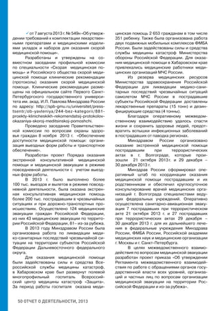50 ОТЧЕТ О ДЕЯТЕЛЬНОСТИ, 2013
	  от 7 августа 2013 г. № 549н «Об утверж-
дении требований к комплектации лекарствен-
ными препаратами и медицинскими издели-
ями укладок и наборов для оказания скорой
медицинской помощи».
Разработаны и утверждены на со-
вместном заседании профильной комиссии
по специальности «Скорая медицинская по-
мощь» и Российского общества скорой меди-
цинской помощи клинические рекомендации
(протоколы) оказания скорой медицинской
помощи. Клинические рекомендации разме-
щены на официальном сайте Первого Санкт-
Петербургского государственного универси-
тета им. акад. И.П. Павлова Минздрава России
по адресу: http://spb-gmu.ru/universitet/press-
tsentr/ob-yavleniya/244-bez-kategorii/881-
proekty-klinicheskikh-rekomendatsij-protokolov-
okazaniya-skoroj-meditsinskoj-pomoshchi.
Проведено заседание Правительствен-
ной комиссии по вопросам охраны здоро-
вья граждан 8 ноября 2013 г. «Обеспечение
доступности медицинской помощи: органи-
зация выездных форм работы и транспортное
обеспечение».
Разработан проект Порядка оказания
экстренной консультативной медицинской
помощи и медицинской эвакуации в режиме
повседневной деятельности с учетом выезд-
ных форм работы.
В 2013 г. было выполнено более
100 тыс. выездов и вылетов в режиме повсед-
невной деятельности, была оказана экстрен-
ная консультативная медицинская помощь
более 200 тыс. пострадавшим в чрезвычайных
ситуациях и при дорожно-транспортных про-
исшествиях. Осуществлено 124 медицинские
эвакуации граждан Российской Федерации,
из них 43 медицинские эвакуации по террито-
рии Российской Федерации, 81– из-за рубежа.
В 2013 году Минздравом России была
организована работа по ликвидации меди-
ко-санитарных последствий чрезвычайной си-
туации на территории субъектов Российской
Федерации Дальневосточного федерального
округа.
Для оказания медицинской помощи
были задействованы силы и средства Все-
российской службы медицины катастроф,
в Хабаровском крае был развернут полевой
многопрофильный госпиталь Всероссий-
ский центр медицины катастроф «Защита».
За период работы госпиталя оказана меди-
цинская помощь 2 653 гражданам в том числе
351 ребенку. Также была организована работа
двух подвижных мобильных комплексов ФМБА
России. Были задействованы силы и средства
службы медицины катастроф Министерства
обороны Российской Федерации. Для оказа-
ния медицинской помощи в Хабаровском крае
привлекались медицинские работники меди-
цинских организаций МЧС России.
Из резерва медицинских ресурсов
Министерства здравоохранения Российской
Федерации для ликвидации медико-сани-
тарных последствий чрезвычайных ситуаций
самолетом МЧС России в пострадавшие
субъекты Российской Федерации доставлены
лекарственные препараты (15 тонн) и дезин-
фицирующие средства (4 тонны).
Благодаря оперативному межведом-
ственному взаимодействию удалось спасти
жизни и сохранить здоровье людей, предот-
вратить вспышки инфекционных заболеваний
в пострадавших от паводка регионах.
Минздравом России организовано
оказание экстренной медицинской помощи
пострадавшим при террористических
актах в г. Волгограде, которые прои-
зошли 21 октября 2013 г. и 29 декабря –
30 декабря 2013 г.
Минздрав России сформировал опе-
ративный штаб по координации оказания
медицинской помощи пострадавшим и их
родственникам и обеспечил круглосуточное
консультирование врачей медицинских орга-
низаций г. Волгограда специалистами веду-
щих федеральных учреждений. Оперативно
осуществлена санитарно-авиационная эваку-
ация 7 пострадавших при террористическом
акте 21 октября 2013 г. и 27 пострадавших
при террористических актах 29 декабря –
30 декабря 2013 г. для их дальнейшего лече-
ния в федеральные учреждения Минздрава
России, ФМБА России, Российской академии
медицинских наук и медицинские организации
г. Москвы и г. Санкт-Петербурга.
В целях межведомственного взаимо-
действия по вопросам медицинской эвакуации
разработан проект приказа «Об утверждении
Регламента межведомственного взаимодей-
ствия по работе с обращениями органов госу-
дарственной власти всех уровней, организа-
ций и частных лиц по вопросам организации
медицинской эвакуации на территории Рос-
сийской Федерации и из-за рубежа».
 