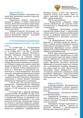 51
Задачи на 2014 год
Совершенствование нормативной пра-
вовой базы организации оказания скорой ме-
дицинской помощи.
Продолжение ведения мониторинга
внедрения порядка по скорой медицинской
помощи, мониторинга оказания скорой меди-
цинской помощи в субъектах Российской Фе-
дерации, включая аудит материально - техни-
ческого состояния.
Совершенствование организации ока-
зания скорой специализированной помощи,
включая дальнейшее развитие санитарной
авиации на системной основе.
6.7. Развитие медицинской реабилитации
и санаторно-курортного лечения, в том числе
детям
В соответствии с постановлением
Правительства Российской Федерации
от 18 октября 2013 г. № 932 «О програм-
ме государственных гарантий бесплатного
оказания гражданам медицинской помощи
на 2014 год и на плановый период
2015 и 2016 годов» мероприятия по медицин-
ской реабилитации включены в базовую про-
граммуобязательногомедицинскогострахова-
ния. Впервые определены средние нормативы
объема медицинской помощи и финансовых
затрат на единицу объема медицинской по-
мощи на 1 койко-день по медицинской реа-
билитации в специализированных больницах
и центрах, оказывающих медицинскую помощь
по профилю «Медицинская реабилитация»,
и реабилитационных отделениях медицинских
организаций в рамках базовой программы
обязательного медицинского страхования.
В 2013 году в 46 санаторно-курортных
учреждениях, подведомственных Минздраву
России, было оказано санаторно-курортное
лечение 111 708 пациентам, из них детей –
64 967.
В соответствии с приказом Минздрав-
соцразвития РФ от 27.03.2009 г. № 138н «О по-
рядке организации работы по распределению
и направлению больных из учреждений, ока-
зываюших специализированную, в том числе
высокотехнологичную, медицинскую помощь,
на лечение в санаторно-курортные учрежде-
ния, находящиеся в ведении Минздравсоцраз-
вития России» в федеральных государственных
бюджетных учреждениях, подведомственных
Минзраву России, в 2013 году санаторно-
курортная помощь была оказана 10 441 па-
циенту, имеющему статус инвалида, из них
4 967 – детям-инвалидам.
В 2013 году проведены:
 Всероссийское совещание «Меди-
цинская реабилитация как средство сниже-
ния смертности и инвалидизации населения»
(г. Чебоксары);
 Cовещание «Организация системы
медицинской реабилитации» с привлечением
главных внештатных специалистов Минздрава
России по профилям кардиология, невроло-
гия, травматология и ортопедия, онкология,
неонатология;
 XI Международный конгресс «Реа-
билитация и санаторно-курортное лечение –
2013», в рамках которого проведено обучение
профессорско-преподавательского состава
медицинских федеральных высших учебных
заведений Российской Федерации по разделу
«Медицинская реабилитация».
В 2013 году в целях осуществления ком-
плекса мероприятий, направленных на сохра-
нение потенциала курортной сферы и форми-
рование современного курортного комплекса,
способного решать как медико-социальные
задачи обеспечения доступного населению,
эффективного санаторно-курортного лечения,
так и экономические проблемы формирова-
ния сферы курортного дела, Министерством
подготовлен проект федерального закона
«О внесении изменений в Земельный кодекс
Российской Федерации, Градостроительный
кодекс Российской Федерации и отдельные
законодательные акты Российской Федера-
ции».
Задачи на 2014 год
Совершенствование законодательства
Российской Федерации в области медицин-
ской реабилитации и санаторно-курортного
лечения.
Модернизация материально-техниче-
ской базы санаториев.
Определение потребности в медицин-
ской реабилитации и санаторно-курортном
лечении населения Российской Федерации,
в том числе детям.
Утверждение Порядка организации са-
наторно-курортного лечения и Перечня ме-
дицинских показаний и противопоказаний
для санаторно-курортного лечения.
 