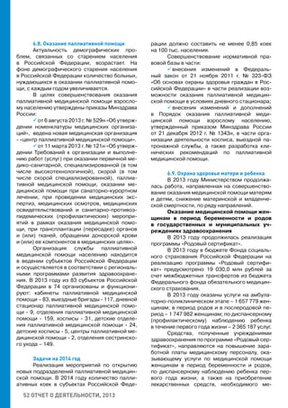 52 ОТЧЕТ О ДЕЯТЕЛЬНОСТИ, 2013
6.8. Оказание паллиативной помощи
Актуальность демографических про-
блем, связанных со старением населения
в Российской Федерации, возрастает. На
фоне демографического старения населения
в Российской Федерации количество больных,
нуждающихся в оказании паллиативной помо-
щи, с каждым годом увеличивается.
В целях совершенствования оказания
паллиативной медицинской помощи взросло-
му населению утверждены приказы Минздрава
России:
 от 6 августа 2013 г. № 529н «Об утверж-
дении номенклатуры медицинских организа-
ций», ведена новая медицинская организация
- «центр паллиативной медицинской помощи».
 от 11 марта 2013 г. № 121н «Об утверж-
дении Требований к организации и выполне-
нию работ (услуг) при оказании первичной ме-
дико-санитарной, специализированной (в том
числе высокотехнологичной), скорой (в том
числе скорой специализированной), паллиа-
тивной медицинской помощи, оказании ме-
дицинской помощи при санаторно-курортном
лечении, при проведении медицинских экс-
пертиз, медицинских осмотров, медицинских
освидетельствований и санитарно-противоэ-
пидемических (профилактических) меропри-
ятий в рамках оказания медицинской помо-
щи, при трансплантации (пересадке) органов
и (или) тканей, обращении донорской крови
и (или) ее компонентов в медицинских целях».
Организация службы паллиативной
медицинской помощи населению находится
в ведении субъектов Российской Федерации
и осуществляется в соответствии с региональ-
ными программами развития здравоохране-
ния. В 2013 году из 83 субъектов Российской
Федерации в 74 организованы и функциони-
руют: кабинеты паллиативной медицинской
помощи – 83, выездные бригады - 117, дневной
стационар паллиативной медицинской помо-
щи - 9, отделения паллиативной медицинской
помощи - 159, хосписы - 31, детские отделе-
ния паллиативной медицинской помощи - 24,
детские хосписы - 5, центры паллиативной ме-
дицинской помощи - 2, отделения сестринско-
го ухода – 149.
Задачи на 2014 год
Реализация мероприятий по открытию
новых подразделений паллиативной медицин-
ской помощи. В 2014 году количество палли-
ативных коек в субъектах Российской Феде-
рации должно составить не менее 0,85 коек
на 100 тыс. населения.
Совершенствование нормативной пра-
вовой базы в части:
 внесения изменений в Федераль-
ный закон от 21 ноября 2011 г. № 323-ФЗ
«Об основах охраны здоровья граждан в Рос-
сийской Федерации» в части реализации воз-
можности оказания паллиативной медицин-
ской помощи в условиях дневного стационара;
 внесения изменений и дополнений
в Порядок оказания паллиативной меди-
цинской помощи взрослому населению,
утвержденный приказом Минздрава России
от 21 декабря 2012 г. № 1343н, в части орга-
низации деятельности хосписа, выездной па-
тронажной службы, а также разработка кли-
нических рекомендаций по паллиативной
медицинской помощи.
6.9. Охрана здоровья матери и ребенка
В 2013 году Министерством продолжа-
лась работа, направленная на совершенство-
вание оказания медицинской помощи матерям
и детям, снижение материнской и младенче-
ской смертности, по ряду направлений.
Оказание медицинской помощи жен-
щинам в период беременности и родов
в государственных и муниципальных уч-
реждениях здравоохранения
В 2013 году продолжилась реализация
программы «Родовый сертификат».
В 2013 году в бюджете Фонда социаль-
ного страхования Российской Федерации на
реализацию программы «Родовый сертифи-
кат» предусмотрено 19 030,0 млн рублей за
счет межбюджетных трансфертов из бюджета
Федерального фонда обязательного медицин-
ского страхования.
В 2013 году оказаны услуги на амбула-
торно-поликлиническом этапе – 1 657 779 жен-
щинам; в период родов и в послеродовой пе-
риод – 1 747 982 женщинам; по диспансерному
(профилактическому) наблюдению ребенка
в течение первого года жизни – 2 365 187 услуг.
Средства, полученные учреждениями
здравоохранения по программе «Родовый сер-
тификат», направляются на повышение зара-
ботной платы медицинскому персоналу, ока-
зывающему услуги по медицинской помощи
женщинам в период беременности и родов,
по диспансерному наблюдению ребенка пер-
вого года жизни, а также на приобретение
лекарственных средств, необходимого ме-
 