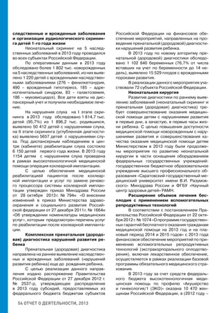 54 ОТЧЕТ О ДЕЯТЕЛЬНОСТИ, 2013
следственные и врожденные заболевания
и организация аудиологического скринин-
га детей 1-го года жизни
Неонатальный скрининг на 5 наслед-
ственных заболеваний в 2013 году проводился
во всех субъектах Российской Федерации.
По оперативным данным в 2013 году
обследовано более 1 802 тыс. новорожденных
на 5 наследственных заболеваний, из них выяв-
лено 1 220 детей с врожденными наследствен-
ными заболеваниями (276 – фенилкетонурия,
490 – врожденный гипотиреоз, 185 – адре-
ногенитальный синдром, 83 – галактоземия,
186 – муковисцидоз). Все дети взяты на дис-
пансерный учет и получили необходимое лече-
ние.
На нарушения слуха на I этапе скри-
нинга в 2013 году обследовано 1 814,7 тыс.
детей (95,7%) из 1 896,2 тыс. родившихся,
выявлено 50 412 детей с нарушениями слуха,
на II этапе скрининга (углубленная диагности-
ка) выявлено 5657 детей с нарушениями слу-
ха. Под диспансерным наблюдением в цен-
тре (кабинете) реабилитации слуха состояло
6 150 детей первого года жизни. В 2013 году
1154 детям с нарушением слуха проведена
в рамках высокотехнологичной медицинской
помощи операция кохлеарной имплантации.
С целью обеспечения медицинской
реабилитацией пациентов после кохлеар-
ной имплантации и услуг по замене речево-
го процессора системы кохлеарной имплан-
тации утвержден приказ Минздрава России
от 28 октября 2013 г. № 794н «О внесении
изменений в приказ Министерства здраво-
охранения и социального развития Россий-
ской федерации от 27 декабря 2011 г. № 1664н
«Об утверждении номенклатуры медицинских
услуг», которым предусмотрен перечень услуг
по реабилитации после кохлеарной импланта-
ции.
Комплексная пренатальная (дородо-
вая) диагностика нарушений развития ре-
бенка
Пренатальная (дородовая) диагностика
направлена на раннее выявление наследствен-
ных и врожденных заболеваний (нарушений
развития ребенка) еще до рождения ребенка.
С целью реализации данного направ-
ления издано распоряжение Правительства
Российской Федерации от 27 декабря 2012 г.
№ 2537-р, утверждающее распределение
в 2013 году субсидий, предоставляемых из
федерального бюджета бюджетам субъектов
Российской Федерации на финансовое обе-
спечение мероприятий, направленных на про-
ведение пренатальной (дородовой) диагности-
ки нарушений развития ребенка.
В 2013 году по новому алгоритму пре-
натальной (дородовой) диагностики обследо-
вано 1 102 840 беременных (76,7% от числа
вставших на учет по беременности до 14 не-
дель), выявлено 15 529 плодов с врожденными
пороками развития.
В реализации данного мероприятия уча-
ствовали 72 субъекта Российской Федерации.
Неонатальная хирургия
Развитие диагностики по раннему выяв-
лению заболеваний (неонатальный скрининг и
пренатальная (дородовая) диагностика) тре-
бует совершенствование оказания медицин-
ской помощи детям с нарушениями развития
в первые дни, а зачастую, в первые часы жиз-
ни ребенка. С целью повышения доступности
медицинской помощи новорожденным с нару-
шениями развития и совершенствования ка-
чества оказания медицинской помощи детям
Министерством в 2013 году были продолже-
ны мероприятия по развитию неонатальной
хирургии в части оснащения оборудованием
федеральных государственных учреждений:
государственное бюджетное образовательное
учреждение высшего профессионального об-
разования «Саратовский государственный ме-
дицинский университет имени В.И. Разумов-
ского» Минздрава России и ФГБУ «Научный
центр здоровья детей» РАМН.
Расширение объемов лечения бес-
плодия с применением вспомогательных
репродуктивных технологий
В соответствии с постановлением Пра-
вительства Российской Федерации от 22 октя-
бря 2012 г. № 1074 «О программе государствен-
ных гарантий бесплатного оказания гражданам
медицинской помощи на 2013 год и на пла-
новый период 2014 и 2015 годов» с 2013 года
финансовое обеспечение мероприятий по при-
менению вспомогательных репродуктивных
технологий (экстракорпорального оплодотво-
рения), включая лекарственное обеспечение,
осуществляется в рамках реализации базовой
программы обязательного медицинского стра-
хования.
В 2013 году за счет средств федераль-
ного бюджета высокотехнологичная меди-
цинская помощь по профилю «Акушерство
и гинекология/1 (ЭКО)» оказана 10 470 жен-
щинам Российской Федерации, в (2012 году –
 