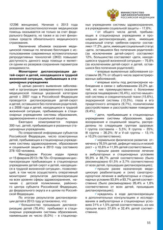 55
12 296 женщинам). Начиная с 2013 года
указанная высокотехнологичная медицинская
помощь оказывается не только за счет феде-
рального бюджета, но также и за счет финан-
совых средств обязательного медицинского
страхования.
Увеличение объемов оказания меди-
цинской помощи по лечению бесплодия с ис-
пользованием современных вспомогательных
репродуктивных технологий (ЭКО) повышает
доступность данного вида помощи и являет-
ся одним из резервов сохранения параметров
рождаемости.
Мониторинг диспансеризации де-
тей-сирот и детей, находящихся в трудной
жизненной ситуации, пребывающих в ста-
ционарных учреждениях
С целью раннего выявления заболева-
ний и организации своевременного оказания
медицинской помощи указанной категории
детей с 2007 года в Российской Федерации
проводится диспансеризация детей-сирот
и детей, оставшихся без попечения родителей,
а с 2008 года и детей, находящихся в трудной
жизненной ситуации, пребывающих в стаци-
онарных учреждениях системы образования,
здравоохранения и социальной защиты.
Ежегодно осматривается порядка
300 тыс. детей, пребывающих в указанных ста-
ционарных учреждениях.
По оперативной информации субъектов
Российской Федерации, число осмотренных
детей, пребывающих в стационарных учрежде-
ниях системы здравоохранения, образования
и социальной защиты в 2013 году составило
278 103 человека.
Минздравом России издан приказ
от 15 февраля 2013 г. № 72н «О проведении дис-
пансеризации пребывающих в стационарных
учреждениях детей-сирот и детей, находящих-
ся в трудной жизненной ситуации», позволяю-
щий, в том числе осуществлять оперативный
мониторинг результатов диспансеризации
на всех уровнях сферы здравоохранения, на-
чиная с детской поликлиники, районно-
го центра субъекта Российской Федерации,
до федерального округа и в целом по Россий-
ской Федерации.
По итогам результатов диспансериза-
ции детей в 2013 году установлено, что:
 большинство прошедших диспансе-
ризацию детей (76,4%) пребывают в стаци-
онарных учреждениях системы образования,
наименьшее их число (6,0%) – в стационар-
ных учреждениях системы здравоохранения,
а в учреждениях социальной защиты – 17,6%;
 от общего числа детей, пребыва-
ющих в стационарных учреждениях и про-
шедших диспансеризацию, дети, имеющие
социальный статус «ребенок-сирота» состав-
ляют 17,2%, дети, имеющие социальный статус
«дети, оставшиеся без попечения родителей»
(за исключением детей-сирот) составляют
12%, большинство составляют «дети, находя-
щиеся в трудной жизненной ситуации» – 70,8%
(за исключением детей-сирот и детей, остав-
шихся без попечения родителей);
 впервые выявленные заболевания со-
ставили 26,7% от общего числа зарегистриро-
ванных заболеваний;
 впервые взяты под диспансерное на-
блюдение в связи с заболеванием 23,2% де-
тей, из них преимущественно с болезнями
органов пищеварения (16,4%), костно-мышеч-
ной системы и соединительной ткани (15,6%),
эндокринной системы (13,3%), глаза и его
придаточного аппарата (9,7%), психическими
расстройствами и расстройствами поведения
(9,4%);
 дети, пребывающие в стационарных
учреждениях системы образования, здра-
воохранения и социальной защиты, распре-
делены по следующим группам здоровья:
I группа составила – 5,5%; II группа – 35%;
III группа – 36,2%; IV и V-ой группы – 13,1%
и 10,2% соответственно;
 нормальное физическое развитие от-
мечено у 76,5% детей, дефицит массы и низкий
рост – у 10,6% и 11,9% детей соответственно;
 прошли ранее назначенное лечение
в амбулаторных и стационарных условиях
95,9% и 88,7% детей соответственно (было
рекомендовано 61,5% и 3,7% соответственно
от всех детей, прошедших диспансеризацию);
 прошли ранее назначенную меди-
цинскую реабилитацию и (или) санаторно-
курортное лечение в амбулаторных и стацио-
нарных условиях 93,8% и 93,7% детей соответ-
ственно (было рекомендовано 26,4% и 1,8%
соответственно от всех детей, прошедших
диспансеризацию);
 нуждались в ходе диспансеризации
в дополнительных консультациях и исследо-
ваниях в амбулаторных и стационарных усло-
виях 31% и 1,5% детей соответственно, из них
прошли всего 37,6% и 32,4% детей соответ-
ственно.
 