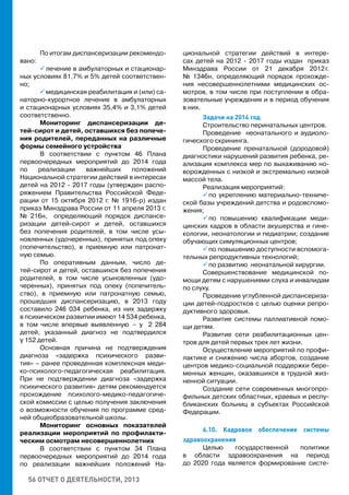 56 ОТЧЕТ О ДЕЯТЕЛЬНОСТИ, 2013
По итогам диспансеризации рекомендо-
вано:
 лечение в амбулаторных и стационар-
ных условиях 81,7% и 5% детей соответствен-
но;
 медицинская реабилитация и (или) са-
наторно-курортное лечение в амбулаторных
и стационарных условиях 35,4% и 3,1% детей
соответственно.
Мониторинг диспансеризации де-
тей-сирот и детей, оставшихся без попече-
ния родителей, переданных на различные
формы семейного устройства
В соответствии с пунктом 46 Плана
первоочередных мероприятий до 2014 года
по реализации важнейших положений
Национальной стратегии действий в интересах
детей на 2012 - 2017 годы (утвержден распо-
ряжением Правительства Российской Феде-
рации от 15 октября 2012 г. № 1916-р) издан
приказ Минздрава России от 11 апреля 2013 г.
№ 216н, определяющий порядок диспансе-
ризации детей-сирот и детей, оставшихся
без попечения родителей, в том числе усы-
новленных (удочеренных), принятых под опеку
(попечительство), в приемную или патронат-
ную семью.
По оперативным данным, число де-
тей-сирот и детей, оставшихся без попечения
родителей, в том числе усыновленных (удо-
черенных), принятых под опеку (попечитель-
ство), в приемную или патронатную семью,
прошедших диспансеризацию, в 2013 году
составило 246 034 ребенка, из них задержку
в психическом развитии имеют 14 534 ребенка,
в том числе впервые выявленную  – у 2 284
детей, указанный диагноз не подтвердился
у 152 детей.
Основная причина не подтверждения
диагноза «задержка психического разви-
тия» – ранее проведенная комплексная меди-
ко-психолого-педагогическая реабилитация.
При не подтверждении диагноза «задержка
психического развития» детям рекомендуется
прохождение психолого-медико-педагогиче-
ской комиссии с целью получения заключения
о возможности обучения по программе сред-
ней общеобразовательной школы.
Мониторинг основных показателей
реализации мероприятий по профилакти-
ческим осмотрам несовершеннолетних
В соответствии с пунктом 34 Плана
первоочередных мероприятий до 2014 года
по реализации важнейших положений На-
циональной стратегии действий в интере-
сах детей на 2012 - 2017 годы издан приказ
Минздрава России от 21 декабря 2012 г.
№ 1346н, определяющий порядок прохожде-
ния несовершеннолетними медицинских ос-
мотров, в том числе при поступлении в обра-
зовательные учреждения и в период обучения
в них.
Задачи на 2014 год
Строительство перинатальных центров.
Проведение неонатального и аудиоло-
гического скрининга.
Проведение пренатальной (дородовой)
диагностики нарушений развития ребенка, ре-
ализация комплекса мер по выхаживанию но-
ворожденных с низкой и экстремально низкой
массой тела.
Реализация мероприятий:
 по укреплению материально-техниче-
ской базы учреждений детства и родовспомо-
жения;
 по повышению квалификации меди-
цинских кадров в области акушерства и гине-
кологии, неонатологии и педиатрии; создание
обучающих симуляционных центров;
 по повышению доступности вспомога-
тельных репродуктивных технологий;
 по развитию неонатальной хирургии.
Совершенствование медицинской по-
мощи детям с нарушениями слуха и инвалидам
по слуху.
Проведение углубленной диспансериза-
ции детей-подростков с целью оценки репро-
дуктивного здоровья.
Развитие системы паллиативной помо-
щи детям.
Развитие сети реабилитационных цен-
тров для детей первых трех лет жизни.
Осуществление мероприятий по профи-
лактике и снижению числа абортов, создание
центров медико-социальной поддержки бере-
менных женщин, оказавшихся в трудной жиз-
ненной ситуации.
Создание сети современных многопро-
фильных детских областных, краевых и респу-
бликанских больниц в субъектах Российской
Федерации.
6.10. Кадровое обеспечение системы
здравоохранения
Целью государственной политики
в области здравоохранения на период
до 2020 года является формирование систе-
 