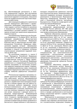 57
мы, обеспечивающей доступность и каче-
ство медицинской помощи. Для достижения
поставленной цели необходимо решать задачи
укрепления кадрового потенциала, повышения
качества профессиональной подготовки меди-
цинских работников.
Для сокращения дефицита и увеличения
притока медицинских работников в здраво-
охранение необходимо планирование подго-
товки кадров с учетом потребности населения
в медицинской помощи, совершенствование
механизмов и условий целевого приема, со-
здание условий для закрепления медицинских
кадров в отрасли.
Распоряжением Правительства Россий-
ской Федерации от 15 апреля 2013 г. № 614-р
утвержден разработанный Министерством
здравоохранения Российской Федерации
Комплекс мер по обеспечению системы здра-
воохранения Российской Федерации меди-
цинскими кадрами, который сформировал
интегрированный подход к решению кадровой
проблемы в отрасли и определил основные
стратегические направления кадровой поли-
тики до 2018 года.
Во исполнение подпункта «г» пункта 2
Указа Президента Российской Федерации
от 7 мая 2013 г. № 598 «О совершенствовании
государственной политики в сфере здраво-
охранения» субъекты Российской Федерации
разработали и, в подавляющем большинстве,
приняли программы по поэтапному устране-
нию дефицита медицинских кадров, содержа-
щие дифференцированные меры социальной
поддержки медицинских работников, в первую
очередь наиболее дефицитных специально-
стей.
Региональные кадровые программы со-
держат различные меры поддержки медицин-
ских работников: выплаты единовременной
помощи (подъемных) молодым специалистам;
доплаты к заработной плате молодым специа-
листам в течение первых трех лет работы по-
сле окончания учебного заведения; оплата
жилищно-коммунальных услуг работающим
и проживающим в сельских населенных пун-
ктах или поселках городского типа; возмеще-
ние затрат, связанных с арендой жилого по-
мещения; предоставление безвозмездной
единовременной субсидии на компенсацию
части стоимости приобретаемого (строяще-
гося) жилья; субсидии на компенсацию части
платежа по кредитному договору; возможность
бесплатного предоставления в собственность
молодым специалистам земельных участков
для строительства жилья. Указанные меры со-
циальной поддержки молодым специалистам
реализуются в Архангельской, Воронежской,
Иркутской, Кемеровской, Липецкой, Ростов-
ской и Ульяновской областях, республиках
Башкортостан и Татарстан и ряде других субъ-
ектов Российской Федерации.
По состоянию на 1 января 2014 г.,
в учреждениях здравоохранения системы
Минздрава России работало 587 482 врача
и 1 295 736 медицинских работников со сред-
ним профессиональным образованием.
Наиболее обеспечены врачами жители
Северо-Западного (46,6 на 10 тыс. населения),
Дальневосточного (43,3 на 10 тыс. населе-
ния), Центрального (42,8 на 10 тыс. населения)
и Сибирского федеральных округов (41,5
на 10 тыс. населения); наименее – Северо-Кав-
казского (35,9 на 10 тыс. населения), Уральско-
го (36,8 на 10 тыс. населения), Южного (37,3
на 10 тыс. населения) и Приволжского (39,1
на 10 тыс. населения) федеральных округов.
Дефицит врачей по таким врачебным
специальностям как «анестезиология-реа-
ниматология», «патологическая анатомия»,
«скорая медицинская помощь», «клиническая
лабораторная диагностика», «рентгенология»,
«фтизиатрия», «психиатрия» отмечается в по-
давляющем большинстве субъектов Россий-
ской Федерации.
Наиболее обеспечены средним ме-
дицинским персоналом жители Уральского
(98,1 на 10 тыс. населения), Сибирского (96,1
на 10 тыс. населения) и Приволжского (95,5
на 10 тыс. населения) федеральных окру-
гов; наименее – Северо-Кавказского (82,6
на 10 тыс. населения), Южного (82,1 на 10 тыс.
населения) и Центрального (85,5 на 10 тыс. на-
селения) федеральных округов.
Диспропорции в кадровом обеспечении
субъектов Российской Федерации сочетаются
с дисбалансом в обеспеченности медицин-
скими кадрами медицинских организаций,
оказывающих стационарную и амбулатор-
но-поликлиническую помощь; медицинских
организаций, расположенных в сельской мест-
ности в городах; дисбалансом в соотношении
между количеством врачей и средних меди-
цинских работников.
Мероприятия по реализации комплекс-
ных мер по устранению сложившихся за по-
следние годы кадровых диспропорций приве-
ли к положительным тенденциям: впервые за
 