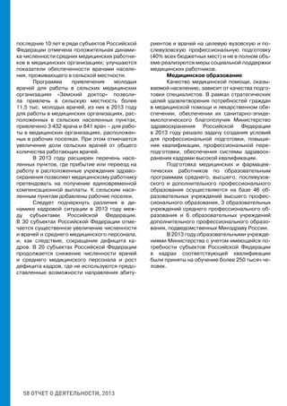 58 ОТЧЕТ О ДЕЯТЕЛЬНОСТИ, 2013
последние 10 лет в ряде субъектов Российской
Федерации отмечена положительная динами-
ка численности средних медицинских работни-
ков в медицинских организациях; улучшаются
показатели обеспеченности врачами населе-
ния, проживающего в сельской местности.
Программа привлечения молодых
врачей для работы в сельских медицинских
организациях «Земский доктор» позволи-
ла привлечь в сельскую местность более
11,5 тыс. молодых врачей, из них в 2013 году
для работы в медицинских организациях, рас-
положенных в сельских населенных пунктах,
привлечено 3 432 врача и 841 врач – для рабо-
ты в медицинских организациях, расположен-
ных в рабочих поселках. При этом отмечается
увеличение доли сельских врачей от общего
количества работающих врачей.
В 2013 году расширен перечень насе-
ленных пунктов, где прибытие или переезд на
работу в расположенные учреждения здраво-
охранения позволяет медицинскому работнику
претендовать на получение единовременной
компенсационной выплаты. К сельским насе-
ленным пунктам добавлены рабочие поселки.
Следует подчеркнуть различия в ди-
намике кадровой ситуации в 2013 году меж-
ду субъектами Российской Федерации.
В 30 субъектах Российской Федерации отме-
чается существенное увеличение численности
и врачей и среднего медицинского персонала,
и, как следствие, сокращение дефицита ка-
дров. В 20 субъектах Российской Федерации
продолжается снижение численности врачей
и среднего медицинского персонала и рост
дефицита кадров, где не используются предо-
ставленные возможности направления абиту-
риентов и врачей на целевую вузовскую и по-
слевузовскую профессиональную подготовку
(40% всех бюджетных мест) и не в полном объ-
еме реализуются меры социальной поддержки
медицинских работников.
Медицинское образование
Качество медицинской помощи, оказы-
ваемой населению, зависит от качества подго-
товки специалистов. В рамках стратегических
целей удовлетворения потребностей граждан
в медицинской помощи и лекарственном обе-
спечении, обеспечении их санитарно-эпиде-
миологического благополучия Министерство
здравоохранения Российской Федерации
в 2013 году решало задачу создания условий
для профессиональной подготовки, повыше-
ния квалификации, профессиональной пере-
подготовки, обеспечения системы здравоох-
ранения кадрами высокой квалификации.
Подготовка медицинских и фармацев-
тических работников по образовательным
программам среднего, высшего, послевузов-
ского и дополнительного профессионального
образования осуществляется на базе 46 об-
разовательных учреждений высшего профес-
сионального образования, 3 образовательных
учреждений среднего профессионального об-
разования и 6 образовательных учреждений
дополнительного профессионального образо-
вания, подведомственных Минздраву России.
В 2013 году образовательными учрежде-
ниями Министерства с учетом имеющейся по-
требности субъектов Российской Федерации
в кадрах соответствующей квалификации
были приняты на обучение более 250 тысяч че-
ловек.
 