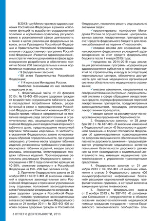 6 ОТЧЕТ О ДЕЯТЕЛЬНОСТИ, 2013
В 2013 году Министерством здравоохра-
нения Российской Федерации в рамках испол-
нения функций по выработке государственной
политики и нормативно-правовому регулиро-
ванию в установленной сфере деятельности,
а также в целях реализации федеральных за-
конов, актов Президента Российской Федера-
ции и Правительства Российской Федерации,
включая государственную программу Россий-
ской Федерации «Развитие здравоохранения»,
иных стратегических документов в сфере здра-
воохранения разработано и обеспечено при-
нятие более 200 законодательных и иных нор-
мативных правовых актов, в том числе:
 9 федеральных законов;
 80 актов Правительства Российской
Федерации;
 114 приказов Минздрава России.
Наиболее значимыми из них являются
следующие акты:
1. Федеральный закон от 23 февраля
2013 г. № 15-ФЗ «Об охране здоровья граждан
от воздействия окружающего табачного дыма
и последствий потребления табака», разра-
ботанный в связи с присоединением Россий-
ской Федерации к Рамочной конвенции ВОЗ по
борьбе против табака и направленный на поэ-
тапное введение ряда запретительных и огра-
ничительных мер, защищающих граждан Рос-
сийскойФедерацииотвоздействиявторичного
табачного дыма, предотвращение незаконной
торговли табачными изделиями. В частности,
в указанном Федеральном законе исчерпыва-
ющим образом определены места, где курение
запрещено, уточнены места продажи табачных
изделий, установлены требования к упаковке и
маркировке табачных изделий, введен запрет
рекламы, спонсорства, стимулирования про-
дажи табачных изделий. Прогнозируемые ре-
зультаты реализации Федерального закона –
сокращение к 2016 году количество курящих на
40-50%, снижение смертности в Российской
Федерации на 150 - 200 тыс. человек в год.
2. Принятие Федерального закона от 25
ноября 2013 г. № 317-ФЗ «О внесении измене-
ний в отдельные законодательные акты Рос-
сийской Федерации и признании утратившими
силу отдельных положений законодательных
актов Российской Федерации по вопросам ох-
раны здоровья граждан в Российской Феде-
рации», помимо приведения законодательных
актов в соответствие с нормами Федерального
закона от 21 ноября 2011 г. № 323-ФЗ «Об ос-
новах охраны здоровья граждан в Российской
Федерации», позволило решить ряд социально
значимых задач:
 пролонгированы полномочия Минз-
драва России по осуществлению централизо-
ванных закупок лекарственных препаратов за
счет средств федерального бюджета для лече-
ния заболеваний из перечня «7 нозологий»;
 создана основа для сохранения фи-
нансирования федеральных учреждений здра-
воохранения за счет средств федерального
бюджета после 1 января 2015 года;
 продлена на 2014-2018 годы реали-
зация региональных программ модернизации
здравоохранения субъектов в части меропри-
ятий по строительству и вводу в эксплуатацию
перинатальных центров, обеспечена доступ-
ность для частных медицинских организаций
системы обязательного медицинского страхо-
вания;
 внесены изменения, направленные на
совершенствование контрольно-разрешитель-
ной системы в сфере обращения лекарствен-
ных средств, порядка формирования перечней
лекарственных препаратов, предусмотренных
законодательством, процедуры регистрации
лекарственных препаратов;
 введен запрет на рекламу услуг по ис-
кусственному прерыванию беременности.
3. Федеральным законом от 28 дека-
бря 2013 г. № 437-ФЗ «О внесении изменений
в Федеральный закон «О безопасности дорож-
ного движения» и Кодекс Российской Федера-
ции об административных правонарушениях
по вопросам медицинского обеспечения безо-
пасности дорожного движения» предусматри-
вается упорядочение медицинских аспектов
повышения безопасности дорожного движе-
ния за счет недопущения к водительской де-
ятельности лиц, имеющих медицинские про-
тивопоказания к управлению транспортными
средствами.
4. Федеральным законом от 21 де-
кабря 2013 г. № 368-ФЗ «О внесении изме-
нения в статью 9 Федерального закона «Об
иммунопрофилактике инфекционных болез-
ней» расширен национальный календарь про-
филактических прививок, в который включена
вакцинация против пневмококка.
5. Принятие Федерального закона
от 2 ноября 2013 г. № 287-ФЗ «О ратифика-
ции Соглашения о сотрудничестве в области
оказания высокотехнологичной медицинской
помощи гражданам государств - членов Евра-
зийского экономического сообщества» спо-
 