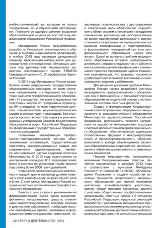 60 ОТЧЕТ О ДЕЯТЕЛЬНОСТИ, 2013
учебно-клинический зал оснащен не только
тренажерами, но и обучающими программа-
ми. Планируется распространение указанной
образовательной модели на всю систему ме-
дицинского образования Российской Федера-
ции.
Минздравом России осуществлялась
разработка Концепции симуляционного обу-
чения в системе медицинского образования,
в ноябре 2013 года проведен двухдневный
семинар, включающий мастер-класс для ру-
ководителей симуляционных обучающих цен-
тров под руководством медицинского ди-
ректора симуляционного центра STRATUS
Гарвардской школы (США) профессора Чарль-
за Познера.
В 2013 году Минздравом России разра-
ботаны новые федеральные государственные
образовательные стандарты по всем основ-
ным направлениям и специальностям подго-
товки высшего профессионального образова-
ния (11 стандартов), по всем специальностям
подготовки кадров по программам ординату-
ры (94 стандарта), по всем укрупненным груп-
пам специальностей научно-педагогических
кадров в аспирантуре (4 стандарта). Все стан-
дарты прошли экспертную оценку и рекомен-
дованы к утверждению Советом Министерства
образования и науки Российской Федерации
по федеральным государственным образова-
тельным стандартам.
Повышение квалификации профес-
сорско-преподавательского состава обра-
зовательных организаций, осуществляющих
подготовку квалифицированных кадров для
современного здравоохранения, являет-
ся неотъемлемой частью кадровой политики
Министерства. В 2013 году подготовлено на
центральной площадке 616 преподавателей,
всего в системе по указанным темам прошли
подготовку более 3000 преподавателей.
В процессе профессиональной деятель-
ности каждый врач и провизор должны повы-
шать свою квалификацию не реже одного раза
в 5 лет. С этой целью Минздравом России со-
хранена система дополнительного профессио-
нального образования.
Вместе с тем, в связи с увеличением на
фармацевтическом рынке числа высокоэф-
фективных лекарственных средств, появле-
нием высокотехнологичных методов лечения
и диагностики заболеваний, требующих высо-
кой квалификации врачей, развитием инфор-
мационно-коммуникационных технологий, по-
зволяющих популяризировать дистанционные
и электронные виды образования, осущест-
влять обмен опытом с коллегами и внедрение
клинических рекомендаций непосредственно
во время практической деятельности врачей,
становится актуальным не периодическое по-
вышения квалификации и переподготовка,
а формирование непрерывной системы про-
фессионального образования «через всю
жизнь». Одной из основных проблем медицин-
ского образования остается необходимость
длительного отрыва специалистов от рабочего
места для повышения квалификации и сложив-
шаяся практика прохождения курсов повыше-
ния квалификации, что вызывает сложности
у работодателей и снижает мотивацию к само-
совершенствованию у работников.
Для решения указанных проблем Минз-
дравом России начата разработка системы
непрерывного профессионального образова-
ния лиц с медицинским и фармацевтическим
образованием на модульной основе с исполь-
зованием системы зачетных кредитов.
Создан и функционирует Координаци-
онный совет по развитию непрерывного меди-
цинского и фармацевтического образования
Министерства здравоохранения Российской
Федерации, деятельность которого направ-
лена на выработку инновационных подходов
к системе дополнительного профессионально-
го образования, обеспечивающих адаптацию
отечественных традиций к международному
опыту и персонифицированность обучения,
возможность выбора обучающимися различ-
ных образовательных мероприятий, использо-
вания в обучении дистанционных и симуляци-
онных технологий.
Первым мероприятием, проводимым
указанным Координационным советом, яв-
ляется реализуемый с декабря 2013 года
в соответствии с приказом Минздрава
России от 11 ноября 2013 г. № 837 «Об утверж-
дении Положения о модели отработки ос-
новных принципов непрерывного медицин-
ского образования для врачей-терапевтов
участковых, врачей-педиатров участковых,
врачей общей практики (семейных врачей)
с участием общественных профессиональных
организаций» пилотный проект в 9 субъектах
Российской Федерации, предусматривающий
разработку и реализацию медицинскими про-
фессиональными некоммерческими организа-
циями краткосрочных дополнительных образо-
вательных программ по актуальным вопросам
 