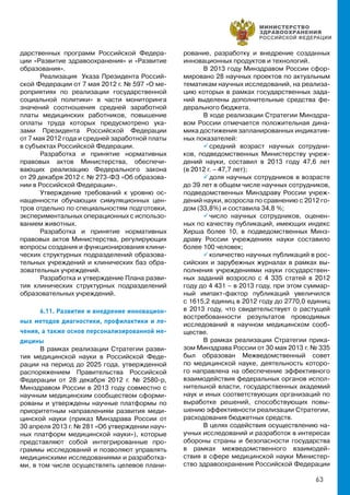 63
дарственных программ Российской Федера-
ции «Развитие здравоохранения» и «Развитие
образования».
Реализация Указа Президента Россий-
ской Федерации от 7 мая 2012 г. № 597 «О ме-
роприятиях по реализации государственной
социальной политики» в части мониторинга
значений соотношения средней заработной
платы медицинских работников, повышение
оплаты труда которых предусмотрено ука-
зами Президента Российской Федерации
от 7 мая 2012 года и средней заработной платы
в субъектах Российской Федерации.
Разработка и принятие нормативных
правовых актов Министерства, обеспечи-
вающих реализацию Федерального закона
от 29 декабря 2012 г. № 273-ФЗ «Об образова-
нии в Российской Федерации».
Утверждение требований к уровню ос-
нащенности обучающих симуляционных цен-
тров отдельно по специальностям подготовки,
экспериментальных операционных с использо-
ванием животных.
Разработка и принятие нормативных
правовых актов Министерства, регулирующих
вопросы создания и функционирования клини-
ческих структурных подразделений образова-
тельных учреждений и клинических баз обра-
зовательных учреждений.
Разработка и утверждение Плана разви-
тия клинических структурных подразделений
образовательных учреждений.
6.11. Развитие и внедрение инновацион-
ных методов диагностики, профилактики и ле-
чения, а также основ персонализированной ме-
дицины
В рамках реализации Стратегии разви-
тия медицинской науки в Российской Феде-
рации на период до 2025 года, утвержденной
распоряжением Правительства Российской
Федерации от 28 декабря 2012 г. № 2580-р,
Минздравом России в 2013 году совместно с
научным медицинским сообществом сформи-
рованы и утверждены научные платформы по
приоритетным направлениям развития меди-
цинской науки (приказ Минздрава России от
30 апреля 2013 г. № 281 «Об утверждении науч-
ных платформ медицинской науки»), которые
представляют собой интегрированные про-
граммы исследований и позволяют управлять
медицинскими исследованиями и разработка-
ми, в том числе осуществлять целевое плани-
рование, разработку и внедрение созданных
инновационных продуктов и технологий.
В 2013 году Минздравом России сфор-
мировано 28 научных проектов по актуальным
тематикам научных исследований, на реализа-
цию которых в рамках государственных зада-
ний выделены дополнительные средства фе-
дерального бюджета.
В ходе реализации Стратегии Минздра-
вом России отмечается положительная дина-
мика достижения запланированных индикатив-
ных показателей:
 средний возраст научных сотрудни-
ков, подведомственных Министерству учреж-
дений науки, составил в 2013 году 47,6 лет
(в 2012 г. – 47,7 лет);
 доля научных сотрудников в возрасте
до 39 лет в общем числе научных сотрудников,
подведомственных Минздраву России учреж-
дений науки, возросла по сравнению с 2012 го-
дом (33,8%) и составила 34,8 %;
 число научных сотрудников, оценен-
ных по качеству публикаций, имеющих индекс
Хирша более 10, в подведомственных Минз-
драву России учреждениях науки составило
более 100 человек;
 количество научных публикаций в рос-
сийских и зарубежных журналах в рамках вы-
полнения учреждениями науки государствен-
ных заданий возросло с 4 335 статей в 2012
году до 4 431 – в 2013 году, при этом суммар-
ный импакт-фактор публикаций увеличился
с 1615,2 единиц в 2012 году до 2770,0 единиц
в 2013 году, что свидетельствует о растущей
востребованности результатов проводимых
исследований в научном медицинском сооб-
ществе.
В рамках реализации Стратегии прика-
зом Минздрава России от 30 мая 2013 г. № 335
был образован Межведомственный совет
по медицинской науке, деятельность которо-
го направлена на обеспечение эффективного
взаимодействия федеральных органов испол-
нительной власти, государственных академий
наук и иных соответствующих организаций по
выработке решений, способствующих повы-
шению эффективности реализации Стратегии,
расходования бюджетных средств.
В целях содействия осуществлению на-
учных исследований и разработок в интересах
обороны страны и безопасности государства
в рамках межведомственного взаимодей-
ствия в сфере медицинской науки Министер-
ство здравоохранения Российской Федерации
 