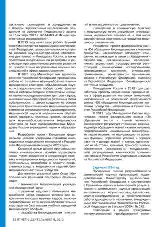 64 ОТЧЕТ О ДЕЯТЕЛЬНОСТИ, 2013
заключило соглашение о сотрудничестве
с Фондом перспективных исследований, соз-
данным на основании Федерального закона
от 16 октября 2012 г. №174-ФЗ «О Фонде пер-
спективных исследований».
В 2013 году начал свою работу Научный
совет Министерства здравоохранения Россий-
ской Федерации, целью деятельности которо-
го является научно-методическое обеспече-
ние деятельности Минздрава России, а также
подготовка предложений по разработке и ре-
ализации программ инновационного развития
по приоритетным направлениям научных ис-
следований в сфере здравоохранения.
В 2013 году Министерством здравоох-
ранения Российской Федерации проводилась
работа по созданию научно-образовательных
медицинских кластеров, объединяющих науч-
но-исследовательские лаборатории, факуль-
теты и кафедры ведущих вузов страны, клини-
ки научно-исследовательских центров и вузов,
инновационные предприятия различных форм
собственности, с целью создания на основе
принципов трансляционной медицины единого
комплекса инновационного здравоохранения,
медицинской науки и медицинского образо-
вания, одобрены пилотные проекты создания
двух научно-образовательных медицинских
кластеров на базе подведомственных Минз-
драву России учреждений науки и образова-
ния.
Разработан проект Концепции феде-
ральной целевой программы «Развитие инно-
вационных медицинских технологий в Россий-
ской Федерации на период до 2020 года».
Основной целью данной программы яв-
ляется инновационное развитие здравоохра-
нения путем внедрения в клиническую прак-
тику инновационных медицинских технологий,
оригинальных разработок в области лекар-
ственных средств, медицинских изделий, био-
медицинских клеточных продуктов.
Достижение указанной цели будет обе-
спечиваться решением следующих основных
задач:
 техническая модернизация учрежде-
ний медицинской науки;
 развитие кадрового потенциала ме-
дицинской науки, создание условий для за-
крепления молодых научных кадров, включая
формирование сети научно-образовательных
кластеров на базе высших учебных заведений
медицинского профиля;
 разработка биомедицинских техноло-
гий и инновационных методов лечения;
 внедрение в клиническую практику
и медицинскую науку российских инноваци-
онных медицинских технологий, в том числе
разработанных оригинальных продуктов меди-
цинского назначения.
Разработан проект федерального зако-
на «Об обращении биомедицинских клеточных
продуктов». Законопроект регулирует отно-
шения, возникающие в связи с обращением –
разработкой, доклиническими исследова-
ниями, экспертизой, государственной реги-
страцией, клиническими исследованиями,
производством, хранением, утилизацией,
применением, мониторингом применения,
ввозом в Российскую Федерацию, вывозом
из Российской Федерации биомедицинских
клеточных продуктов.
Минздравом России в 2013 году раз-
работаны проекты нормативных правовых ак-
тов в сфере развития клеточных технологий,
направленных на реализацию федерального
закона «Об обращении биомедицинских кле-
точных продуктов», направлены в Правитель-
ство Российской Федерации.
В 2013 году Минздравом России под-
готовлен проект федерального закона «Об
обращении клеток и тканей человека».
Законопроект регулирует отношения, возника-
ющие при обращении тканей и клеток человека,
подвергавшихся минимальным манипуляци-
ям после изъятия, не нарушающим их основ-
ных функции; определяет условия и порядок
изъятия у донора тканей и клеток, организа-
цию их заготовки, хранения, транспортировки,
обеспечения безопасности, государствен-
ного регулирования, клинического примене-
ния, ввоза в Российскую Федерацию и вывоза
из Российской Федерации.
Задачи на 2014 год
Проведение оценки результативности
деятельности научных организаций, подве-
домственных Министерству здравоохране-
ния Российской Федерации в соответствии
с Правилами оценки и мониторинга результа-
тивности деятельности научных организаций,
выполняющих  научно-исследовательские,
опытно-конструкторские и технологические
работы гражданского назначения, утвержден-
ными постановлением Правительства Россий-
ской Федерации от 8 апреля 2009 г. № 312.
Реализация в рамках проводимых
институциональных преобразований пилот-
 