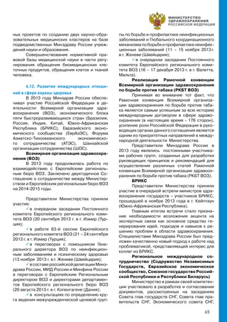 65
ных проектов по созданию двух научно-обра-
зовательных медицинских кластеров на базе
подведомственных Минздраву России учреж-
дений науки и образования.
Совершенствование нормативной пра-
вовой базы медицинской науки в части регу-
лирования обращения биомедицинских кле-
точных продуктов, обращения клеток и тканей
человека.
6.12. Развитие международных отноше-
ний в сфере охраны здоровья
В 2013 году Минздрав России обеспе-
чивал участие Российской Федерации в де-
ятельности: Всемирной организации здра-
воохранения (ВОЗ), экономического блока
пяти быстроразвивающихся стран (Бразилия,
Россия, Индия, Китай, Южно-Африканская
Республика (БРИКС), Евразийского эконо-
мического сообщества (ЕврАзЭС), Форума
Азиатско-Тихоокеанского экономическо-
го сотрудничества (АТЭС), Шанхайской
организации сотрудничества (ШОС).
Всемирная организация здравоохра-
нения (ВОЗ)
В 2013 году продолжилась работа по
взаимодействию с Европейским региональ-
ным бюро ВОЗ. Заключено двухгодичное Со-
глашение о сотрудничестве между Министер-
ством и Европейским региональным бюро ВОЗ
на 2014-2015 годы.
Представители Министерства приняли
участие:
 в очередном заседании Постоянного
комитета Европейского регионального коми-
тета ВОЗ (20 сентября 2013 г. в г. Измир (Тур-
ция);
 в работе 63-й сессии Европейского
регионального комитета ВОЗ (21 – 24 сентября
2013 г. в г. Измир (Турция);
 в переговорах с помощником Гене-
рального директора ВОЗ по неинфекцион-
ным заболеваниям и психическому здоровью
(13 ноября 2013 г. в г. Женеве (Швейцария);
 всоставероссийскойделегацииМинз-
драва России, МИД России и Минфина России
в переговорах с Европейским Региональным
директором ВОЗ и директорами департамен-
тов Европейского регионального бюро ВОЗ
(20 августа 2013 г. в г. Копенгагене (Дания);
 в консультациях по определению кру-
га ведения межучрежденческой целевой груп-
пы по борьбе и профилактике неинфекционных
заболеваний и Глобального координационного
механизмапоборьбеипрофилактикенеинфек-
ционных заболеваний (11 – 15 ноября 2013 г.
в г. Женеве (Швейцария);
 в очередном заседании Постоянного
комитета Европейского регионального коми-
тета ВОЗ (16 – 17 декабря 2013 г. в г. Валетта,
Мальта).
Реализация Рамочной конвенции
Всемирной организации здравоохранения
по борьбе против табака (РКБТ ВОЗ)
Принимая во внимание тот факт, что
Рамочная конвенция Всемирной организа-
ции здравоохранения по борьбе против таба-
ка является самым успешным за всю историю
международным договором в сфере здраво-
охранения (в настоящее время - 176 сторон),
усиление роли Российской Федерации в руко-
водящих органах данного соглашения является
одним из приоритетных направлений в между-
народной деятельности Министерства.
Представители Минздрава России в
2013 году являлись постоянными участника-
ми рабочих групп, созданных для разработки
руководящих принципов и рекомендаций для
осуществления различных статей Рамочной
конвенции Всемирной организации здравоох-
ранения по борьбе против табака (РКБТ ВОЗ).
БРИКС
Представители Министерства приняли
участие в очередной встречи министров здра-
воохранения государств – участников БРИКС,
прошедшей в ноябре 2013 года в г. Кейптаун
(Южно-Африканская Республика).
Главным итогом встречи стало призна-
ние необходимости возложения акцента на
экспертные связи как основное средство ге-
нерирования идей, подходов и навыков к ре-
шению проблем в области здравоохранения.
Специалистами Минздрава России был пред-
ложен качественно новый подход к работе над
проблематикой, представляющей интерес для
коллег из БРИКС.
Региональное международное со-
трудничество (Содружество Независимых
Государств, Евразийское экономическое
сообщество, Союзное государство Россий-
ской Республики и Республики Беларусь)
Министерство в рамках своей компетен-
ции участвовало в разработке и согласовании
документов, рассмотренных на заседаниях
Совета глав государств СНГ, Совета глав пра-
вительств СНГ, Экономического совета СНГ,
 