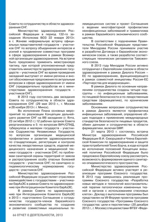66 ОТЧЕТ О ДЕЯТЕЛЬНОСТИ, 2013
Совета по сотрудничеству в области здравоох-
ранения СНГ.
Министерство здравоохранения Рос-
сийской Федерации в период 132-го за-
седания Исполкома ВОЗ 22 января 2013 г.
в г. Женеве неформальную встречу офици-
альных представителей государств – участни-
ков СНГ по вопросу объединения интересов и
усилий в продвижении совместных программ
в сфере здравоохранения в рамках Всемир-
ной организации здравоохранения. На встрече
было предложено применить межстрановую
тактику, при которой уполномоченный пред-
ставитель министерств здравоохранения госу-
дарств – участников СНГ во время проведения
заседаний выступает от имени региона и вно-
сит обоснованные предложения по актуальным
вопросам в сфере здравоохранения от имени
СНГ (предварительно проработав их с мини-
стерствами здравоохранения государств –
участников СНГ).
В 2013 году состоялись два заседания
Совета по сотрудничеству в области здра-
воохранения СНГ (29 мая 2013 г., г. Москва
и 28 ноября 2013 г. г. Минск).
Во исполнение Плана основных меро-
приятий по реализации Концепции дальней-
шего развития СНГ на XXI заседании (г. Ялта,
23 октября 2012 г.) 12 рабочих органов Совета
реорганизованы в 5: по вопросам ВИЧ/СПИД,
туберкулеза и малярии государств - участни-
ков Содружества Независимых Государств;
по вопросам организации медицинской
профилактики и развития здравоохранения;
по стандартизации, регистрации и контролю
качества лекарственных средств, изделий ме-
дицинского назначения и медицинской тех-
ники государств - участников СНГ; по пробле-
мам санитарной охраны территорий от завоза
и распространения особо опасных болезней
государств - участников СНГ; по санитарно-э-
пидемиологическому нормированию госу-
дарств - участников СНГ.
Министерство здравоохранения Рос-
сийской Федерации осуществляет отраслевое
взаимодействие с государствами – участника-
ми ЕврАзЭС в рамках Совета по здравоохране-
нию при Интеграционном Комитете ЕврАзЭС.
В рамках Совета по здравоохране-
нию при Интеграционном Комитете ЕврАзЭС
в 2013 г. подготовлено Соглашение о сотруд-
ничестве государств-членов Евразийского
экономического сообщества по созданию
и развитию совместимых национальных те-
лемедицинских систем и проект Соглашения
о ведении многофакторной профилактики
неинфекционных заболеваний и травматизма
в рамках Евразийского экономического сооб-
щества.
В соответствии с поручениями Прави-
тельства Российской Федерации представи-
тели Минздрава России принимали участие
в разработке Договора о Евразийском эконо-
мическом союзе, а также разработке соответ-
ствующих технических регламентов Таможен-
ного союза.
В 2013 году Минздрав России активно
сотрудничал с Европейским союзом в области
здравоохранения в рамках Диалога Россия –
ЕС по здравоохранению, функционирующего
в рамках совместной инициативы Россия-ЕС
«Партнерства для модернизации».
В рамках Диалога по основным направ-
лениям сотрудничества созданы четыре под-
группы - по инфекционным заболеваниям,
по пищевой безопасности и по лекарственным
средствам (фармацевтике), по хроническим
заболеваниям.
Основными вопросами сотрудничества
в рамках Диалога являются профилактика
инфекционных заболеваний, определение об-
щих подходов к применению международных
стандартов безопасности пищевых продуктов,
обмен данными и сотрудничество в области
фармацевтики, включая GMP.
21 марта 2013 г. состоялась встреча
Министра здравоохранения Российской
Федерации В.И. Скворцовой и Члена Европей-
ской Комиссии по здравоохранению и защите
прав потребителей Тонио Борча, в ходе которой
во исполнение положений Концепции внеш-
ней политики Российской Федерации было
предложено Европейскому союзу рассмотреть
возможность формирования единого санитар-
но-эпидемиологического пространства.
Министерство здравоохранения Рос-
сийской Федерации активно участвует в ре-
ализации программ Союзного государства.
В 2013 году завершилась реализация про-
граммы Союзного государства «Разработка
новых методов и технологий восстановитель-
ной терапии патологически измененных тка-
ней и органов с использованием стволовых
клеток». Доклад о выполнении программы был
представлен на VII Форуме проектов программ
Союзного государства «Программы Союзного
государства: цели и перспективы» (20 декабря
2012 г., г. Москва) специалистами ФГБУ «Феде-
 