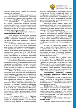 67
ральный центр сердца, крови и эндокриноло-
гии им. В.А. Алмазова».
Итоги программы были представлены на
заседании Первого Евразийского конгресса,
посвященного вопросам трансплантации ство-
ловых клеток (25-27 сентября 2013 г., г. Минск).
Министерство здравоохранения
Российской Федерации является государ-
ственным заказчиком программы совместной
деятельности по преодолению последствий
чернобыльской катастрофы в рамках Союзного
государства на период до 2016 г.
Азиатско-Тихоокеанское экономиче-
ское сотрудничество (АТЭС)
АТЭС является крупнейшим мировым
форумом торгово-экономического сотрудни-
чества. Совокупное население государств-у-
частников организации превышает 2,5 милли-
арда человек.
В период председательства России
в АТЭС в 2012-2013 годы были определены
два приоритетных направления здравоохране-
ния. Первое направлено на решение проблем
охраны материнства и детства в Азиатско-Ти-
хоокеанском регионе до 2015 года. Второе
касается вопросов профилактики неинфекци-
онных заболеваний и поддержки здорового
образа жизни как факторов социально-эконо-
мического развития региона.
Важнейшим достижением деятельности
рабочей группы по здравоохранению в период
председательства России явилось признание
заявления рабочей группы о роли здоровья
в обеспечении безопасности и экономическо-
го развития экономики.
В 2012 – 2013 годах Россией реализова-
ны четыре проекта по трем направлениям: кон-
троль инфекционных заболеваний (разработка
вакцин против ВИЧ), готовность к чрезвычай-
ным ситуациям и их последствиям и развитие
информационных технологий в медицине.
В ходе реализация исполнения Ком-
плексного плана действий Российской Фе-
дерации в форуме «Азиатско-тихоокеан-
ское экономическое сотрудничество» (АТЭС)
в 2013-2015 годы представители Минздрава
России и подведомственных учреждений при-
няли участие в работе трех заседаний рабочей
группы по здравоохранению и сателлитных ме-
роприятиях.
11-13 апреля 2013 г. в г. Сурабая,
Индонезия состоялось заседание рабочей
группы по здравоохранению АТЭС, в ходе ко-
торого рабочей группой по здравоохранению
Азиатско-Тихоокеанского экономического со-
трудничества одобрен российский проект по
неинфекционным заболеваниям «Семинар по
повышению экономически эффективных про-
филактических мер в клинической практике
для снижения нагрузки на неинфекционные за-
болевания в странах АТЭС».
13 апреля 2013 г. в рамках совместного
заседания рабочей группы по здравоохране-
нию и рабочей группы по наукам жизнеобе-
спечения проведена сессия по теме «Ни одной
смерти от СПИД - достижимая цель».
1-2 июля 2013 г. в г. Медан, Индонезия
в рамках Второй сессии Рабочей группы со-
стоялось обсуждение Стратегического плана
Рабочей группы по здравоохранению АТЭС
на 2013-2015 г., который был дополнен россий-
скими комментариями о приоритетности темы
неинфекционных заболеваний и их профилак-
тики.
Российская делегация приняла уча-
стие в совместной сессии Рабочей группы
по здравоохранению и Инновационного фору-
ма в области наук о жизни, где отметила при-
оритетными вопросы всеобщего медицин-
ского страхования, традиционной медицины
и борьбой с ВИЧ/СПИД.
24-25 сентября 2013 г. (Бали, Индо-
незия) делегация Минздрава России приня-
ла участие в Третьем совещании Высокого
Уровня АТЭС «Здоровье и Экономика» по теме
«Модель устойчивой системы здравоохране-
ния», в ходе которого обсуждались вопросы
устойчивого финансирования систем здраво-
охранения и обеспечения всего населения ка-
чественной медицинской помощью.
Партнерство «Северное измере-
ние» в области социального обеспечения
и здравоохранения
Россия является одним из четырех клю-
чевых участников в Партнерстве «Северное
измерение», тем самым обеспечивая защиту
интересов страны в стратегически важном ге-
ографическом регионе.
21-22 ноября 2013 г. в Хельсинки состо-
ялась встреча высшего органа Партнерства –
Ежегодной конференции на уровне мини-
стров, в ходе которой подведены итоги работы
за прошедший пятилетний период и начат про-
цесс подготовки новой Стратегии Партнерства
на период до 2020 года.
Шанхайская организация сотрудни-
чества (ШОС)
Работа в рамках ШОС в сфере здраво-
 