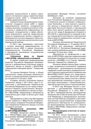 68 ОТЧЕТ О ДЕЯТЕЛЬНОСТИ, 2013
охранения осуществляется в рамках подпи-
санного Соглашения между правительствами
государств-членов ШОС о сотрудничестве
в сфере здравоохранения.
Приоритетными направлениями сотруд-
ничества государств-членов ШОС в сфере
здравоохранения являются: сотрудничество
в сфере санитарно-эпидемиологического бла-
гополучия и профилактики инфекционных за-
болеваний, сотрудничество в сфере обеспе-
чения безопасности качества лекарственных
средств и медицинской техники, создание ин-
формационных систем в медицине, обмен тех-
нологиями по вопросам высокотехнологичной
медицинской помощи.
В 2013 году проводилась подготовка
к встрече министров здравоохранения го-
сударств-членов ШОС в рамках Концепции
председательства Российской Федерации
в Шанхайской организации сотрудничества
в 2014-2015 годах.
Глобальный фонд по борьбе
с ВИЧ/СПИД, туберкулезом и малярией
В рамках содействия международному
развитию Российская Федерация принимает
участие в добровольном пополнении средств
Глобального фонда по борьбе с ВИЧ/СПИД,
туберкулезом и малярией (далее – Глобальный
фонд).
По данным Минфина России, в общей
совокупности сумма донорских обязательств
России по финансированию Глобального фон-
да составила 317 млн долл. США.
В рамках третьего пополнения средств
Глобального фонда в 2011-2013 годах в со-
ответствии с распоряжением Правительства
Российской Федерации за счет средств феде-
рального бюджета осуществлялось финанси-
рование проектов Глобального фонда по борь-
бе с ВИЧ/СПИД, туберкулезом и малярией на
сумму 60 млн долл. США, по 20 млн долл. США
ежегодно.
Одновременно в 2013 году Минздравом
России совместно с МИД России прорабаты-
вался вопрос вхождения Российской Федера-
ции в Правление Глобального фонда в составе
государств-доноров.
Объединенная программа ООН
по ВИЧ/СПИД (ЮНЭЙДС)
ЮНЭЙДС объединяет работу по борь-
бе с ВИЧ/СПИДом ряда организаций ООН,
включая ВОЗ, ЮНИСЕФ, ЮНЕСКО и другие.
Ежегодный добровольный взнос
Российской Федерации в ЮНЭЙДС, который
выплачивает Минздрав России, составляет
500 000 долл. США.
Принимая во внимание лидирующую
роль Российской Федерации в региональных
и глобальных усилиях по борьбе с инфекцион-
ными болезнями, а также важность укрепле-
ния научных и общественных связей с госу-
дарствами Восточной Европы и Центральной
Азии, было принято решение о финансирова-
нии за счет средств федерального бюджета в
2012-2014 гг. мероприятий по оказанию помо-
щи странам Восточной Европы и Центральной
Азии в области профилактики, контроля и над-
зора за ВИЧ/СПИД.
Согласно распоряжению Правительства
Российской Федерации от 12 декабря 2012 г.
№ 2337-р для реализации мероприятий
в 2012-2014 гг. Российская Федерация выде-
ляет целевой добровольный взнос в ЮНЭЙДС
в размере 16,5 млн долл. США.
Мероприятия по профилактике и над-
зору за ВИЧ/СПИД и другими инфекционными
болезнями планируется осуществить в сотруд-
ничестве с ЮНЭЙДС в 4-х странах: Армения,
Киргизия, Таджикистан, Узбекистан.
Основная прямая помощь будет оказана
в виде материально-технической поддержки
лабораторий, организационно-методической
поддержки служб санитарно-эпидемиологиче-
ского надзора и мероприятий по профилактике
ВИЧ/СПИД и ИППП. Кроме того, представите-
ли развивающихся стран Восточной Европы
и Центральной Азии примут участие в обучаю-
щих мероприятиях (семинарах и курсах), кото-
рые будут организованы с привлечением рос-
сийской экспертной и научно-технической базы.
В 2013 году Минздрав России в соот-
ветствии с распоряжением Правительства
Российской Федерации от 3 июня 2003 г.
№ 323 о межведомственном распределении
обязанностей по обеспечению участия Россий-
ской Федерации в международных организа-
циях системы ООН был определен ответствен-
ным органом, осуществляющим координацию
деятельности Партнерства по инновационно-
му финансированию деятельности в области
борьбы с ВИЧ/СПИД, туберкулезом и маляри-
ей (ЮНИТЭЙД).
Международное агентство по изуче-
нию рака (МАИР)
На 55-й сессии Руководящего совета
Международного агентства по изучению рака
(16 – 17 мая 2013 г. в г. Лион, Франция) рас-
сматривался вопрос хода выполнения работ
 