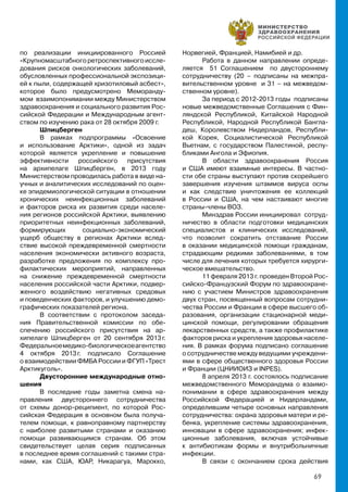 69
по реализации инициированного Россией
«Крупномасштабногоретроспективногоиссле-
дования рисков онкологических заболеваний,
обусловленных профессиональной экспозици-
ей к пыли, содержащей хризотиловый асбест»,
которое было предусмотрено Меморанду-
мом взаимопонимании между Министерством
здравоохранения и социального развития Рос-
сийской Федерации и Международным агент-
ством по изучению рака от 28 октября 2009 г.
Шпицберген
В рамках подпрограммы «Освоение
и использование Арктики», одной из задач
которой является укрепление и повышение
эффективности российского присутствия
на архипелаге Шпицберген, в 2013 году
Министерством проводилась работа в виде на-
учных и аналитических исследований по оцен-
ке эпидемиологической ситуации в отношении
хронических неинфекционных заболеваний
и факторов риска их развития среди населе-
ния регионов российской Арктики, выявлению
приоритетных неинфекционных заболеваний,
формирующих социально-экономический
ущерб обществу в регионах Арктики вслед-
ствие высокой преждевременной смертности
населения экономически активного возраста,
разработке предложения по комплексу про-
филактических мероприятий, направленных
на снижение преждевременной смертности
населения российской части Арктики, подвер-
женного воздействию негативных средовых
и поведенческих факторов, и улучшению демо-
графических показателей региона.
В соответствии с протоколом заседа-
ния Правительственной комиссии по обе-
спечению российского присутствия на ар-
хипелаге Шпицберген от 20 сентября 2013 г.
Федеральноемедико-биологическоеагентство
4 октября 2013 г. подписало Соглашение
о взаимодействии ФМБА России и ФГУП «Трест
Арктикуголь».
Двусторонние международные отно-
шения
В последние годы заметна смена на-
правления двустороннего сотрудничества
от схемы донор-реципиент, по которой Рос-
сийская Федерация в основном была получа-
телем помощи, к равноправному партнерству
с наиболее развитыми странами и оказанию
помощи развивающимся странам. Об этом
свидетельствует целая серия подписанных
в последнее время соглашений с такими стра-
нами, как США, ЮАР, Никарагуа, Марокко,
Норвегией, Францией, Намибией и др.
Работа в данном направлении опреде-
ляется 51 Соглашением по двустороннему
сотрудничеству (20 – подписаны на межпра-
вительственном уровне и 31 – на межведом-
ственном уровне).
За период с 2012-2013 годы подписаны
новые межведомственные Соглашения с Фин-
ляндской Республикой, Китайской Народной
Республикой, Народной Республикой Бангла-
деш, Королевством Нидерландов, Республи-
кой Корея, Социалистической Республикой
Вьетнам, с государством Палестиной, респу-
бликами Ангола и Эфиопия.
В области здравоохранения Россия
и США имеют взаимные интересы. В частно-
сти обе страны выступают против скорейшего
завершения изучения штаммов вируса оспы
и как следствие уничтожения ее коллекций
в России и США, на чем настаивают многие
страны-члены ВОЗ.
Минздрав России инициировал сотруд-
ничество в области подготовки медицинских
специалистов и клинических исследований,
что позволит сократить отставание России
в оказании медицинской помощи гражданам,
страдающим редкими заболеваниями, в том
числе для лечения которых требуется хирурги-
ческое вмешательство.
11 февраля 2013 г. проведен Второй Рос-
сийско-Французский Форум по здравоохране-
нию с участием Министров здравоохранения
двух стран, посвященный вопросам сотрудни-
чества России и Франции в сфере высшего об-
разования, организации стационарной меди-
цинской помощи, регулировании обращения
лекарственных средств, а также профилактике
факторов риска и укрепления здоровья населе-
ния. В рамках форума подписано соглашение
о сотрудничестве между ведущими учреждени-
ями в сфере общественного здоровья России
и Франции (ЦНИИОИЗ и INPES).
8 апреля 2013 г. состоялось подписание
межведомственного Меморандума о взаимо-
понимании в сфере здравоохранения между
Российской Федерацией и Нидерландами,
определившим четыре основных направления
сотрудничества: охрана здоровья матери и ре-
бенка, укрепление системы здравоохранения,
инновации в сфере здравоохранения; инфек-
ционные заболевания, включая устойчивые
к антибиотикам формы и внутрибольничные
инфекции.
В связи с окончанием срока действия
 