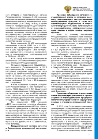 71
ного аппарата и территориальных органов
Росздравнадзора проведено 6 408 плановых
выездных контрольных мероприятий в отноше-
нии юридических лиц и индивидуальных пред-
принимателей (в 2012 году – 6 818). С целью
снижения Росздравнадзором административ-
ного бремени контроля юридических лиц и ин-
дивидуальных предпринимателей, а также при-
менения системного подхода к контрольным
(надзорным) мероприятиям, были проведены
комплексные проверки в отношении юридиче-
ских лиц или индивидуальных предпринимате-
лей от 2 до 5 видов контроля.
Всего проведено 11 400 внеплановых
контрольных проверок (2012 год – 11 079),
из них: 8 840 – документарных, 2 560 – выезд-
ных. В 2013 году проведено 17 808 контроль-
ных мероприятий в отношении юридических
лиц и индивидуальных предпринимателей
(в 2012 году – 17 897).
В 2013 году контрольные мероприятия
проводились 734 гражданскими государствен-
ными служащими Росздравнадзора.
На одного гражданского государствен-
ного служащего Росздравнадзора в 2013
году приходилось 24 проверки с учетом того,
что данные сотрудники осуществляли также
контроль за исполнением переданных полно-
мочий на уровень субъектов Российской Фе-
дерации, контроль за исполнением лицензи-
онных требований (2012 год – 27,5 проверок
на 1 сотрудника).
В ходе проведения проверок сотрудни-
ками Росздравнадзора в 7 099 проверках вы-
явлены правонарушения 6 451 юридическим
лицом и индивидуальным предпринимателем,
что свидетельствует о том, что 47% хозяйству-
ющих субъектов, осуществляющих деятель-
ность в сфере здравоохранения, нарушают за-
конодательство Российской Федерации.
По результатам 1 753 проверок
в 2013 году составлены протоколы об админи-
стративном правонарушении (10% от общего
количества проведенных проверок). Наложе-
ны административные санкции в 70% случа-
ях выявленных нарушений. Все протоколы об
административных правонарушениях направ-
лены в судебные органы. В судебном порядке
назначено административных штрафов на сум-
му 45 376 тыс. рублей, что в 1,7 раза больше,
чем в 2012 году.
Государственный контроль качества
и безопасности медицинской деятельно-
сти
Проверки соблюдения органами го-
сударственной власти и органами мест-
ного самоуправления, государственными
внебюджетными фондами, а также осу-
ществляющими медицинскую и фарма-
цевтическую деятельность организациями
и индивидуальными предпринимателями
прав граждан в сфере охраны здоровья
граждан
Всего по данному направлению
Росздравнадзором проведено 2 958 проверок.
Число внеплановых проверок составило 2 168.
К проведению проверок было привлечено 7 ак-
кредитованных экспертных организаций и 565
аккредитованных экспертов.
В результате проведенных проверок
в 1 501 случае (50,7% от общего количества
проверок) выявлены нарушения.
Наибольшее количество нарушений
выявлено в Южном федеральном округе,
в том числе в Астраханской области – 204 на-
рушения, в Ростовской области – 59 наруше-
ний, а также в Сибирском федеральном округе,
в том числе в Алтайском крае – 185 нарушений,
в Иркутской области – 66 нарушений.
По результатам проверок выдано
1501 предписание об устранении выявленных
нарушений, составлен 251 протокол об адми-
нистративном правонарушении.
В 433 случаях материалы проверок на-
правлены в органы прокуратуры для принятия
мерпрокурорскогореагирования,в69случаях–
в правоохранительные органы. По результатам
409 проверок информация направлена в орга-
ны государственной власти субъекта Россий-
ской Федерации.
Проверки соблюдения осуществляю-
щими медицинскую деятельность органи-
зациями и индивидуальными предприни-
мателями порядков оказания медицинской
помощи и стандартов медицинской помо-
щи
В 2013 году Росздравнадзором прове-
дены проверки соблюдения медицинскими ор-
ганизациями порядков оказания медицинской
помощи и стандартов медицинской помощи
в отношении 5 746 юридических лиц, в том чис-
ле в федеральных медицинских организациях –
769 (13,4%), в государственных медицинских
организациях – 3 315 (57,7%), в муниципаль-
ных медицинских организациях – 723 (12,6%),
в частных медицинских организациях и у инди-
видуальных предпринимателей – 939 (16,3%).
В результате проведенных проверок вы-
 