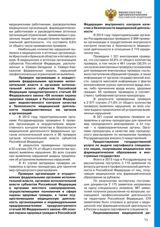 73
медицинскими работниками, руководителями
медицинских организаций, фармацевтически-
ми работниками и руководителями аптечных
организаций ограничений, применяемых к ука-
занным лицам при осуществлении професси-
ональной деятельности, что составило 8,6%
от общего числа проведенных проверок.
Наибольшее количество нарушений вы-
явлено в медицинских и аптечных организаци-
ях Иркутской и Брянской областях и Алтайского
края. В медицинских и аптечных организациях
субъектов Российской Федерации, располо-
женных в Северо-Западном и Северо-Кав-
казском федеральных округах, нарушений
профессиональных ограничений не выявлено.
	Проверки организации и осущест-
вления федеральными органами испол-
нительной власти и органами исполни-
тельной власти субъектов Российской
Федерации предусмотренного статьей 89
Федерального закона «Об основах охраны
здоровья граждан в Российской Федера-
ции» ведомственного контроля качества
и безопасности медицинской деятель-
ности подведомственных им органов
и организаций
	В 2013 году территориальными орга-
нами Росздравнадзора проведено 6 прове-
рок организации и осуществления ведом-
ственного контроля качества и безопасности
медицинской деятельности федеральных ор-
ганов исполнительной власти и 90 проверок
органов исполнительной власти субъектов
Российской Федерации.
	В результате проведенных проверок
в 52 случаях (54,1% от общего количества про-
верок) выявлены нарушения. Во всех случаях
при выявлении нарушений выданы предписа-
ния об устранении выявленных нарушений.
	В 41 случае материалы проверки на-
правлены в органы прокуратуры для принятия
мер прокурорского реагирования.
Проверки организации и осущест-
вления федеральными органами исполни-
тельной власти, органами исполнительной
власти субъектов Российской Федерации
и органами местного самоуправления,
осуществляющими полномочия в сфере
охраны здоровья граждан, а также осу-
ществляющими медицинскую деятель-
ность организациями и индивидуальными
предпринимателями предусмотренного
статьей 90 Федерального закона «Об осно-
вах охраны здоровья граждан в Российской
Федерации» внутреннего контроля каче-
ства и безопасности медицинской деятель-
ности
	В 2013 году территориальными органа-
ми Росздравнадзора проведено 2 894 провер-
ки организации и осуществления внутреннего
контроля качества и безопасности медицин-
ской деятельности в отношении 2 773 юриди-
ческих лиц.
	Проведена 1 521 внеплановая провер-
ка, что составило 52,6% от общего количества
проверок, в том числе в 461 случае (30,3% от
числа всех внеплановых проверок) основанием
для проведения внеплановых проверок послу-
жило поступление обращений граждан, а также
информации от органов государственной вла-
сти, средств массовой информации о фактах
возникновения угрозы причинения вреда жиз-
ни, либо причинения вреда жизни, здоровью
граждан, 65 проверок проведены в соответ-
ствии с требованием органов прокуратуры.
	В результате проведенных проверок
в 2 077 случаях (71,8% от общего количества
проверок) выявлены нарушения, во всех слу-
чаях выданы предписания об устранении выяв-
ленных нарушений.
	В 321 случае материалы проверок на-
правлены в органы прокуратуры для принятия
мер прокурорского реагирования, в 41 слу-
чае – в правоохранительные органы. Орга-
нами прокуратуры в качестве мер прокурор-
ского реагирования по материалам проверок
Росздравнадзора внесено 5 представлений.
Предоставление государственной
услуги по выдаче сертификата специали-
ста лицам, получившим медицинское или
фармацевтическое образование в ино-
странных государствах
	Всего в 2013 году в Росздравнадзор на
рассмотрение поступило 3 719 заявлений по
вопросу допуска к профессиональной деятель-
ности в Российской Федерации от лиц, полу-
чивших медицинское или фармацевтическое
образование за рубежом.
	По результатам экспертизы поступив-
ших документов 2 173 заявителя направлены
на сдачу специального экзамена, 967 заяви-
телей получили разъяснения по вопросам, ка-
сающимся профессиональной деятельности
на территории Российской Федерации, 579
заявителям было отказано в допуске к меди-
цинской или фармацевтической деятельности
в России и выдаче сертификата специалиста.
Лицензирование медицинской де-
 