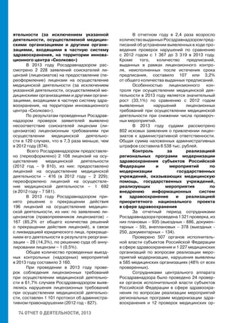 74 ОТЧЕТ О ДЕЯТЕЛЬНОСТИ, 2013
ятельности (за исключением указанной
деятельности, осуществляемой медицин-
скими организациями и другими органи-
зациями, входящими в частную систему
здравоохранения, на территории иннова-
ционного центра «Сколково»)
В 2013 году Росздравнадзором рас-
смотрено 2 228 заявлений соискателей ли-
цензий (лицензиатов) на предоставление (пе-
реоформление) лицензии на осуществление
медицинской деятельности (за исключением
указанной деятельности, осуществляемой ме-
дицинскими организациями и другими органи-
зациями, входящими в частную систему здра-
воохранения, на территории инновационного
центра «Сколково»).
По результатам проведенных Росздрав-
надзором проверок заявителей выявлено
несоответствие соискателей лицензии (ли-
цензиатов) лицензионным требованиям при
осуществлении медицинской деятельно-
сти в 120 случаях, что в 7,3 раза меньше, чем
в 2012 году (874).
	Всего Росздравнадзором предоставле-
но (переоформлено) 2 108 лицензий на осу-
ществление медицинской деятельности
(2012 год – 9 810), из них: предоставлено
лицензий на осуществление медицинской
деятельности – 416 (в 2012 году – 2 229);
переоформлено лицензий на осуществле-
ние медицинской деятельности – 1 692
(в 2012 году – 7 581).
В 2013 году Росздравнадзором при-
нято решение о прекращении действия
196 лицензий на осуществление медицин-
ской деятельности, из них: по заявлению ли-
цензиатов (правопреемников лицензиатов) –
167 (85,2% от общего количества решений
о прекращении действия лицензий), в связи
с ликвидацией юридического лица, прекраще-
нием его деятельности в результате реоргани-
зации – 28 (14,3%), по решению суда об анну-
лировании лицензии – 1 (0,5%).
Общее количество проведенных выезд-
ных контрольных (надзорных) мероприятий
в 2013 году составило 3 160.
При проведении в 2013 году прове-
рок соблюдения лицензионных требований
при осуществлении медицинской деятельно-
сти в 61,7% случаев Росздравнадзором выяв-
лялись нарушения лицензионных требований
при осуществлении медицинской деятельно-
сти, составлен 1 101 протокол об администра-
тивном правонарушении (2012 год - 827).
В отчетном году в 2,4 раза возросло
количествовыданныхРосздравнадзоромпред-
писаний об устранении выявленных в ходе про-
ведения проверок нарушений по сравнению
с 2012 годом с 1 367 до 3 319 в 2013 году.
Кроме того, количество предписаний,
выданных в рамках лицензионного контро-
ля, неисполненных после истечения срока
предписания, составило 107 или 3,2%
от общего количества выданных предписаний.
Особенностью лицензионного кон-
троля при осуществлении медицинской дея-
тельности в 2013 году является значительный
рост (33,1%) по сравнению с 2012 годом
выявленных нарушений лицензионных
требований при осуществлении медицинской
деятельности при снижении числа провероч-
ных мероприятий.
В 2013 году судами рассмотрено
802 исковых заявления о привлечении лицен-
зиатов к административной ответственности.
Общая сумма наложенных административных
штрафов составила 6 538 тыс. рублей.
Контроль за реализацией
региональных программ модернизации
здравоохранения субъектов Российской
Федерации и мероприятий по
модернизации государственных
учреждений, оказывающих медицинскую
помощь, государственных учреждений,
реализующих мероприятия по
внедрению информационных систем
в здравоохранение и реализацией
приоритетного национального проекта
в сфере здравоохранения
За отчетный период сотрудниками
Росздравнадзорапроведена1321проверка,из
них плановых – 935 (выездных - 886, докумен-
тарных – 59), внеплановых – 378 (выездных -
250, документарных – 134).
Проверено 507 органов исполнитель-
ной власти субъектов Российской Федерации
в сфере здравоохранения и 1 227 медицинских
организаций по вопросам реализации меро-
приятий модернизации, нарушения выявлены
в 585 медицинских организациях (48% от всех
проверенных).
Сотрудниками центрального аппарата
Росздравнадзора было проведено 24 провер-
ки органов исполнительной власти субъектов
Российской Федерации в сфере здравоохра-
нения по вопросам реализации мероприятий
региональных программ модернизации здра-
воохранения и 12 проверок медицинских ор-
 