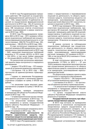 76 ОТЧЕТ О ДЕЯТЕЛЬНОСТИ, 2013
В 2013 году Росздравнадзором прекра-
щено действие 149 лицензий на осуществле-
ние фармацевтической деятельности (в 2012
году – 155), предоставлено 14 дубликатов ли-
цензий на осуществление фармацевтической
деятельности (в 2012 году – 25), 61 выписка из
сводного реестра лицензий (в 2012 году – 105),
даны 196 письменных ответов относительно
порядка лицензирования в рамках компетен-
ции (в 2012 году –263).
В 2013 году Росздравнадзором прове-
дены 464 (в 2012 году – 437) проверки соблю-
дения лицензионных требований при осущест-
влении фармацевтической деятельности, в том
числе плановых - 356 (76,7%) (в 2012 году – 82),
внеплановых – 108 (23,3%) (в 2012 году- 355).
В ходе контрольных (надзорных) меро-
приятий проверено 405 юридических лиц и ин-
дивидуальных предпринимателей (в 2012 году
– 344), нарушения лицензионных требований
выявлены в 172 случаях (42,5%) (в 2012 году
– 104 (25%), в том числе грубые нарушения
в 118 случаях (68,6%) (в 2012 году – 72 (17,7%).
По результатам контрольных мероприя-
тий приняты меры контрольного и надзорного
реагирования:
 выдано 172 (в 2012 году – 127) предпи-
сания об устранении выявленных нарушений;
 составлено 118 (в 2012 году – 292)
протоколов об административных правонару-
шениях;
 судами по заявлениям Росздравнад-
зора приняты решения о назначении админи-
стративных штрафов на сумму 3 876.00 тыс.
рублей;
 по решениям судов взыскано адми-
нистративных штрафов на сумму 2 164.00 тыс.
рублей;
 материалы проверок направлены
в прокуратуру 29 субъектов Российской Феде-
рации (в 2012 году – 19);
 в правоохранительные органы направ-
лены результаты 11 проверок (в 2012 году – 7);
 по результатам проверок матери-
алы направлены в органы государственной
власти субъекта Российской Федерации – 7
(в 2012 году – 8);
 в иные организации направлены мате-
риалы 13 проверок (в 2012 году – 24).
Лицензирование деятельности по
обороту наркотических средств, пси-
хотропных веществ и их прекурсоров, куль-
тивированию наркосодержащих растений
В 2013 году в Росздравнадзор с заявле-
ниями о предоставлении и переоформлении
лицензий на деятельность по обороту нарко-
тических средств, психотропных веществ и их
прекурсоров, культивированию наркосодер-
жащих растений обратился 431 соискатель ли-
цензии и лицензиат (в 2012 году – 335).
В 2013 году проведено 189 проверок со-
ответствия лицензионным требованиям, пре-
доставлено 68 лицензий, переоформлено 238
лицензий, прекращены действия 24 лицензий,
предоставлены: 4 дубликата лицензий на осу-
ществление деятельности по обороту нарко-
тических средств, психотропных веществ и их
прекурсоров; 10 выписок из сводного реестра
лицензий.
В рамках контроля за соблюдением
лицензионных требований при осуществле-
нии деятельности по обороту наркотических
средств, психотропных веществ и их прекур-
соров, культивированию наркосодержащих
растений, проведено 107 проверок (в 2012 г. –
136), в том числе 94 (87,8%) плановых и 13 вне-
плановых (12,1%).
В ходе контрольных мероприятий в 19
организациях (17,76%) (в 2012 г. - 27 или
19,8%) выявлены нарушения законодательства
при осуществлении деятельности по обороту
наркотических средств, психотропных веществ
и их прекурсоров, культивированию наркосо-
держащих растений.
По результатам проверок приняты меры
контрольного и надзорного реагирования:
 выдано 19 (в 2012 г. – 36) предписаний
об устранении выявленных нарушений;
 составлено 9 (в 2012 г. – 10) протоко-
лов об административных правонарушениях;
 по результатам 4 проверок материалы
направлены в прокуратуру субъекта Россий-
ской Федерации (в 2012 г. – 5);
 в органы государственной власти
субъекта Российской Федерации направлены
результаты 3 проверок.
Государственный контроль при обра-
щении лекарственных средств
В 2013 году контроль за проведением
доклинических и клинических исследований
лекарственных средств осуществлялся как
сотрудниками центрального аппарата, так и
территориальными органами Росздравнадзо-
ра в субъектах Российской Федерации. За год
Росздравнадзором проведено 114 проверок в
данной сфере деятельности (в 2012 году – 110
проверок).
	Нарушения установленных требований
 