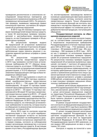 77
проведения доклинических и клинических ис-
следований лекарственных препаратов для
медицинского применения выявлены в 20 из 37
проверенных организаций (54%). По результа-
там проверок, выявивших нарушения правил
клинической практики, составлено 20 предпи-
саний об устранении нарушений.
В 2013 году 25 плановых выездных про-
верок производителей лекарственных средств,
а также 34 внеплановые проверки произво-
дителей и дистрибьюторов лекарственных
средств, из них 6 выездных проверок и 28 до-
кументарных проверок.
По результатам проверок выдано
40 предписаний об устранении выявленных
недостатков, составлено 4 протокола об адми-
нистративных правонарушениях, по которым
арбитражным судом приняты решения о на-
ложении административных штрафов в сумме
300 тыс. руб.
По результатам государственного
контроля качества лекарственных средств
в 2013 году проверено соответствие установ-
ленным требованиям 29 171 образца лекар-
ственных средств, из которых: 13 959 образцов
–попоказателям,установленнымнормативной
документацией, и 15 212 образцов – с исполь-
зованием неразрушающего метода на базе пе-
редвижных лабораторий.
Всего в 2013 году выявлено и изъято из
обращения 388 серий 255 торговых наимено-
ваний недоброкачественных лекарственных
средств (в 2012 г. – 734 серии 335 торговых
наименований), 19 серий 12 торговых наиме-
нований фальсифицированных лекарственных
средств (в 2012 г. – 33 серии 13 торговых наи-
менований) и 48 серий 19 торговых наименова-
ний лекарственных средств (в 2012 г. - 27 серий
19 торговых наименований), находившихся в
обороте с нарушением законодательства Рос-
сийской Федерации. В 2013 году доля лекар-
ственных средств, не отвечающих установлен-
ным требованиям по качеству, которые изъяты
из обращения по результатам контрольных ме-
роприятий, составила 0,6%.
Итоги 2013 года по контролю качества
свидетельствуют о том, что доля недоброка-
чественной продукции остается на высоком
уровне, что указывает на необходимость даль-
нейшего усиления контрольных мероприятий,
в первую очередь, контроля за соблюдением
правил организации производства и контроля
качества лекарственных средств. В настоящее
время отсутствие у Росздравнадзора функции
по инспектированию производства является
основным сдерживающим фактором развития
государственной системы контроля качества
лекарственных средств. Только объединение
таких контрольных функций как контроль про-
изводства и экспертиза образцов, может дать
положительный эффект по снижению доли не-
доброкачественной продукции, поступающей в
обращение.
Государственный контроль за обра-
щением медицинских изделий
В ходе осуществления контроля (надзо-
ра) за соответствием соискателей лицензий
и лицензиатов лицензионным требованиям
Росздравнадзором в отчетном периоде прове-
дено 534 (в 2012 году – 712) проверки, из них
плановых – 30 проверок (в 2012 году – 85), вне-
плановых – 504 проверки (в 2012 году – 627),
из них 5 проверок по исполнению выданных
по результатам плановых проверок предпи-
саний об устранении выявленных нарушений.
По результатам плановых проверок выдано 5
предписаний об устранении выявленных нару-
шений, составлен 1 протокол об администра-
тивном правонарушении по статье 14.1 Кодек-
са об административных правонарушениях, по
которому арбитражным судом вынесено 1 ре-
шение о привлечении должностного лица к ад-
министративной ответственности в виде нало-
жения административного штрафа в размере
4 000 рублей, штраф взыскан. Все выявленные
в ходе плановых проверок нарушения обяза-
тельных требований устранены.
В рамках регистрации медицинских из-
делий Росздравнадзором в 2013 году проводи-
лось рассмотрение документов, поступивших
с целью регистрации медицинских изделий
на территории Российской Федерации в 2012
и 2013 годах. По результатам их рассмотрения
были приняты решения о регистрации 1 143
медицинских изделий.
В рамках осуществления государствен-
ного контроля за обращением медицинских из-
делий в течение 2013 года было выявлено 368
незарегистрированных медицинских изделий.
С целью государственной регистрации
медицинских изделий Росздравнадзор осу-
ществлял государственную функцию по вы-
даче разрешений на их ввоз на территорию
Российской Федерации. В течение 2013 года
Росздравнадзором принято 623 заявления, из
них выдано 432 разрешения на ввоз и подго-
товлен 191 отказ.
Контроль и надзор за полнотой и каче-
 