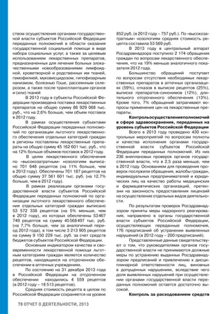 78 ОТЧЕТ О ДЕЯТЕЛЬНОСТИ, 2013
ством осуществления органами государствен-
ной власти субъектов Российской Федерации
переданных полномочий в области оказания
государственной социальной помощи в виде
набора социальных услуг, а также за целевым
использованием лекарственных препаратов,
предназначенных для лечения больных злока-
чественными новообразованиями лимфоид-
ной, кроветворной и родственных им тканей,
гемофилией, муковисцидозом, гипофизарным
нанизмом, болезнью Гоше, рассеянным скле-
розом, а также после трансплантации органов
и (или) тканей
В 2013 году в субъекты Российской Фе-
дерации произведена поставка лекарственных
препаратов на общую сумму 86 929 068 тыс.
руб., что на 2,6% больше, чем объем поставок
в 2012 году.
В рамках осуществления субъектами
Российской Федерации переданных полномо-
чий по организации льготного лекарственно-
го обеспечения отдельных категорий граждан
в регионы поставлены лекарственные препа-
раты на общую сумму 45 162 601 тыс. руб., что
на 12% больше объемов поставок в 2012 году.
	В целях лекарственного обеспечения
по «высокозатратным» нозологиям выписа-
но 701 648 рецептов (на 11% больше, чем
в 2012 году). Обеспечены 701 187 рецептов на
общую сумму 37 561 601 тыс. руб. (на 12,7%
больше, чем в 2012 году).
	В рамках реализации органами госу-
дарственной власти субъектов Российской
Федерации переданных полномочий по орга-
низации льготного лекарственного обеспече-
ния отдельных категорий граждан выписано
53 572 338 рецептов (на 5% меньше, чем
в 2012 году), из которых обеспечены 53 467
749 рецептов на сумму 45 568 497 тыс. руб.
(на 7,7% больше, чем за аналогичный пери-
од 2012 года), в том числе 3 213 905 рецептов
на сумму 9 150 229 тыс. руб. за счет средств
бюджетов субъектов Российской Федерации.
Основным индикатором качества и сво-
евременности лекарственной помощи льгот-
ным категориям граждан является количество
рецептов, находящихся на отсроченном обе-
спечении в аптечных учреждениях.
По состоянию на 31 декабря 2013 года
в Российской Федерации на отсроченном
обеспечении находились 4 559 рецептов
(в 2012 году – 18 513 рецептов).
Средняя стоимость рецепта в целом по
Российской Федерации сохраняется на уровне
852 руб. (в 2012 году – 757 руб.). По «высокоза-
тратным» нозологиям средняя стоимость ре-
цепта составила 53 569 руб.
В 2013 году в центральный аппарат
Росздравнадзора поступило 2 174 обращения
граждан по вопросам лекарственного обеспе-
чения, что на 19% меньше аналогичного пока-
зателя 2012 года.
Большинство обращений поступает
по вопросам отсутствия необходимых лекар-
ственных препаратов в аптечных организаци-
ях (59%), отказов в выписке рецептов (25%),
выписке препаратов-синонимов (12%), дли-
тельного отсроченного обеспечения (13%).
Кроме того, 7% обращений затрагивают во-
просы применения цен на лекарственные пре-
параты.
Контрольосуществленияполномочий
в сфере здравоохранения, переданных на
уровень субъектов Российской Федерации
Всего в 2013 году проведено 430 кон-
трольных мероприятий по вопросам полноты
и качества исполнения органами государ-
ственной власти субъектов Российской
Федерации переданных полномочий. Из них
236 внеплановых проверок органов государ-
ственной власти, что в 2,5 раза меньше, чем
в 2012 году. Основанием для проведения про-
верок послужили обращения, жалобы граждан,
индивидуальных предпринимателей и юриди-
ческих лиц на качество работы медицинских
и фармацевтических организаций, претен-
зии на законность предоставления лицензий
на осуществление отдельных видов деятельно-
сти.
По результатам проверок Росздравнад-
зором приняты меры надзорного реагирова-
ния, направлено в органы государственной
власти субъектов Российской Федерации,
осуществляющих переданные полномочия,
176 предписаний об устранении выявленных
нарушений (в 2012 году – 200 предписаний).
Представленные данные свидетельству-
ют о том, что руководителями органов госу-
дарственной власти не принимаются должные
меры по устранению выданных Росздравнад-
зором предписаний и привлечению к дисци-
плинарной ответственности лиц, виновных
в допущенных нарушениях, вследствие чего
доля выявленных нарушений при осуществле-
нии органами государственной власти пере-
данных полномочий остается достаточно вы-
сокой.
Контроль за расходованием средств
 