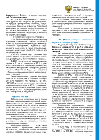 79
федерального бюджета в рамках полномо-
чий Росздравнадзора
В 2013 году Росздравнадзор осущест-
влял функции по контролю за расходовани-
ем средств федерального бюджета, предо-
ставленных бюджетам субъектов Российской
Федерации, на осуществление 3 полномочий
Российской Федерации (в 2012 г. – по 12 пол-
номочиям Российской Федерации, в том числе
и в социальной сфере):
 в сфере охраны здоровья граждан;
 на финансовое обеспечение оказания
отдельным категориям граждан социальной
услуги по обеспечению необходимыми лекар-
ственными препаратами, изделиями меди-
цинского назначения, а также специализиро-
ванными продуктами лечебного питания для
детей-инвалидов;
 на обеспечение мер социальной под-
держки для лиц, награжденных знаком «Почет-
ный донор СССР», «Почетный донор России».
В 2013 году количество проверок умень-
шилось в 5 раз по сравнению с 2012 годом.
Всего сотрудниками Росздравнадзора и тер-
риториальными органами Росздравнадзора по
субъектам Российской Федерации проведено
112 проверок в рамках контроля за расходова-
нием субвенций.
Территориальными органами Росздрав-
надзора по субъектам Российской Федера-
ции было проведено 103 проверки. При этом
в 26% (27 проверок) случаев по итогам провер-
ки выданы предписания, в 13 % (13 проверок)
проверок нарушения устранены в ходе провер-
ки и в ходе 20 % (21 проверка) проверок выяв-
лены неустранимые нарушения.
	Задачи на 2014 год
Обеспечение проведения всего объема
плановых и внеплановых мероприятий по кон-
тролю в строгом соответствии с требованиями
Федерального закона от 26 декабря 2008 года
№ 294-ФЗ «О защите прав юридических лиц и
индивидуальных предпринимателей при осу-
ществлении государственного контроля (над-
зора) и муниципального контроля».
Повышение эффективности и результа-
тивности осуществления мероприятий по кон-
тролю, снижение сроков проведения плановых
и внеплановых проверок.
Совершенствование мониторинга
эффективности проведения мероприятий
по контролю, реализации плана проведения
плановых проверок юридических лиц и инди-
видуальных предпринимателей и контроля
за исполнением выданных предписаний.
Обеспечение применения полномочий
в соответствии с законодательством Россий-
ской Федерации при выявлении и пресечении
нарушений.
Обеспечение в полном объеме прав
юридических лиц и индивидуальных предпри-
нимателей при проведении Росздравнадзором
проверок.
6.14. Медико-санитарное обеспечение
отдельных категорий граждан
Медико-санитарное обеспечение ра-
ботников предприятий с особо опасными
условиями труда и жителей отдельных тер-
риторий
На медико-санитарном обеспечении
ФМБА России находятся персонал предприя-
тий атомной энергетики, ядерно-оружейного
комплекса, ядерно-топливного цикла, атомно-
го судостроения, ракетно-космического ком-
плекса и население отдельных территорий,
в их числе: 727 организаций, 50 отдельных тер-
риторий, в том числе 20 закрытых администра-
тивно-территориальных образований (ЗАТО),
10 городов, в которых расположены АЭС.
Население ЗАТО - это работники пред-
приятий отдельных отраслей промышленности
с особо опасными условиями труда, граждане,
работающие в других организациях, неработа-
ющее население, в том числе дети и лица пен-
сионного возраста, проживающие вблизи рас-
положения ядерно - и радиационно-опасных
объектов, в том числе бывшие работники ука-
занных предприятий, жители подверженные
риску развития влияния производственных
факторов, требующие проведения профилак-
тических и лечебных мероприятий на предмет
выявления патологии, связанной с воздей-
ствием вредных факторов.
Медицинские организации, подве-
домственные ФМБА России, расположенные
в ЗАТО, являются единственными на террито-
рии и обслуживают население, которое в соот-
ветствии со статьей 42 Федерального закона
от 21 декабря 2011 г. № 323-ФЗ «Об основах
охраны здоровья граждан в Российской Фе-
дерации» имеет право на предоставления до-
полнительных видов и объемов медицинской
помощи.
В 2013 году в Министерстве в соот-
ветствии с Федеральным законом от 25 ноя-
бря 2013 г. № 317-ФЗ, внесшим изменения
 