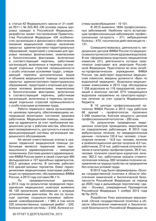 80 ОТЧЕТ О ДЕЯТЕЛЬНОСТИ, 2013
в статью 42 Федерального закона от 21 нояб-
ря 2011 г. № 323-ФЗ «Об основах охраны здо-
ровья граждан в Российской Федерации»,
разработан проект постановления Правитель-
ства Российской Федерации «Об особенно-
стях организации и финансового обеспечения
оказания медицинской помощи населению
закрытых административно-территориальных
образований, территорий с опасными для здо-
ровья человека физическими, химическими
и биологическими факторами, включенных
в соответствующий перечень, работникам
организаций, включенных в перечень органи-
заций отдельных отраслей промышленности
с особо опасными условиями труда», утверж-
дающий перечень дополнительных видов
и объемов медицинской помощи населению
закрытых административно-территориальных
образований, территорий с опасными для здо-
ровья человека физическими, химическими
и биологическими факторами, включенных
в соответствующий перечень, работникам
организаций, включенных в перечень органи-
заций отдельных отраслей промышленности
с особо опасными условиями труда.
Работа первичного звена организована
по цеховому принципу, обеспечивающему не-
прерывный мониторинг состояния здоровья
работников. Медицинская помощь, оказывае-
мая на здравпункте за счет приближения ме-
дицинских услуг к рабочим местам, обеспечи-
вает своевременность, доступность и качество
функционирующей системы организации ме-
дицинского обслуживания.
Не менее ответственным этапом в ока-
зании первичной медицинской помощи ра-
ботникам является первичное звено про-
мышленного здравоохранения – заводская
поликлиника. Система цехового здравоохране-
ния ФМБА России имеет в своей структуре 480
фельдшерских и 127 врачебных здравпунктов,
652,5 цеховых участка. В системе работает
616 врачей-цеховых терпевтов. Охват перио-
дическими медицинскими осмотрами работа-
ющих на предприятиях, обслуживаемых ФМБА
России, в 2013 году составил 98,1 %.
По предварительным данным,
в 2013 году по результатам проведения пери-
одических медицинских осмотров выявлено
56 120 хронических заболеваний с впервые
установленным диагнозом. Из них по основ-
ным группам социально-значимых заболе-
ваний: новообразований – 1 980, в том числе
235 злокачественных, сахарный диабет – 520,
болезни нервной системы – 2 058, болезни си-
стемы кровообращения – 10 101.
В 2013 выявлено 1694 профессиональ-
ных заболеваний. Наиболее часто встречаю-
щие профессиональные заболевания: профес-
сиональная тугоухость – 571, вибрационная
болезнь – 470, токсическое действие веществ –
137.
Совершенствовалась деятельность ме-
дицинских центров ФМБА России по медицин-
скомуконтролюсостоянияздоровьяводолазов.
В них сформированы водолазно-медицинские
комиссии (21), деятельность которых прак-
тически охватывает все акватории Россий-
ской Федерации. Практически во всех лечеб-
но-профилактических учреждениях ФМБА
России, где действуют водолазные медицин-
ские комиссии, введены должности «Врач по
водолазной медицине». Водолазно-медицин-
скими комиссиями в 2013 году обследованы
1 356 водолазов из 116 предприятий, органи-
заций и воинских частей, 87% нуждающихся
водолазов направлены на санаторно-курорт-
ное лечение за счет средств Федерального
бюджета.
В 10 центрах профессиональной па-
тологии ФМБА России в 2013 году работали
68 врачей – профпатологов, пролечено
3 048 пациентов. Коечная мощность центров
профессиональной патологии – 285 коек.
По результатам проведенных меди-
цинских осмотров проводились мероприятия
по оздоровлению работающих. В 2013 году
амбулаторное лечение, по предварительным
данным – получили 132,4 тыс. человек; стаци-
онарное лечение – 14,8 тыс. человек, лечение
в реабилитационном центре получили 4,0 тыс.
работников, 27,6 тыс. работников получили ле-
чение в санаториях-профилакториях, 28,9 тыс.
человек получили санаторно-курортное лече-
ние, 362,3 тыс. работникам оказана стомато-
логическая помощь, 882 человека получили на-
правление на трудоустройство на предприятия
без опасных условий труда.
В 2013 году были сформированы «Осно-
вы государственной политики в области обе-
спечения химической и биологической безо-
пасности Российской Федерации на период
до 2025 года и дальнейшую перспективу» (да-
лее – Основы), утвержденные Президентом
Российской Федерации 1 ноября 2013 года
№ Пр-2573.
Разработан План реализации меропри-
ятий «Основ государственной политики в об-
ласти обеспечения химической и биологиче-
ской безопасности Российской Федерации на
 