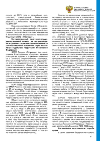 81
период до 2025 года и дальнейшую пер-
спективу», утвержденный Заместителем
Председателя Правительства Российской Фе-
дерации Д.О. Рогозиным 19 декабря 2013 года
№ 7698п-П7.
В целом реализация Основ и Плана ме-
роприятий предполагает разработку и утверж-
дение в 2014 году федеральной целевой про-
граммы «Национальная система химической
и биологической безопасности Российской
Федерации(2015 - 2020 годы)».
Государственный санитарно-эпиде-
миологический надзор за организация-
ми отдельных отраслей промышленности
с особо опасными условиями труда и насе-
ления отдельных территорий Российской
Федерации
ФМБА России обслуживает все пред-
приятия Госкорпорации «Росатом», включая
предприятия ядерного оружейного комплек-
са и атомного энергетического комплекса,
атомные электрические станции, радиацион-
но опасные предприятия атомного судостро-
ения и судоремонта, объекты по обращению
с радиоактивными отходами (РАО), исследо-
вательские институты, имеющие в своем со-
ставе площадки, на которых ведутся радиа-
ционно опасные работы, исследовательские
реакторы и ядерные установки медицинско-
го назначения. Всего Агентство обслуживает
84 особо ядерно и радиационно опасных объ-
ектов и производств.
В 2013 году территориальными органа-
ми ФМБА России в плановом порядке провере-
но 42 организации Госкорпорации «Росатом»
(в 2011 г. – 40, в 2012 г. – 46). Охват проверками
органами госсанэпиднадзора составил 50%
от общего количества поднадзорных ФМБА
России радиационно опасных предприятий.
Общее количество контрольно-надзор-
ных мероприятий в 2013 году составило 443,
что на 36% меньше по сравнению с 2012 годом,
при этом доля плановых увеличилась на 24%.
В 2013 году в два раза сократилось
общее количество внеплановых мероприя-
тий (с 540 в 2012 году до 240 внеплановых
мероприятий в 2013 году). Стоит отметить,
что в структуре внеплановых мероприятий
в 2013 году преобладают мероприятия, свя-
занные с выходом должностных лиц на пред-
приятия по заявлениям организаций с целью
получения санитарно-эпидемиологических за-
ключений на условия труда (в 2012 году преоб-
ладали внеплановые мероприятий по контро-
лю выданных ранее предписаний).
Количество выявленных нарушений са-
нитарного законодательства в организациях
Госкорпорации «Росатом» в 2013 году соста-
вило 1235 (в 2012 г. – 1292). В структуре выяв-
ленных нарушений преобладали нарушения
безопасности и условий труда (порядка 60%),
на втором месте – нарушения санитарно-быто-
вого обеспечения персонала обслуживаемых
организаций (около 20%).
Случаев превышений дозовых преде-
лов, установленных в санитарных правилах
и нормативах СанПиН 2.6.1.2523-09 «Нормы
радиационной безопасности (НРБ-99/2009)»,
в 2013 году на предприятиях Госкорпорации
«Росатом» не зарегистрировано.
В течение 2013 г. специалисты ФМБА
России принимали участие в санитарно-гигие-
нической поддержке мероприятий в ходе меди-
ко-санитарного сопровождения строительства
АЭС в рамках реализации государственной
программы Российской Федерации «Социаль-
но-экономическое развитие Калининградской
области до 2020 года», утвержденной распо-
ряжением Правительства Российской Федера-
ции от 27 марта 2013 № 461-р.
В 2013 году осуществлялось медико-са-
нитарное обеспечение эксплуатации функци-
онирующих объектов по уничтожению химиче-
ского оружия (в п. Марадыковский Кировской
области, п. Леонидовка Пензенской области,
г. Щучье Курганской области, г. Почеп Брянской
области, г. Кизнер Удмуртской Республики),
а также объектов, завершивших активное
уничтожение химического оружия, но продол-
жающих работы по обезвреживанию образо-
вавшихся продуктов (п.г.т. Горный Саратовской
области и г. Камбарка Удмуртской Республи-
ки).
Случаев превышения гигиенических
нормативов отравляющих веществ и продук-
тов их деструкции в окружающей среде не за-
регистрировано.
В 2013 году ФМБА России организо-
вано медицинское обеспечение 22 запусков
космических аппаратов на космодроме «Бай-
конур»: 4-х пилотируемых космических кора-
блей «Союз» с международными экипажами
на борту, 4-х грузовых космических кораблей
«Прогресс», а также 14 автоматических косми-
ческих аппаратов в рамках государственной
программы Российской Федерации «Космиче-
ская деятельность России на 2013-2020 годы».
Организация деятельности службы
крови
В целях развития Федерального закона
 