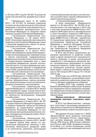 82 ОТЧЕТ О ДЕЯТЕЛЬНОСТИ, 2013
от 20 июля 2012 года № 125-ФЗ «О донорстве
крови и ее компонентов» разработаны и приня-
ты:
 Федеральный закон от 25 ноября
2013 г. № 317-ФЗ «О внесении изменений
в отдельные законодательные акты Российской
Федерации и признании утратившими силу от-
дельных положений законодательных актов
Российской Федерации по вопросам охраны
здоровья граждан в Российской Федерации»;
 постановление Правительства Рос-
сийской Федерации от 29 апреля 2013 г.
№381«Овнесенииизмененийвнекоторыеакты
правительства Российской Федерации в связи
с принятием федерального закона «О донор-
стве крови и ее компонентов»;
 постановление Правительства Рос-
сийской Федерации от 6 августа 2013 г.
№ 674 «Об утверждении правил безвозмездно-
гообеспечениямедицинских,образовательных
и научных организаций, подведомственных
федеральным органам исполнительной власти
и государственным академиям наук, а также
организаций федеральных органов исполни-
тельной власти, в которых федеральным зако-
ном предусмотрена военная и приравненная
к ней служба, донорской кровью и (или) ее ком-
понентами для клинического использования»;
 постановление Правительства Рос-
сийской Федерации от 12 апреля 2013 г. № 331
«Об утверждении правил обеспечения меди-
цинских, образовательных, научных организа-
ций, донорской кровью и (или) ее компонента-
ми кроме клинического использования»;
 постановление Правительства Рос-
сийской Федерации от 12 апреля 2013 г. № 332
«Об утверждении правил осуществления без-
возмездной передачи донорской крови и (или)
ее компонентов организациями, входящими
в службу крови»;
 постановление Правительства Рос-
сийской Федерации от 9 марта 2013 г. № 197
«О предоставлении субвенций из федерально-
го бюджета бюджетам субъектов Российской
Федерации на осуществление переданного
полномочия Российской Федерации по осу-
ществлению ежегодной денежной выплаты ли-
цам, награжденным нагрудным знаком «Почет-
ный донор России»;
 постановление Правительства Рос-
сийской Федерации от 5 августа 2013 г. № 667
«О ведении единой базы данных по осу-
ществлению мероприятий, связанных с обе-
спечением безопасности донорской крови
и ее компонентов, развитием, организацией
и пропагандой донорства крови и ее компонен-
тов» в соответствии с новыми требованиями по
защите персональных данных;
 8 приказов Минздрава России.
В целях реализации Федерального
закона в от 20 июля 2012 г. № 125-ФЗ «О до-
норстве крови и ее компонентов» в 2013 году
с участием специалистов ФМБА России, Рос-
сийского НИИ гематологии и трансфузиологии
(г. Санкт-Петербург), Кировского НИИ гемато-
логии и переливания крови (г. Киров) и Центра
крови ФМБА России (г. Москва) разработано
19 подзаконных нормативных правовых актов
(постановлений Правительства Российской
Федерации и приказов Минздрава России).
Из них введено в действие 9 постановле-
ний Правительства Российской Федерации
и 8 приказов Минздрава России.
В 2013 году активно продолжалась ре-
ализация мероприятий по развитию службы
крови в рамках приоритетного национального
проекта «Здоровье». С целью централизации
переработки и обследования донорской кро-
ви, последовательно реализуемой на основе
концепции развития службы крови, достигну-
то сокращение количества станций перели-
вания крови в субъектах Российской Федера-
ции со 130 станции в 2012 году до 121 станции
в 2013 году.
В 2013 году, как и в 2012 году, субъектам
Российской Федерации на реализацию меро-
приятий по развитию службы крови предостав-
лялись субсидии из федерального бюджета.
3 декабря 2013 года проведен пятый
Всероссийский Форум службы крови. В рамках
его проведения прошла церемония награжде-
ния победителей конкурса профессионального
мастерства среди региональных станций пере-
ливания крови.
Медико-санитарное обеспечение
проведения массовых спортивных меро-
приятий
В 2013 году Министерством проводи-
лась подготовка к организации медицинского
обеспечения и безопасности XXII Олимпийских
и XI Паралимпийских зимних игр 2014 года в г.
Сочи.
Минздравом России совместно с ФГБУ
«Всероссийский центр медицины катастроф
«Защита» Минздрава России, территориаль-
ным центром медицины катастроф, ФМБА
России, МЧС России, ФСБ России и Минобо-
роны России, ОАО «РЖД» проведены 3 команд-
но-штабных и 8 тактико-специальных учений
с целью отработки схем взаимодействия всех
 