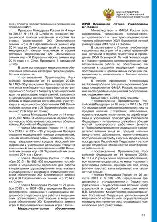 83
сил и средств, задействованных в организации
проведения Игр.
Приказом Минздрава России от 4 мар-
та 2013 г. № 114 «О Штабе по оказанию ме-
дицинской помощи участникам и гостям те-
стовых соревнований, XXII Олимпийских
зимних игр и XI Паралимпийских зимних игр
2014 года в г. Сочи» создан штаб по оказанию
медицинской помощи участникам и гостям
тестовых соревнований XXII Олимпийских
зимних игр и XI Параолимпийских зимних игр
2014 года в г. Сочи. Проведено 6 заседаний
штаба.
В целях организации медицинского обе-
спечения отдельных категорий граждан разра-
ботаны и приняты:
 постановление Правительства Рос-
сийской Федерации от 19 декабря 2013 г.
№ 1183 «Об утверждении Правил предоставле-
ния иных межбюджетных трансфертов из фе-
дерального бюджета бюджету Краснодарского
края на реализацию мероприятий, связанных
с направлением медицинского персонала для
работы в медицинских организациях, участву-
ющих в медицинском обеспечении XXII Олим-
пийских зимних игр и XI Паралимпийских зим-
них игр 2014 года в г. Сочи»;
 приказ Минздрава России от 14 янва-
ря 2013 г. № 3н «О медицинском и медико-био-
логическом обеспечении спортивных сборных
команд Российской Федерации»;
 приказ Минздрава России от 11 ноя-
бря 2013 г. № 835н «Об утверждении Порядка
оказания медицинской помощи спортсменам,
членам олимпийской семьи, зрителям, персо-
налу, представителям средств массовой ин-
формации и участникам церемоний открытия
и закрытия Игр во время проведения XXII Олим-
пийских зимних игр и XI Паралимпийских зим-
них игр 2014 г. в г. Сочи»;
 приказ Минздрава России от 29 но-
ября 2013 г. № 882 «Об определении потреб-
ности в медицинском персонале для работы
в учреждениях здравоохранения, участвующих
в медицинском и санитарно-эпидемиологиче-
ском обеспечении XXII Олимпийских зимних
игр и XI Паралимпийских зимних игр 2014 г.
в г. Сочи»;
 приказ Минздрава России от 23 дека-
бря 2013 г. № 1057 «Об утверждении Перечня
мероприятий, связанных с направлением ме-
дицинского персонала для работы в медицин-
ских организациях, участвующих в медицин-
ском обеспечении XXII Олимпийских зимних
игр и XI Паралимпийских зимних игр в г. Сочи».
Медико-санитарное обеспечение
XXVII Всемирной Летней Универсиады
в г. Казани
Министерством и ФМБА России осу-
ществлялась организация медицинского,
антидопингового и санитарно-эпидемиологи-
ческого обеспечения XXVII Всемирной летней
универсиады 2013 года в г. Казани.
В соответствии с Планом лечебно-эва-
куационных мероприятий в случае чрезвычай-
ных ситуаций в период подготовки и прове-
дения XXVII Всемирной Летней Универсиады
в г. Казани проведена целенаправленная под-
готовительная работа по обеспечению го-
товности к оказанию медицинской помощи
пострадавшим в чрезвычайных ситуациях ра-
диационного, химического и биологического
характера.
В период проведения Универсиады
в г. Казани работали специализированные бри-
гады специалистов ФМБА России, оснащен-
ные необходимым медицинским оборудовани-
ем, медикаментами:
Кроме этого, в 2013 году приняты:
 постановление Правительства Рос-
сийской Федерации от 26 августа 2013 г. № 733
«О медицинском освидетельствовании лиц на
предмет наличия (отсутствия) заболевания,
препятствующего поступлению на службу в ор-
ганы и учреждения прокуратуры Российской
Федерации и исполнению служебных обязан-
ностей прокурорского работника» (вместе
с «Правилами проведения медицинского осви-
детельствования лица на предмет наличия
(отсутствия) заболевания, препятствующего
поступлению на службу в органы и учреждения
прокуратуры Российской Федерации и испол-
нению служебных обязанностей прокурорско-
го работника»);
 постановление Правительства Рос-
сийской Федерации от 14 февраля 2013 г.
№ 117 «Об утверждении перечня заболеваний,
при наличии которых лицо не может усыновить
(удочерить) ребенка, принять его под опеку
(попечительство), взять в приемную или патро-
натную семью»;
 приказ Минздрава России от 26 ав-
густа 2013 г. № 597 «Об определении фе-
дерального государственного бюджетного
учреждения «Государственный научный центр
социальной и судебной психиатрии имени
В.П. Сербского» Министерства здравоохране-
ния Российской Федерации уполномоченной
медицинской организацией, осуществляющей
передачу или принятие лиц, страдающих пси-
хическими расстройствами».
 