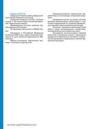 84 ОТЧЕТ О ДЕЯТЕЛЬНОСТИ, 2013
Задачи на 2014 год
Совершенствование работы Всероссий-
ской службы медицины катастроф.
Совершенствование системы оказания
скорой, в том числе скорой специализирован-
ной, медицинской помощи.
Формирование системы оказания пер-
вой медицинской помощи.
Оптимизация деятельности ФМБА Рос-
сии.
Реализация в Российской Федерации
Конвенции 2006 года о труде и морском судо-
ходстве в части вопросов медицинского обе-
спечения.
Медико-санитарное обеспечение мас-
совых спортивных мероприятий.
Совершенствование нормативной пра-
вовой базы по организации спортивной меди-
цины.
Проведение оценки состояния системы
врачебно-физкультурных диспансеров и под-
готовка предложений по созданию федераль-
ного врачебно-физкультурного диспансера.
Усиление лекционно-пропагандистской
работы среди организованных коллективов,
населения различных возрастных групп.
Расширение консультативных приемов
населения по вопросам оценки и самооценки
адекватности физического состояния, особен-
ностей организма и возможности занятий фи-
зической культурой.
 