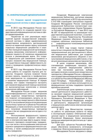 86 ОТЧЕТ О ДЕЯТЕЛЬНОСТИ, 2013
VII. ИНФОРМАТИЗАЦИЯ ЗДРАВООХРАНЕНИЯ
7.1. Создание единой государственной
информационной системы в сфере здравоохра-
нения
В 2013 году Минздравом России про-
должилась работа по созданию единой госу-
дарственной информационной системы в сфе-
ре здравоохранения.
Пациентам за счет реализации меро-
приятий единой государственной информа-
ционной системы в сфере здравоохранения
предоставлена возможность дистанционной
записи на первичный прием к врачу, получение
отдельных медицинских документов и спра-
вок без посещения медицинской организации.
Созданы механизмы электронного информи-
рования пациента об оказанных медицинских
услугах и рекомендациях врача. Это созда-
ет предпосылки для вовлечения пациента в
процесс оказания ему медицинской помощи,
что существенно повышает эффективность ле-
чения и проведения профилактических меро-
приятий.
В 2013 году Минздравом России была
начата работа по созданию портала для па-
циентов. Создание портала позволит более
активно вовлечь пациентов в профилактиче-
ские мероприятия по сохранению здоровья
и оказанию медицинской помощи. В первую
очередь этот сервис планируется настроить
для оказания медицинской помощи населению
по высокозатратным нозологиям и лечения
хронических заболеваний.
Минздравом России создан механизм
персонифицированного учета в электронном
виде выданных лекарственных препаратов,
что позволит оптимизировать затраты на за-
купку и логистику лекарственного обеспечения
до 30 % (на основании результатов реализации
аналогичных проектов в субъектах Российской
Федерации), а также исключить случаи повтор-
ного получения лекарственных препаратов
одним и тем же гражданином или на один и тот
же рецепт.
Использование федерального сервиса
«Электронный рецепт» позволит обеспечить
учет в электронном виде факта выдачи лекар-
ственного препарата конкретному граждани-
ну, в том числе с использованием электронной
подписи гражданина и фармацевтического ра-
ботника, а также универсальной электронной
карты гражданина.
Созданная Федеральная электронная
медицинская библиотека, доступная каждому
врачу в сети Интернет, в 2013 году наполнилась
5 012 650 страницами электронных изданий.
Создание Минздравом России электронной
медицинской библиотеки соответствует ком-
плексу мер, определяемых Указом Президен-
та Российской Федерации от 7 мая 2012 года
№ 597 «О мероприятиях по реализации госу-
дарственной социальной политики», в соответ-
ствии с которым Правительству Российской
Федерации поручено обеспечить поддержку
создания публичных электронных библиотек
в информационно-телекоммуникационной
сети Интернет.
В 2013 году создан портал главных
внештатных специалистов Минздрава России,
предназначенный для дистанционного обуче-
ния медицинских работников, для создания
механизмов дистанционного общения и кон-
сультирования медицинских работников, а так-
же для реализации механизма наставничества.
В целях создания механизмов, обе-
спечивающих унификацию процесса при-
нятия решений медицинскими работни-
ками при постановке диагноза, выбора
методики лечения и назначения лекарственных
препаратов, в Минздраве России, в федераль-
ныхгосударственныхмедицинскихучреждениях
и в субъектах Российской Федерации (Москва,
Санкт-Петербург, Новосибирская область
и другие) созданы и активно используются ин-
формационные системы поддержки принятия
врачебных решений.
Значительную долю времени в повсед-
невной деятельности медицинского работни-
ка занимает ведение медицинской докумен-
тации. Минздрав России, реализуя поручения
Президента Российской Федерации и Пра-
вительства Российской Федерации, внедрил
в деятельность медицинских организаций
и медицинских работников электронную меди-
цинскую карту.
В 2013 году Министерство проводи-
ло работы по реализации проекта по вводу
в эксплуатацию сервиса «Электронная меди-
цинская карта» в медицинских организациях
Российской Федерации. Сроки реализации
указанных мероприятий рассчитаны до 1 дека-
бря 2014 года.
Для всех субъектов Российской Феде-
рации обеспечена возможность интеграции
с сервисом «Электронная медицинская карта».
Минздравом России загружено в феде-
 