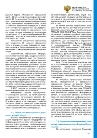 87
ральный сервис «Электронная медицинская
карта» 36 млн электронных медицинских карт
(около 26 % населения Российской Федера-
ции) с идентификационными данными пациен-
тов из медицинских информационных систем
21 субъекта Российской Федерации и около
2 млн электронных медицинских карт, содержа-
щих сведения об оказании медицинских услуг
и о лицах, которым оказываются медицинские
услуги (около 1,5 % населения Российской Фе-
дерации), в формате электронной медицин-
ской карты 2011 года.
Наполнение электронных медицинских
карт сведениями об оказании медицинских
услуг и о лицах, которым оказываются меди-
цинские услуги, будет производиться по мере
посещений гражданами медицинских органи-
заций.
Современное медицинское оборудо-
вание имеет возможность представления ин-
формации в цифровом виде, что позволило
в октябре 2013 года начать работы по созда-
нию автоматизированных рабочих мест для
медицинских работников различных профи-
лей. Создание автоматизированных рабочих
мест позволяет повысить точность и объектив-
ность диагностических исследований, снизить
количество рутинных операций в повседневной
деятельности медицинского работника, повы-
сить оперативность и достоверность передачи
медицинской информации о состоянии здоро-
вья пациента между медицинскими работника-
ми, в том числе между медицинскими работни-
ками разных медицинских организаций.
В 2013 году доступ к сервису получили
более 6 000 медицинских работников.
Минздравом России осуществляет-
ся регулярный контроль за использованием
в медицинских организациях сервиса «За-
пись на прием к врачу в электронном виде».
С момента ввода в эксплуатацию 1 декабря
2012 года сервисом «Запись на прием к врачу
в электронном виде» воспользовалось около
40 млн граждан Российской Федерации.
7.2. Глобальная Навигационная Спутни-
ковая Система (ГЛОНАСС)
Важным направлением в рамках реали-
зации мероприятий единой государственной
информационной системы в сфере здравоох-
ранения стало создание унифицированного
программного обеспечения для скорой меди-
цинской помощи, которое позволит полностью
автоматизировать деятельность служб ско-
рой медицинской помощи и центра медицины
катастроф, с учетом новых стандартов оказа-
ния медицинской помощи, вступающих в силу
в 2014 году.
В рамках данного направления осна-
щено 19 840 единиц санитарного транспорта
бортовой аппаратурой спутниковой навигации
ГЛОНАСС (ГЛОНАСС/GPS) на базе многофунк-
циональных приемных устройств, оборудова-
ние станций (отделений) скорой медицинской
помощи навигационно-информационным обо-
рудованием для мониторинга и управления
санитарным транспортом, функционирующим
с использованием систем ГЛОНАСС
(ГЛОНАСС/GPS), оборудовано 2 659 диспет-
черских станций (отделений), скорой меди-
цинской помощи аппаратно-программными
комплексами, функционирующими с исполь-
зованием спутниковых навигационных техно-
логий для обеспечения функций диспетчери-
зации санитарного транспорта.
В 2013 году проведена апробация дан-
ного программного решения в 5 субъектах
Российской Федерации (Белгородская,
Тамбовская, Пензенская, Волгоградская,
Костромская области), охвачено более 200
станций/подстанций скорой медицинской по-
мощи и более 1000 бригад скорой медицин-
ской помощи.
В интересах организации беспере-
бойной, своевременной и современной
медицинской помощи на дорогах России,
Минздравом России, Минтрансом России
и Некоммерческим партнерством ГЛОНАСС
в 2013 году реализовано в пилотных террито-
риях Российской Федерации (Костромская
область и Пензенская область) автоматизи-
рованное взаимодействие унифицированного
программного решения для обеспечения функ-
ции диспетчеризации санитарного автотран-
спорта и системы ЭРА-ГЛОНАСС. Результаты
апробации подтверждают эффективность вза-
имодействия систем и целесообразность пря-
мого автоматизированного обмена данными,
как на этапе создания, так и на этапе функци-
онирования Системы-112 во всех субъектах
Российской Федерации.
7.3. Реализация проекта внедрения прин-
ципов и механизмов системы «Открытое Прави-
тельство»
Во исполнение поручения Председа-
 