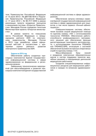 88 ОТЧЕТ О ДЕЯТЕЛЬНОСТИ, 2013
теля Правительства Российской Федерации
от 12 июля 2012 г. № ДМ-П36-4016 и Поруче-
ния Правительства Российской Федерации
от 17 июля 2012 г. № ВС-П17-4059 в рамках
реализации проекта внедрения принципов
и механизмов системы «Открытое Правитель-
ство» Минздрав России определен пилотным
Министерством проекта «Открытое министер-
ство».
В рамках проекта по повышению
места Российской Федерации в между-
народном рейтинге ООН по электрон-
ному правительству, Минздрав России
в 2013 году разработал новый офици-
альный веб-сайт в соответствии с кри-
териями оценки рейтинга развития
электронного правительства ООН.
Задачи на 2014 год
Обеспечение работы созданных при-
кладных компонентов Единой государствен-
ной информационной системы в сфере
здравоохранения на федеральном и регио-
нальном уровнях.
Завершение технологических меропри-
ятий для масштабирования и развития при-
кладных компонентов Единой государственной
информационной системы в сфере здравоох-
ранения.
Обеспечение запуска ключевых серви-
сов Единой государственной информационной
системы в сфере здравоохранения для паци-
ентов, в том числе сервиса «Личный кабинет
пациента».
Совершенствование системы обеспе-
чения вызовов скорой медицинской помощи
по единому номеру «103» с использованием
технологии ГЛОНАСС. Обеспечение работо-
способности унифицированного программ-
ного решения для обеспечения функции
диспетчеризации санитарного автотранспор-
та, с использованием технологии ГЛОНАСС
или ГЛОНАСС/GPS, интеграция с системой
обеспечения вызовов экстренных оперативных
служб по единому номеру «112».
Масштабирование базы знаний
и внедрение электронных образовательных
курсов и систем поддержки принятия вра-
чебных решений в повседневную деятельной
медицинских работников;
Создание специализированных инфор-
мационных ресурсов для медицинских работ-
ников и граждан по вопросам здравоохране-
ния.
 
