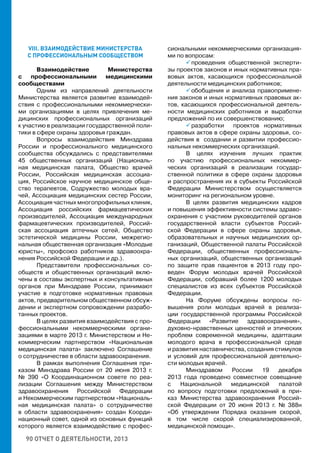 90 ОТЧЕТ О ДЕЯТЕЛЬНОСТИ, 2013
VIII. ВЗАИМОДЕЙСТВИЕ МИНИСТЕРСТВА
С ПРОФЕССИОНАЛЬНЫМ СООБЩЕСТВОМ
Взаимодействие Министерства
с профессиональными медицинскими
сообществами
Одним из направлений деятельности
Министерства является развитие взаимодей-
ствия с профессиональными некоммерчески-
ми организациями в целях привлечения ме-
дицинских профессиональных организаций
к участию в реализации государственной поли-
тики в сфере охраны здоровья граждан.
Вопросы взаимодействия Минздрава
России и профессионального медицинского
сообщества обсуждались с представителями
45 общественных организаций (Националь-
ная медицинская палата, Общество врачей
России, Российская медицинская ассоциа-
ция, Российское научное медицинское обще-
ство терапевтов, Содружество молодых вра-
чей, Ассоциация медицинских сестер России,
Ассоциация частных многопрофильных клиник,
Ассоциация российских фармацевтических
производителей, Ассоциация международных
фармацевтических производителей, Россий-
ская ассоциация аптечных сетей, Общество
эстетической медицины России, межрегио-
нальная общественная организация «Молодые
юристы», профсоюз работников здравоохра-
нения Российской Федерации и др.).
Представители профессиональных со-
обществ и общественных организаций вклю-
чены в составы экспертных и консультативных
органов при Минздраве России, принимают
участие в подготовке нормативных правовых
актов, предварительном общественном обсуж-
дении и экспертном сопровождении разрабо-
танных проектов.
В целях развития взаимодействия с про-
фессиональными некоммерческими органи-
зациями в марте 2013 г. Министерством и Не-
коммерческим партнерством «Национальная
медицинская палата» заключено Соглашение
о сотрудничестве в области здравоохранения.
В рамках выполнения Соглашения при-
казом Минздрава России от 20 июня 2013 г.
№ 390 «О Координационном совете по реа-
лизации Соглашения между Министерством
здравоохранения Российской Федерации
и Некоммерческим партнерством «Националь-
ная медицинская палата» о сотрудничестве
в области здравоохранения» создан Коорди-
национный совет, одной из основных функций
которого является взаимодействие с профес-
сиональными некоммерческими организация-
ми по вопросам:
 проведения общественной эксперти-
зы проектов законов и иных нормативных пра-
вовых актов, касающихся профессиональной
деятельности медицинских работников;
 обобщения и анализа правопримене-
ния законов и иных нормативных правовых ак-
тов, касающихся профессиональной деятель-
ности медицинских работников и выработки
предложений по их совершенствованию;
 разработки проектов нормативных
правовых актов в сфере охраны здоровья, со-
действия в создании и развитии профессио-
нальных некоммерческих организаций.
В целях изучения лучших практик
по участию профессиональных некоммер-
ческих организаций в реализации государ-
ственной политики в сфере охраны здоровья
и распространения их в субъекты Российской
Федерации Министерством осуществляется
мониторинг на региональном уровне.
В целях развития медицинских кадров
и повышения эффективности системы здраво-
охранения с участием руководителей органов
государственной власти субъектов Россий-
ской Федерации в сфере охраны здоровья,
образовательных и научных медицинских ор-
ганизаций, Общественной палаты Российской
Федерации, общественных профессиональ-
ных организаций, общественных организаций
по защите прав пациентов в 2013 году про-
веден Форум молодых врачей Российской
Федерации, собравший более 1200 молодых
специалистов из всех субъектов Российской
Федерации.
На Форуме обсуждены вопросы по-
вышения роли молодых врачей в реализа-
ции государственной программы Российской
Федерации «Развитие здравоохранения»,
духовно-нравственных ценностей и этических
проблем современной медицины, адаптации
молодого врача в профессиональной среде
и развития наставничества, создания стимулов
и условий для профессиональной деятельно-
сти молодых врачей.
Минздравом России 19 декабря
2013 года проведено совместное совещание
с Национальной медицинской палатой
по вопросу подготовки предложений в при-
каз Министерства здравоохранения Россий-
ской Федерации от 20 июня 2013 г. № 388н
«Об утверждении Порядка оказания скорой,
в том числе скорой специализированной,
медицинской помощи».
 