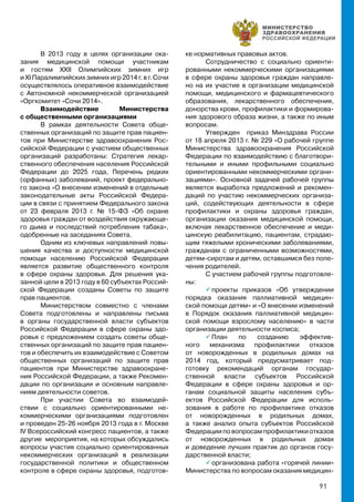 91
В 2013 году в целях организации ока-
зания медицинской помощи участникам
и гостям ХХII Олимпийских зимних игр
и ХI Паралимпийских зимних игр 2014 г. в г. Сочи
осуществлялось оперативное взаимодействие
с Автономной некоммерческой организацией
«Оргкомитет «Сочи 2014».
Взаимодействие Министерства
с общественными организациями
В рамках деятельности Совета обще-
ственных организаций по защите прав пациен-
тов при Министерстве здравоохранения Рос-
сийской Федерации с участием общественных
организаций разработаны: Стратегия лекар-
ственного обеспечения населения Российской
Федерации до 2025 года, Перечень редких
(орфанных) заболеваний, проект федерально-
го закона «О внесении изменений в отдельные
законодательные акты Российской Федера-
ции в связи с принятием Федерального закона
от 23 февраля 2013 г. № 15-ФЗ «Об охране
здоровья граждан от воздействия окружающе-
го дыма и последствий потребления табака»,
одобренные на заседаниях Совета.
Одним из ключевых направлений повы-
шения качества и доступности медицинской
помощи населению Российской Федерации
является развитие общественного контроля
в сфере охраны здоровья. Для решения ука-
занной цели в 2013 году в 60 субъектах Россий-
ской Федерации созданы Советы по защите
прав пациентов.
Министерством совместно с членами
Совета подготовлены и направлены письма
в органы государственной власти субъектов
Российской Федерации в сфере охраны здо-
ровья с предложением создать советы обще-
ственных организаций по защите прав пациен-
тов и обеспечить их взаимодействие с Советом
общественных организаций по защите прав
пациентов при Министерстве здравоохране-
ния Российской Федерации, а также Рекомен-
дации по организации и основным направле-
ниям деятельности советов.
При участии Совета во взаимодей-
ствии с социально ориентированными не-
коммерческими организациями подготовлен
и проведен 25-26 ноября 2013 года в г. Москве
IV Всероссийский конгресс пациентов, а также
другие мероприятия, на которых обсуждались
вопросы участия социально ориентированных
некоммерческих организаций в реализации
государственной политики и общественном
контроле в сфере охраны здоровья, подготов-
ке нормативных правовых актов.
Сотрудничество с социально ориенти-
рованными некоммерческими организациями
в сфере охраны здоровья граждан направле-
но на их участие в организации медицинской
помощи, медицинского и фармацевтического
образования, лекарственного обеспечения,
донорства крови, профилактики и формирова-
ния здорового образа жизни, а также по иным
вопросам.
Утвержден приказ Минздрава России
от 18 апреля 2013 г. № 229 «О рабочей группе
Министерства здравоохранения Российской
Федерации по взаимодействию с благотвори-
тельными и иными профильными социально
ориентированными некоммерческими органи-
зациями». Основной задачей рабочей группы
является выработка предложений и рекомен-
даций по участию некоммерческих организа-
ций, содействующих деятельности в сфере
профилактики и охраны здоровья граждан,
организации оказания медицинской помощи,
включая лекарственное обеспечение и меди-
цинскую реабилитацию, пациентам, страдаю-
щим тяжелыми хроническими заболеваниями,
гражданам с ограниченными возможностями,
детям-сиротам и детям, оставшимся без попе-
чения родителей.
С участием рабочей группы подготовле-
ны:
 проекты приказов «Об утверждении
порядка оказания паллиативной медицин-
ской помощи детям» и «О внесении изменений
в Порядок оказания паллиативной медицин-
ской помощи взрослому населению» в части
организации деятельности хосписа;
 План по созданию эффектив-
ного механизма профилактики отказов
от новорожденных в родильных домах на
2014 год, который предусматривает под-
готовку рекомендаций органам государ-
ственной власти субъектов Российской
Федерации в сфере охраны здоровья и ор-
ганам социальной защиты населения субъ-
ектов Российской Федерации для исполь-
зования в работе по профилактике отказов
от новорожденных в родильных домах,
а также анализ опыта субъектов Российской
Федерацииповопросампрофилактикиотказов
от новорожденных в родильных домах
и доведение лучших практик до органов госу-
дарственной власти;
 организована работа «горячей линии»
Министерства по вопросам оказания медицин-
 
