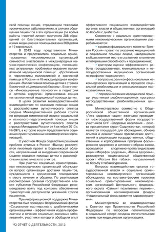 92 ОТЧЕТ О ДЕЯТЕЛЬНОСТИ, 2013
ской помощи лицам, страдающим тяжелыми
хроническими заболеваниями, в случаях обра-
щения пациентов в эти организации (за время
работы «горячей линии» поступило 288 обра-
щений от благотворительных организаций,
из них медицинская помощь оказана 269 детям
и 19 взрослым).
В 2013 году представители Мини-
стерства и представители социально ориен-
тированных некоммерческих организаций
совместно участвовали в международных на-
учно-практических конференциях, посвящен-
ных актуальным проблемам оказания палли-
ативной медицинской помощи: «Достижения
и перспективы паллиативной и хосписной
помощи в России» и VI международная конфе-
ренция «Паллиативная помощь детям в странах
Восточной и Центральной Европы». В конгрес-
се «Инновационные технологии в педиатрии
и детской хирургии» организована секция
по паллиативной медицинской помощи детям.
В целях развития межведомственного
взаимодействия по оказанию помощи лицам
с расстройствами аутистического спектра
создана Межведомственная рабочая группа
по вопросам комплексной медико-cоциальной
и психолого-педагогической помощи лицам
с расстройствами аутистического спектра
(приказ Минздрава России от 4 октября 2013 г.
№ 697), в которую вошли представители соци-
ально ориентированных некоммерческих орга-
низаций.
С участием Фонда содействия решению
проблем аутизма в России «Выход» реализу-
ется пилотный проект в Воронежской обла-
сти, направленный на внедрение современной
модели оказания помощи детям с расстрой-
ствами аутистического спектра.
При участии социально ориентирован-
ных некоммерческих организаций обсуждал-
ся вопрос организации доставки пациентов,
нуждающихся в хроническом гемодиализе
к месту лечения и обратно. По результатам
рассмотрения органам государственной вла-
сти субъектов Российской Федерации реко-
мендовано взять под контроль обеспечение
транспортной доступности указанной группе
пациентов.
При информационной поддержке Мини-
стерства был проведен Всероссийский форум
«Социальное партнерство с диабетическими
организациями – эффективная модель профи-
лактики и лечения социально-значимых забо-
леваний», участники которого обобщили опыт
эффективного социального взаимодействия
органов власти и общественных организаций
по борьбе с диабетом.
Совместно с социально ориентирован-
ными некоммерческими организациями раз-
рабатываются:
 в рамках федерального проекта «Трез-
вая Россия» проект по оказанию медицинской
и социальной помощи лицам, находящимся
в общественном месте в состоянии опьянения
и потерявшим способность к передвижению;
 критерии оценки эффективности ра-
боты государственных, муниципальных и не-
государственных медицинских организаций
по профилю «наркология»;
 вопросы о роли конфессиональных не-
коммерческих организаций в процессе соци-
альной реабилитации и ресоциализации нар-
козависимых лиц;
 порядок оказания медицинской помо-
щи участникам реабилитационных программ
негосударственных реабилитационных цен-
тров.
Министерством совместно с Обще-
российской общественной организацией
«Лига здоровья нации» ежегодно проводит-
ся межгосударственный форум государств-
участников СНГ «Здоровье населения – осно-
ва процветания стран Содружества», который
является площадкой для обсуждения, обмена
опытом и демонстрации практических дости-
жений в реализации государственных, обще-
ственных и корпоративных программ форми-
рования здорового и активного образа жизни,
проводятся спортивно-пропагандистские
акции «Марафон здоровья», «Волна здоровья»,
реализуется национальный общественный
проект «Россия без табака», направленный
на борьбу с табакокурением.
Вопросы взаимодействия органов го-
сударственной власти и социально ориен-
тированных некоммерческих организаций
обсуждались на выставке-форуме проектов
социально ориентированных некоммерче-
ских организаций Центрального федераль-
ного округа «Саммит позитивных перемен»,
организованном некоммерческим фондом
«Национальный фонд развития здравоохране-
ния».
Министерством во взаимодействии
с Советом при Правительстве Российской
Федерации по вопросам попечительства
в социальной сфере созданы попечительские
советы при медицинских организациях.
 