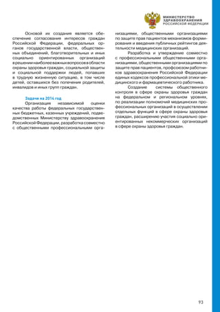 93
Основой их создания является обе-
спечение согласования интересов граждан
Российской Федерации, федеральных ор-
ганов государственной власти, обществен-
ных объединений, благотворительных и иных
социально ориентированных организаций
врешениинаиболееважныхвопросоввобласти
охраны здоровья граждан, социальной защиты
и социальной поддержки людей, попавших
в трудную жизненную ситуацию, в том числе
детей, оставшихся без попечения родителей,
инвалидов и иных групп граждан.
Задачи на 2014 год
Организация независимой оценки
качества работы федеральных государствен-
ных бюджетных, казенных учреждений, подве-
домственных Министерству здравоохранения
РоссийскойФедерации,разработкасовместно
с общественными профессиональными орга-
низациями, общественными организациями
по защите прав пациентов механизмов форми-
рования и введения публичных рейтингов дея-
тельности медицинских организаций.
Разработка и утверждение совместно
с профессиональными общественными орга-
низациями, общественными организациями по
защите прав пациентов, профсоюзом работни-
ков здравоохранения Российской Федерации
единых кодексов профессиональной этики ме-
дицинского и фармацевтического работника.
Создание системы общественного
контроля в сфере охраны здоровья граждан
на федеральном и региональном уровнях,
по реализации полномочий медицинских про-
фессиональных организаций в осуществлении
отдельных функций в сфере охраны здоровья
граждан, расширению участия социально ори-
ентированных некоммерческих организаций
в сфере охраны здоровья граждан.
 