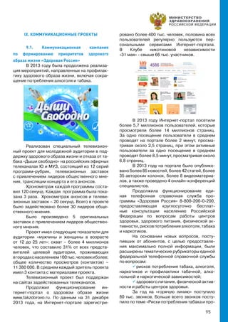 95
IX. КОММУНИКАЦИОННЫЕ ПРОЕКТЫ
9.1. Коммуникационная кампания
по формированию приоритетов здорового
образа жизни «Здоровая Россия»
В 2013 году была продолжена реализа-
ция мероприятий, направленных на профилак-
тику здорового образа жизни, включая сокра-
щение потребления алкоголя и табака.
Реализован специальный телевизион-
ный проект для молодежной аудитории в под-
держку здорового образа жизни и отказа от та-
бака «Дыши свободно» на российских эфирных
телеканалах Ю и МУЗ, состоящий из 12 серий
программ-рубрик, телевизионных заставок
с привлечением лидеров общественного мне-
ния, трансляции концерта и его анонсов.
Хронометраж каждой программы соста-
вил 120 секунд. Каждая программа была пока-
зана 3 раза. Хронометраж анонсов и телеви-
зионных заставок – 20 секунд. Всего в проекте
было задействовано более 30 лидеров обще-
ственного мнения.
Было произведено 5 оригинальных
заставок с привлечением лидеров обществен-
ного мнения.
Проект имел следующие показатели для
аудитории «мужчины и женщины в возрасте
от 12 до 25 лет»: охват – более 4 миллионов
человек, что составило 31% от всех предста-
вителей целевой аудитории, проживающих
вгородахснаселением100тыс.человекиболее;
общее количество просмотров (контактов) –
11 380 000. В среднем каждый зритель проекта
имел 3 контакта с материалами проекта.
Телевизионный проект был поддержан
на сайтах задействованных телеканалов.
Продолжил функционирование ин-
тернет-портал о здоровом образе жизни
www.takzdorovo.ru. По данным на 31 декабря
2013 года, на Интернет-портале зарегистри-
ровано более 400 тыс. человек, половина всех
пользователей регулярно пользуются пер-
сональными сервисами Интернет-портала.
В Клубе никотиновой независимости
«31 мая» - свыше 66 тыс. участников.
В 2013 году Интернет-портал посетили
более 5,7 миллионов пользователей, которые
просмотрели более 14 миллионов страниц.
За одно посещение пользователи в среднем
проводят на портале более 2 минут, просма-
тривая около 2,5 страниц, при этом активные
пользователи за одно посещение в среднем
проводят более 8,5 минут, просматривая около
6,8 страниц.
В 2013 году на портале было опублико-
вано более 85 новостей, более 42 статей, более
35 авторских колонок, более 8 видеоматериа-
лов, а также проведено 4 онлайн-конференций
специалистов.
Продолжила функционирование еди-
ная телефонная справочная служба про-
граммы «Здоровая Россия» 8-800-200-0-200,
предоставляющая круглосуточно бесплат-
ные консультации населению Российской
Федерации по вопросам работы центров
здоровья, здорового питания, физической ак-
тивности, рисков потребления алкоголя, табака
и наркотиков.
На основании новых вопросов, посту-
пивших от абонентов, с целью предоставле-
ния максимально полной информации, были
расширены тематические рубрикаторы единой
федеральной телефонной справочной службы
по вопросам:
 рисков потребления табака, алкоголя,
наркотиков и профилактики табачной, алко-
гольной и наркотической зависимостей;
 здорового питания, физической актив-
ности и работы центров здоровья.
За год на «горячую линию» поступило
80 тыс. звонков. Больше всего звонков посту-
пило по теме «Риски потребления табака и про-
 