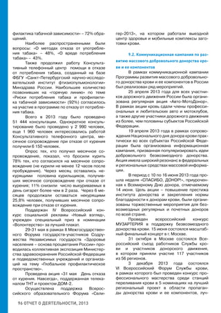 96 ОТЧЕТ О ДЕЯТЕЛЬНОСТИ, 2013
филактика табачной зависимости» – 72% обра-
щений.
Наиболее распространенными были
вопросы: «О методах отказа от употребле-
ния табака» – 48%, «О вреде потребления
табака» – 43%.
Также продолжил работу Консульта-
тивный телефонный центр помощи в отказе
от потребления табака, созданный на базе
ФБГУ «Санкт-Петербургский научно-исследо-
вательский институт фтизиопульмонологии»
Минздрава России. Наибольшее количество
позвонивших на «горячую линию» по теме
«Риски потребления табака и профилакти-
ка табачной зависимости» (92%) согласилось
на участие в программе по отказу от потребле-
ния табака.
Всего в 2013 году было проведено
51 444 консультации. Однократное консуль-
тирование было проведено у 2 990 человек,
еще 1 960 человек интересовались работой
Консультативного телефонного центра, ме-
сячное сопровождение при отказе от курения
получили 6 150 человек.
Опрос тех, кто получил месячное со-
провождение, показал, что бросили курить
78% тех, кто согласился на месячное сопро-
вождение (не курили не менее 12 часов после
пробуждения). Через месяц оставались не-
курящими половина курильщиков, получив-
ших месячное сопровождение при отказе от
курения; 11% снизили число выкуриваемых в
день сигарет более чем в 2 раза. Через 6 ме-
сяцев продолжали оставаться некурящими
25,8% человек, получивших месячное сопро-
вождение при отказе от курения.
Поддержан IV Всероссийский кон-
курс социальной рекламы «Новый взгляд»,
учрежден специальный приз в номинации
«Волонтерство» за лучший плакат.
29-31 мая в рамках II Межгосударствен-
ного Форума государств-участников Содру-
жества Независимых государств «Здоровье
населения – основа процветания России» про-
водилась коллективная экспозиция Министер-
ства здравоохранения Российской Федерации
и подведомственных учреждений и организа-
ций на тему «Глобальное профилактическое
пространство».
Проведена акция «31 мая День отказа
от курения. Навсегда», поддержанная телека-
налом ТНТ и проектом ДОМ-2.
Осуществлена поддержка Всерос-
сийского образовательного Форума «Сели-
гер-2013», на котором работали выездной
центр здоровья и мобильные комплексы заго-
товки крови.
9.2. Коммуникационная кампания по раз-
витию массового добровольного донорства кро-
ви и ее компонентов
В рамках коммуникационной кампании
Программы развития массового добровольно-
го донорства крови и ее компонентов в России
был реализован ряд мероприятий.
25 апреля 2013 года для всех участни-
ков дорожного движения России была органи-
зована регулярная акция «Авто-МотоДонор».
В рамках акции кровь сдали члены професси-
ональных и любительских авто и мотоклубов,
а также другие участники дорожного движения
из более, чем половины субъектов Российской
Федерации.
19 апреля 2013 года в рамках сопрово-
ждения Национального дня донора крови прак-
тически во всех субъектах Российской Феде-
рации была организована информационная
кампания, призванная популяризировать идеи
добровольного безвозмездного донорства.
Акция имела широкий резонанс в федеральных
и региональных средствах массовой информа-
ции.
В период с 10 по 16 июня 2013 года про-
шла неделя «СПАСИБО, ДОНОР!», приурочен-
ная к Всемирному Дню донора, отмечаемому
14 июня. Цель акции – повышение престижа
института донорства и закрепления нормы
благодарности к донорам крови, были органи-
зованы торжественные мероприятия для без-
возмездных регулярных и почетных доноров
по всей стране.
Проведен всероссийский конкурс
МУЗАРТЕРИЯ в поддержку безвозмездного
донорства крови. 15 июня состоялся масштаб-
ный финальный концерт в г. Москве.
31 октября в Москве состоялся Все-
российский съезд работников Службы кро-
ви и участников донорского движения,
в котором приняли участие 117 участников
из 56 регионов.
3 декабря 2013 года состоялся
VI Всероссийский Форум Службы крови,
в рамках которого был проведен конкурс про-
фессионального мастерства среди станций
переливания крови в 5 номинациях на лучший
региональный проект в области пропаган-
ды донорства крови и ее компонентов, луч-
 