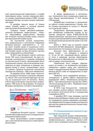97
ший презентационный видеопроект о службе
переливания крови, лучшее освещение рабо-
ты службы переливания крови в СМИ, лучшую
выездную бригаду, лучшую станцию перелива-
ния крови.
В декабре прошла акция «С Новым
годом, Служба крови», в которой приняли
участие более 45 регионов России.
Созданы новые рекламно-информа-
ционные материалы: видео-ролики, плака-
ты, инфографика, радио-ролики, баннеры
для интернет-портала Службы крови, плакаты
для мероприятий Службы крови.
На постоянной основе осуществля-
лась редакционная и техническая поддержка
Интернет-портала www.yadonor.ru, а так-
же групп Службы крови в социальных сетях.
Созданы индивидуальные страницы учрежде-
ний Службы крови на базе Интернет-портала
(http://www.yadonor.ru/bloodfmba).
В 2013 году Интернет-портал посетили
более 750 тысяч пользователей. За одно по-
сещение пользователи в среднем проводили
на портале около 3 минут, просматривая около
4 миллионов страниц, при этом активные поль-
зователи за одно посещение в среднем про-
водили более 8 минут, просматривая около
10 страниц. Среднее количество просмотров
(заходов на страницу) – 300 тысяч ежемесячно.
В среднем около 1500 новых посетите-
лей пользуются Интернет-порталом ежеднев-
но. Около 10% посетителей переходят на пор-
тал из социальной сети «В контакте». Всего,
в 2013 году на Интернет-портале было опубли-
ковано: 702 новости, 35 интервью, 15 опросов,
66 видео-материалов, 312 фото-материалов.
Разработан Интранет-портал – система
внутренней коммуникации для сотрудников уч-
реждений Службы крови.
Была организована онлайн-конферен-
ция с участием 42 региональных служб перели-
вания крови.
В эфире федеральных и региональ-
ных телеканалов были размещены видео-ро-
лики общим хронометражем 11 615 секунд
(734 выхода).
Разработана концепция и организова-
на работа онлайн-видеоканала Службы кро-
ви. Съемки проходили не только в г. Москве,
но и в регионах страны.
Продолжила функционирование еди-
ная телефонная справочная служба по во-
просам донорства крови 8-800-333-33-30,
предоставляющая круглосуточно бесплатные
консультациинаселениюРоссийскойФедерации
по общим вопросам донорства крови и ее ком-
понентов.
Всего в 2013 году на горячую линию
поступило 44 644 обращения. Средненедель-
ное количество поступивших звонков – 887.
Большая часть обратившихся на го-
рячую линию – это граждане в возрасте
от 18 до 34 лет, преимущественно мужско-
го пола и имеющие высшее образование.
Большинство из обратившихся на горячую ли-
нию не имеют опыта донорства.
Наибольшая часть граждан, обратив-
шихся на линию и не являющихся донорами,
собирались сдавать кровь или компоненты
крови в текущем месяце (43,6%), в следующем
месяце (34,2%) либо не определились по вре-
мени (20,7%).
Наиболее часто задаваемые вопросы –
«Координаты и режим работы медицинских
учреждений» (36%), «Возмездное донорство»
(20%). «Противопоказания к донорству» (20%),
«Почетное донорство» (8%), «Правовые аспек-
ты донорства» (7%).
В 2013 году большинство позвонив-
ших граждан, узнали о работе «горячей линии»
из интернет-источников (47%) и посредством
телевидения (35%).
3 декабря 2013 года проведен шестой
Всероссийский Форум службы крови. В рамках
его проведения прошла церемония награжде-
ния победителей конкурса профессионального
мастерства среди региональных станций пере-
ливания крови.
9.3. Коммуникационная кампания по про-
паганде диспансеризации
Для повышения уровня информирован-
ности граждан Российской Федерации, а также
профессиональных, научных и бизнес-сооб-
ществ, была проведена масштабная коммуни-
 