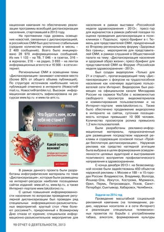 98 ОТЧЕТ О ДЕЯТЕЛЬНОСТИ, 2013
кационная кампания по обеспечению реали-
зации программы всеобщей диспансеризации
населения, стартовавшей в 2013 году.
На протяжении года уровень освеще-
ния новостей, связанных с диспансеризацией,
в российских СМИ был достаточно стабильным
(среднее количество упоминаний в месяц –
2 400 сообщений). Всего было иницииро-
вано 28 970 информационных сообщений.
Из них 1 133 – на ТВ, 7 046 – в газетах, 316 –
в журналах, 216 – на радио, 3 693 – на лентах
информационных агентств и 16 566 – в сети ин-
тернет.
Региональные СМИ в освещении темы
«Диспансеризация» занимают ключевое место
(более 80% от общего объема публикаций).
По структуре источников наибольшее число
публикаций отмечено в интернете (Новости@
mail.ru, Новости@rambler.ru). Высокая инфор-
мационная активность зафиксирована на ре-
сурсах www.kp.ru и www.ria-ami.ru.
В рамках данного проекта были разра-
ботаны инфографические материалы по теме
«Диспансеризация», которые были размещены
на интернет-ресурсах наиболее посещаемых
сайтах изданий: www.aif.ru, www.kp.ru, а также
Интернет-портале www.takzdorovo.ru.
С целью повышения информированно-
сти населения по вопросам проведения регу-
лярной диспансеризации был проведен ряд
специальных информационно-разъяснитель-
ных мероприятий: круглый стол «Чем боле-
ют россияне?», приуроченный к Всемирному
Дню отказа от курения; специальное инфор-
мационно-разъяснительное мероприятие для
населения в рамках выставки «Российской
недели здравоохранения - 2013»; пресс-тур
для журналистов в рамках рабочей поездки по
оценке проведения диспансеризации в поли-
клиниках г. Подольск; пресс-брифинг в г. Тю-
мень для представителей СМИ, приуроченный
ко Второму региональному форуму «Здоровье
без границ»; мероприятие для представите-
лей СМИ, в рамках слушаний в Общественной
палате на тему: «Диспансеризация населения
и здоровый образ жизни»; пресс-брифинг для
представителей СМИ на Форуме «Российская
неделя здравоохранения - 2013».
Был создан видеоролик «Только для
21 и старше!», пропагандирующий тему «Дис-
пансеризации» с фокусом на трудоспособное
население как ключевую аудиторию пользо-
вателей сети Интернет. Видеоролик был раз-
мещен на официальном канале Минздрава
России на сервисе YouTube с возможностью
свободного просмотра видеоматериалов
и комментирования пользователями и на
Интернет-портале www.takzdorovo.ru. Также
было обеспечено продвижение видеоролика
в интернете на сайтах, суточная посещае-
мость которых превышает 10 000 человек.
Количество просмотров ролика превысило
1,2 млн пользователей.
Были разработаны рекламно-инфор-
мационные материалы, предназначенные
для размещения посредством наружной ре-
кламы и содержащие основной посыл «Прой-
ди бесплатную диспансеризацию». Наружная
реклама как средство наглядной агитации
была выбрана в целях формирования осведом-
ленности целевых аудиторий и выстраивания
позитивного восприятия профилактического
направления в здравоохранении.
С конца декабря 2013 г. на безвозмезд-
ной основе были задействованы 450 объектов
наружной рекламы г. Москве и 188 – в 15 горо-
дах России: Владивосток, Владимир, Вологда,
Йошкар-Ола, Иркутск, Кострома, Мурманск,
Орел, Пермь, Петрозаводск, Псков, Санкт-
Петербург, Сыктывкар, Хабаровск, Челябинск.
Задачи на 2014 год
Проведение масштабной социальной
рекламной кампании (на телевидении, ра-
дио, наружных носителях и в сети Интернет)
и реализации специальных телевизион-
ных проектов по борьбе с употреблением
табака, алкоголя, формирования культуры
 
